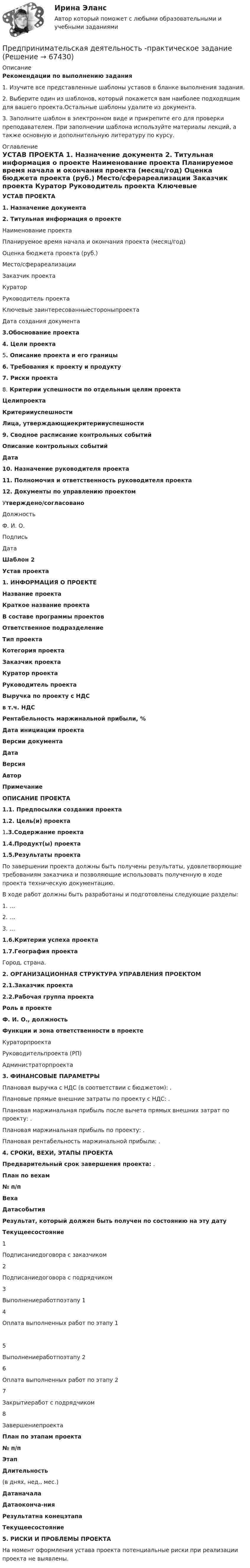     
            Описание
            Рекомендации по выполнению задания1.               Изучите все представленные шаблоны уставов в бланке выполнения задания.2.               Выберите один из шаблонов, который покажется вам наиболее подходящим для вашего проекта.Остальные шаблоны удалите из документа.3.               Заполните шаблон в электронном виде и прикрепите его для проверки преподавателем. При заполнении шаблона используйте материалы лекций, а также основную и дополнительную литературу по курсу. 
            Оглавление
            УСТАВ ПРОЕКТА 1. Назначение документа 2. Титульная информация о проекте   Наименование проекта     Планируемое время начала и окончания проекта (месяц/год)     Оценка бюджета проекта (руб.)     Место/сферареализации     Заказчик проекта     Куратор     Руководитель проекта     Ключевые заинте­ресованныестороныпроекта     Дата создания документа 3.Обоснование проекта 4. Цели проекта 5. Описание проекта и его границы 6. Требования к проекту и продукту 7. Риски проекта 8. Критерии успешности по отдельным целям проекта  Целипроекта Критерииуспешности Лица, утвержда­ющиекритерииуспешности 9. Сводное расписание контрольных событий Описание контрольных событий Дата 10. Назначение руководителя проекта  11. Полномочия и ответственность руководителя проекта 12. Документы по управлению проектом           Утверждено/согласовано   Должность Ф. И. О. Подпись Дата Шаблон 2 Устав проекта 1.     ИНФОРМАЦИЯ О ПРОЕКТЕ  Название проекта Краткое название проекта В составе программы проектов Ответственное подразделение Тип проекта Котегория проекта Заказчик проекта Куратор проекта Руководитель проекта Выручка по проекту с НДС в т.ч. НДС Рентабельность маржинальной прибыли, %  Дата инициации проекта Версии документа  Дата Версия Автор Примечание  ОПИСАНИЕ ПРОЕКТА 1.1.           Предпосылки создания проекта 1.2.           Цель(и) проекта   1.3.Содержание проекта 1.4.Продукт(ы) проекта  1.5.Результаты проекта По завершении проекта должны быть получены результаты, удовлетворяющие требованиям заказчика и позволяющие использовать полученную в ходе проекта техническую документацию.В ходе работ должны быть разработаны и подготовлены следующие разделы:1. …2. …3. …1.6.Критерии успеха проекта  1.7.География проектаГород, страна. 2.     ОРГАНИЗАЦИОННАЯ СТРУКТУРА УПРАВЛЕНИЯ ПРОЕКТОМ 2.1.Заказчик проекта  2.2.Рабочая группа проекта Роль в проекте Ф. И. О., должность Функции и зона ответственности в проекте   Кураторпроекта     Руководительпроекта (РП)    Администраторпроекта 3.     ФИНАНСОВЫЕ ПАРАМЕТРЫПлановая выручка с НДС (в соответствии с бюджетом):                                                      .Плановые прямые внешние затраты по проекту с НДС:                                                         .Плановая маржинальная прибыль после вычета прямых внешних затрат по проекту:                                                                                                                                                           .Плановая маржинальная прибыль по проекту:                                                                         .Плановая рентабельность маржинальной прибыли:                                                               .4.     СРОКИ, ВЕХИ, ЭТАПЫ ПРОЕКТА Предварительный срок завершения проекта:                                                          . План по вехам № п/п Веха Датасобытия Результат, который должен быть получен по состоянию на эту дату Текущеесостояние   1 Подписаниедоговора с заказчиком     2 Подписаниедоговора с подрядчиком     3 Выполнениеработпоэтапу 1     4 Оплата выполненных работ по этапу 1   5 Выполнениеработпоэтапу 2     6 Оплата выполненных работ по этапу 2  7 Закрытиеработ с подрядчиком     8 Завершениепроекта План по этапам проекта № п/п Этап  Длительность(в днях, нед., мес.) Датаначала Датаоконча-ния Результатна конецэтапа Текущеесостояние 5.     РИСКИ И ПРОБЛЕМЫ ПРОЕКТА На момент оформления устава проекта потенциальные риски при реализации проекта не выявлены.   
            
            
            Предпринимательская деятельность. Организация и управление работой команды (тест с ответами Росдистант)Предпринимательская деятельность -практическое заданиеПредпринимательская деятельность. Привлечение инвестиций в проект Предпринимательская деятельность. Проектная деятельность 1. РосдистантПредпринимательская деятельность. Проектная деятельность 2. РосдистантПредпринимательская деятельность. Проектная деятельность 3. РосдистантПредпринимательская деятельность. Рынок и маркетинг инновацийПредпринимательская деятельность в РФ ...Предпринимательская деятельность. Инициация стартап-проектаПредпринимательская деятельность. Инициация стартап-проектаПредпринимательская деятельность. Инициация стартап-проекта. Росдистант ТГУ.Предпринимательская деятельность. Организация и управление работой командыПредпринимательская деятельность. Организация и управление работой команды (ВСЕ тесты), магистратура, 3 семестрПредпринимательская деятельность. Организация и управление работой команды (Росдистант,ТГУ)