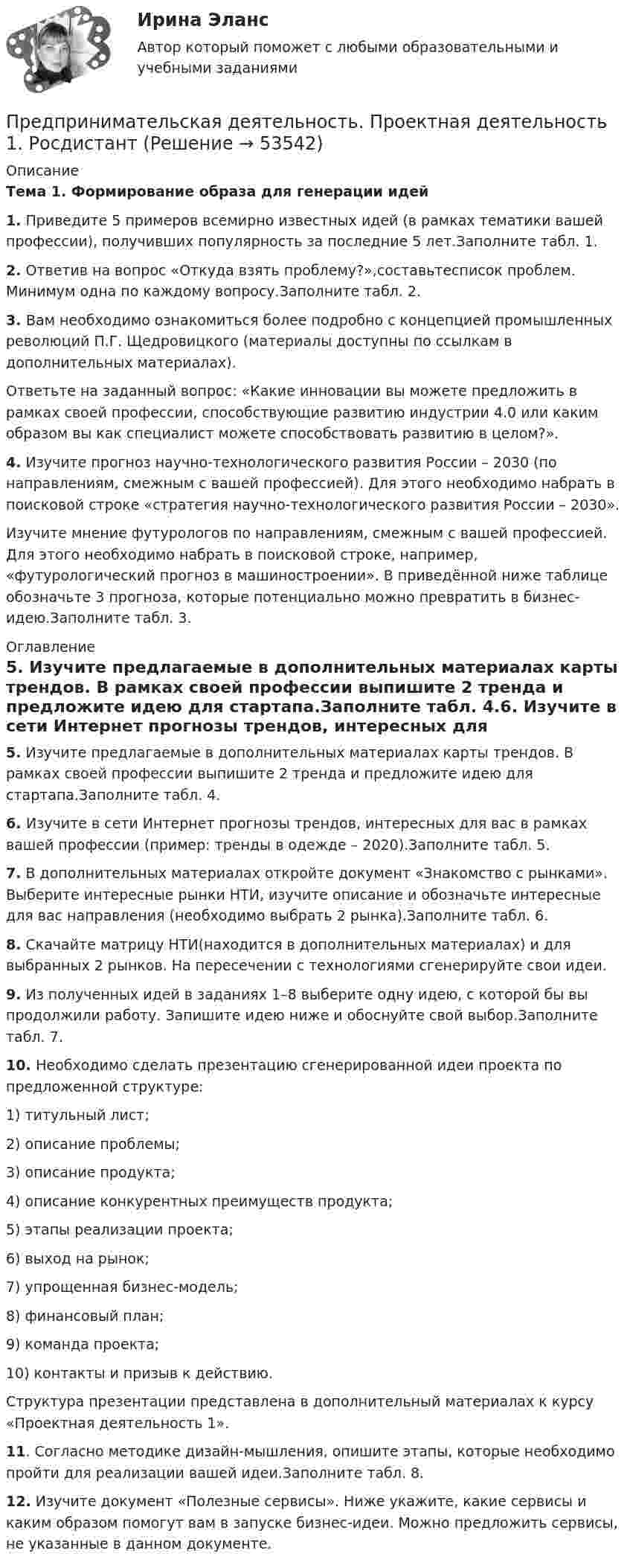     
            Описание
            Тема 1. Формирование образа для генерации идей1. Приведите 5 примеров всемирно известных идей (в рамках тематики вашей профессии), получивших популярность за последние 5 лет.Заполните табл. 1.2. Ответив на вопрос «Откуда взять проблему?»,составьтесписок проблем. Минимум одна по каждому вопросу.Заполните табл. 2.3. Вам необходимо ознакомиться более подробно с концепцией промышленных революций П.Г. Щедровицкого (материалы доступны по ссылкам в дополнительных материалах). Ответьте на заданный вопрос: «Какие инновации вы можете предложить в рамках своей профессии, способствующие развитию индустрии 4.0 или каким образом вы как специалист можете способствовать развитию в целом?».4. Изучите прогноз научно-технологического развития России – 2030 (по направлениям, смежным с вашей профессией). Для этого необходимо набрать в поисковой строке «стратегия научно-технологического развития России – 2030».Изучите мнение футурологов по направлениям, смежным с вашей профессией. Для этого необходимо набрать в поисковой строке, например, «футурологический прогноз в машиностроении». В приведённой ниже таблице обозначьте 3 прогноза, которые потенциально можно превратить в бизнес-идею.Заполните табл. 3. 
            Оглавление
            5. Изучите предлагаемые в дополнительных материалах карты трендов. В рамках своей профессии выпишите 2 тренда и предложите идею для стартапа.Заполните табл. 4.6. Изучите в сети Интернет прогнозы трендов, интересных для вас в рамках вашей профессии (пример: тренды в одежде – 2020).Заполните табл. 5.7. В дополнительных материалах откройте документ «Знакомство с рынками». Выберите интересные рынки НТИ, изучите описание и обозначьте интересные для вас направления (необходимо выбрать 2 рынка).Заполните табл. 6.8. Скачайте матрицу НТИ(находится в дополнительных материалах) и для выбранных 2 рынков. На пересечении с технологиями сгенерируйте свои идеи.9. Из полученных идей в заданиях 1–8 выберите одну идею, с которой бы вы продолжили работу. Запишите идею ниже и обоснуйте свой выбор.Заполните табл. 7.10. Необходимо сделать презентацию сгенерированной идеи проекта по предложенной структуре:1)	титульный лист;2)	описание проблемы;3)	описание продукта;4)	описание конкурентных преимуществ продукта;5)	этапы реализации проекта;6)	выход на рынок;7)	упрощенная бизнес-модель;8)	финансовый план;9)	команда проекта;10)	контакты и призыв к действию.Структура презентации представлена в дополнительный материалах к курсу «Проектная деятельность 1».11. Согласно методике дизайн-мышления, опишите этапы, которые необходимо пройти для реализации вашей идеи.Заполните табл. 8.12. Изучите документ «Полезные сервисы». Ниже укажите, какие сервисы и каким образом помогут вам в запуске бизнес-идеи. Можно предложить сервисы, не указанные в данном документе. 
            
            
            Предпринимательская деятельность. Привлечение инвестиций в проект Предпринимательская деятельность. Проектная деятельность 1. РосдистантПредпринимательская деятельность. Проектная деятельность 2. РосдистантПредпринимательская деятельность. Проектная деятельность 3. РосдистантПредпринимательская деятельность. Рынок и маркетинг инновацийПредпринимательская деятельность. Рынок и маркетинг инновацийПредпринимательская деятельность. Рынок и маркетинг инноваций (43 вопроса)Предпринимательская деятельность. Инициация стартап-проектаПредпринимательская деятельность. Инициация стартап-проекта. Росдистант ТГУ.Предпринимательская деятельность. Организация и управление работой командыПредпринимательская деятельность. Организация и управление работой команды (ВСЕ тесты), магистратура, 3 семестрПредпринимательская деятельность. Организация и управление работой команды (Росдистант,ТГУ)Предпринимательская деятельность. Организация и управление работой команды. Росдистант, ТГУ - 114 вопросов (общие для итогового теста и 1-4 промежуточных)Предпринимательская деятельность. Организация и управление работой команды (тест с ответами Росдистант)