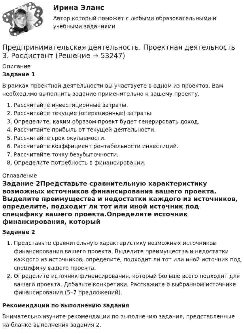     
            Описание
            Задание 1В рамках проектной деятельности вы участвуете в одном из проектов. Вам необходимо выполнить задание применительно к вашему проекту.Рассчитайте инвестиционные затраты.Рассчитайте текущие (операционные) затраты.Определите, каким образом проект будет генерировать доход.Рассчитайте прибыль от текущей деятельности.Рассчитайте срок окупаемости.Рассчитайте коэффициент рентабельности инвестиций.Рассчитайте точку безубыточности.Определите потребность в финансировании. 
            Оглавление
            Задание 2Представьте сравнительную характеристику возможных источников финансирования вашего проекта. Выделите преимущества и недостатки каждого из источников, определите, подходит ли тот или иной источник под специфику вашего проекта.Определите источник финансирования, который больше всего подходит для вашего проекта. Добавьте конкретики. Расскажите о выбранном источнике финансирования (5–7 предложений).Рекомендации по выполнению заданияВнимательно изучите рекомендации по выполнению задания, представленные на бланке выполнения задания 2. 
            
            
            Предпринимательская деятельность. Проектная деятельность 2. РосдистантПредпринимательская деятельность. Проектная деятельность 3. РосдистантПредпринимательская деятельность. Рынок и маркетинг инновацийПредпринимательская деятельность. Рынок и маркетинг инновацийПредпринимательская деятельность. Рынок и маркетинг инноваций (43 вопроса)Предпринимательская деятельность. Системный подход в    управлении проектамиПредпринимательская деятельность. Системный подход в управлении проектами - ИТОГОВЫЙ ТЕСТ - РОСДИСТАНТПредпринимательская деятельность. Организация и управление работой командыПредпринимательская деятельность. Организация и управление работой команды (ВСЕ тесты), магистратура, 3 семестрПредпринимательская деятельность. Организация и управление работой команды (Росдистант,ТГУ)Предпринимательская деятельность. Организация и управление работой команды. Росдистант, ТГУ - 114 вопросов (общие для итогового теста и 1-4 промежуточных)Предпринимательская деятельность. Организация и управление работой команды (тест с ответами Росдистант)Предпринимательская деятельность -практическое заданиеПредпринимательская деятельность. Привлечение инвестиций в проект 