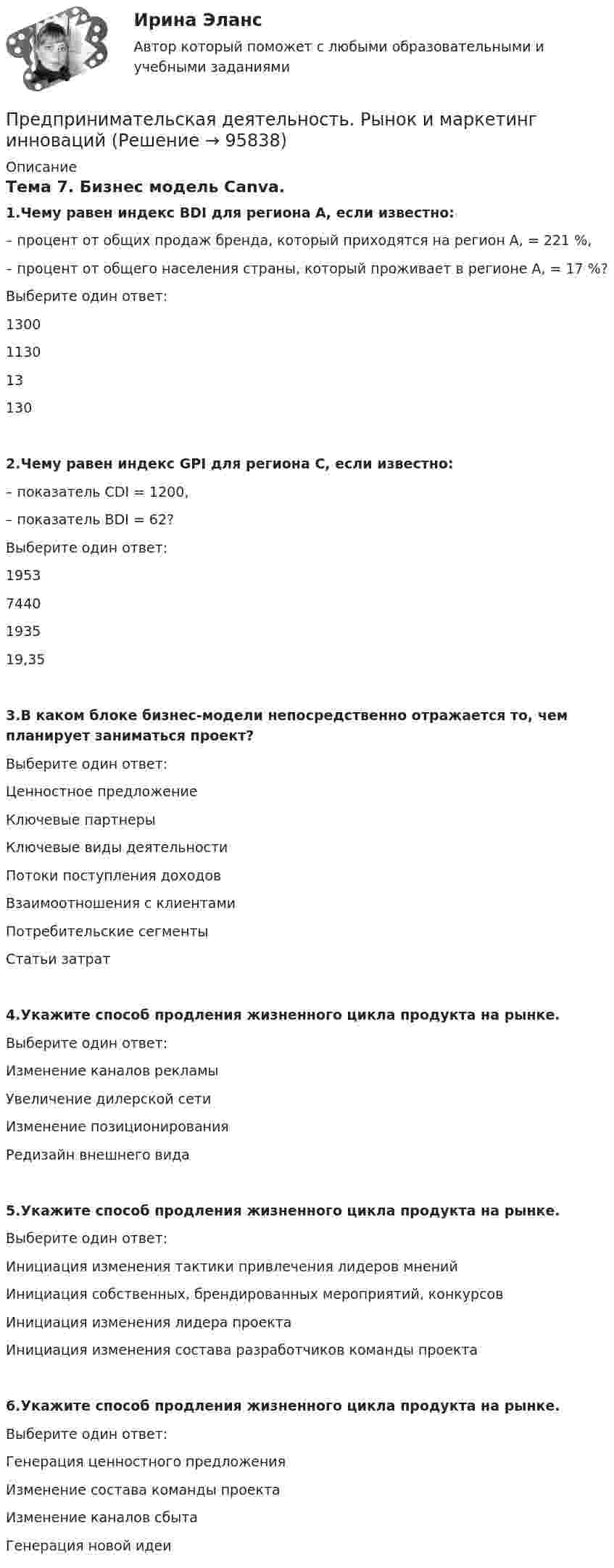     
            Описание
            Тема 7.  Бизнес модель Canva. 1.Чему равен индекс BDI для региона А, если известно:– процент от общих продаж бренда, который приходятся на регион А, = 221 %,– процент от общего населения страны, который проживает в регионе А, = 17 %?Выберите один ответ:13001130131302.Чему равен индекс GPI для региона C, если известно:– показатель CDI = 1200,– показатель BDI = 62?Выберите один ответ:19537440193519,353.В каком блоке бизнес-модели непосредственно отражается то, чем планирует заниматься проект?Выберите один ответ:Ценностное предложениеКлючевые партнерыКлючевые виды деятельностиПотоки поступления доходовВзаимоотношения с клиентамиПотребительские сегментыСтатьи затрат4.Укажите способ продления жизненного цикла продукта на рынке.Выберите один ответ:Изменение каналов рекламыУвеличение дилерской сетиИзменение позиционированияРедизайн внешнего вида5.Укажите способ продления жизненного цикла продукта на рынке.Выберите один ответ:Инициация изменения тактики привлечения лидеров мненийИнициация собственных, брендированных мероприятий, конкурсовИнициация изменения лидера проектаИнициация изменения состава разработчиков команды проекта6.Укажите способ продления жизненного цикла продукта на рынке.Выберите один ответ:Генерация ценностного предложенияИзменение состава команды проектаИзменение каналов сбытаГенерация новой идеи   
            
            
            Предпринимательская деятельность. Рынок и маркетинг инновацийПредпринимательская деятельность. Рынок и маркетинг инновацийПредпринимательская деятельность. Рынок и маркетинг инноваций (43 вопроса)Предпринимательская деятельность. Системный подход в    управлении проектамиПредпринимательская деятельность. Системный подход в управлении проектами - ИТОГОВЫЙ ТЕСТ - РОСДИСТАНТПредпринимательская деятельность. Системный подход к управлению проектамиПредпринимательская деятельность. Системный проект в управлении проектамиПредпринимательская деятельность. Организация и управление работой команды (Росдистант,ТГУ)Предпринимательская деятельность. Организация и управление работой команды. Росдистант, ТГУ - 114 вопросов (общие для итогового теста и 1-4 промежуточных)Предпринимательская деятельность. Организация и управление работой команды (тест с ответами Росдистант)Предпринимательская деятельность -практическое заданиеПредпринимательская деятельность. Привлечение инвестиций в проект Предпринимательская деятельность. Проектная деятельность 1. РосдистантПредпринимательская деятельность. Проектная деятельность 2. Росдистант