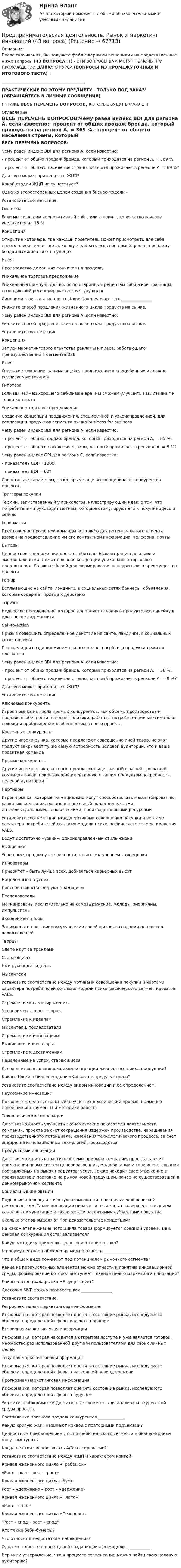      
            Описание
            После скачивания, Вы получите файл с верными решениями на представленные ниже вопросы (43 ВОПРОСА!!!) - ЭТИ ВОПРОСЫ ВАМ МОГУТ ПОМОЧЬ ПРИ ПРОХОЖДЕНИИ ДАННОГО КУРСА (ВОПРОСЫ ИЗ ПРОМЕЖУТОЧНЫХ И ИТОГОВОГО ТЕСТА) !_________________________________________ПРАКТИЧЕСКИЕ ПО ЭТОМУ ПРЕДМЕТУ - ТОЛЬКО ПОД ЗАКАЗ! (ОБРАЩАЙТЕСЬ В ЛИЧНЫЕ СООБЩЕНИЯ)!! НИЖЕ ВЕСЬ ПЕРЕЧЕНЬ ВОПРОСОВ, КОТОРЫЕ БУДУТ В ФАЙЛЕ !! 
            Оглавление
            ВЕСЬ ПЕРЕЧЕНЬ ВОПРОСОВ:Чему равен индекс BDI для региона А, если известно:– процент от общих продаж бренда, который приходятся на регион А, = 369 %,– процент от общего населения страны, который проживает в регионе А, = 69 %?Для чего может применяться ЖЦП?Какой стадии ЖЦП не существует?Одна из второстепенных целей создания бизнес-модели –Установите соответствие.ГипотезаЕсли мы создадим корпоративный сайт, или лэндинг, количество заказов увеличится на 15 %Концепция Открытие котокафе, где каждый посетитель может присмотреть для себя нового члена семьи – кота, кошку и забрать его себе домой, решая проблему бездомных животных на улицахИдеяПроизводство домашних пончиков на продажуУникальное торговое предложениеУникальный шампунь для волос по старинным рецептам сибирской травницы, позволяющий регенерировать структуру волосСинонимичное понятие для customer journey map – это _______________Укажите способ продления жизненного цикла продукта на рынке.Чему равен индекс BDI для региона А, если известно:Укажите способ продления жизненного цикла продукта на рынке.Установите соответствие.КонцепцияЗапуск маркетингового агентства рекламы и пиара, работающего преимущественно в сегменте В2ВИдеяОткрытие компании, занимающейся продвижением специфичных и сложно реализуемых товаровГипотезаЕсли мы наймем хорошего веб-дизайнера, мы сможем улучшить наш лэндинг и точки контактаУникальное торговое предложениеСоздание концепции продвижения, специфичной и узконаправленной, для реализации продуктов сегмента рынка business for businessЧему равен индекс BDI для региона А, если известно:– процент от общих продаж бренда, который приходятся на регион А, = 85 %,– процент от общего населения страны, который проживает в регионе А, = 5 %?Чему равен индекс GPI для региона C, если известно:– показатель CDI = 1200,– показатель BDI = 62?Сопоставьте параметры, по которым чаще всего оценивают конкурентов проекта.Триггеры покупкиТермин, заимствованный у психологов, иллюстрирующий идею о том, что потребителями руководят мотивы, которые стимулируют его к покупке здесь и сейчасLead-магнитПредложение проектной команды чего-либо для потенциального клиента взамен на предоставление им его контактной информации: телефона, почтыВыгодыЦенностное предложение для потребителя. Бывают рациональными и эмоциональными. Лежат в основе концепции уникального торгового предложения. Являются базой для формирования конкурентного преимущества проектаPop-upВсплывающие на сайте, лэндинге, в социальных сетях баннеры, объявления, которые содержат призыв к действиюТripwireНедорогое предложение, которое дополняет основную продуктовую линейку и идет после лид-магнитаCall-to-actionПризыв совершить определенное действие на сайте, лэндинге, в социальных сетях проектаГлавная идея создания минимального жизнеспособного продукта лежит в плоскостиЧему равен индекс BDI для региона А, если известно:– процент от общих продаж бренда, который приходятся на регион А, = 36 %,– процент от общего населения страны, который проживает в регионе А, = 9 %?Для чего может применяться ЖЦП?Установите соответствие.Ключевые конкурентыИгроки рынка из числа прямых конкурентов, чьи объемы производства и продаж, особенности ценовой политики, работы с потребителями максимально похожи и приближены к особенностям вашего проектаКосвенные конкурентыДругие игроки рынка, которые предлагают совершенно иной товар, но этот продукт закрывает ту же самую потребность целевой аудитории, что и ваша проектная командаПрямые конкурентыДругие игроки рынка, которые предлагают идентичный с вашей проектной командой товар, покрывающий идентичную с вашим продуктом потребность целевой аудиторииПартнерыИгроки рынка, которые потенциально могут способствовать масштабированию, развитию компании, оказывая посильный вклад денежными, интеллектуальными, человеческими, производственными ресурсамиУстановите соответствие между мотивами совершения покупки и чертами характера потребителей согласно модели психографического сегментирования VALS.Ведут достаточно «узкий», однонаправленный стиль жизниВыжившиеУспешные, продвинутые личности, с высоким уровнем самооценкиИнноваторыПриоритет – быть лучше всех, добиваться карьерных высотНацеленные на успехКонсервативны и следуют традициямПоследователиМотивированы исключительно на самовыражение. Молоды, энергичны, импульсивны ЭкспериментаторыЗациклены на постоянном улучшении своей жизни, в создании ценностно важных вещейТворцыСлепо идут за трендамиСтарающиесяИми руководят идеалыМыслителиУстановите соответствие между мотивами совершения покупки и чертами характера потребителей согласно модели психографического сегментирования VALS.Стремление к самовыражению Экспериментаторы, творцыСтремление к идеаламМыслители, последователиСтремление к инновациямВыжившие, инноваторыСтремление к достижениямНацеленные на успех, старающиеся Кто является основоположником концепции жизненного цикла продукции?Какого блока в бизнес-модели «Канва» не предусмотрено?Установите соответствие между видом инновации и ее определением.Наукоемкие инновацииПозволяют сделать огромный научно-технологический прорыв, применяя новейшие инструменты и методики работыТехнологические инновацииДают возможность улучшить экономические показатели деятельности компании, проекта за счет сокращения издержек производства, наращивания производственного потенциала, изменения технологического процесса, за счет внедрения инновационных технологий производстваПродуктовые инновации Дают возможность нарастить объемы прибыли компании, проекта за счет применения новых систем ценообразования, модификации и совершенствования поставляемых на рынок продуктов, услуг. Также находит свое отражение в производстве и поставке на рынок новой продукции, ранее не существовавшей в данном рыночном сегментеСоциальные инновацииПодобные инновации зачастую называют «инновациями человеческой деятельности». Такие инновации неразрывно связаны с совершенствованием каналов коммуникации и связи между различными субъектами обществаСколько этапов выделяют при доказательстве концепции?На каком этапе жизненного цикла товара формируется средний уровень цен, ценовая конкуренция останавливается?Какую методику применяют для сегментации рынка?К преимуществам наблюдения можно отнести ______________Что в общем виде понимают под потенциалом рыночного сегмента?Какие из перечисленных элементов можно отнести к понятию инновационной среды, формирование которой выступает главной целью маркетинга инноваций?Какого потенциала рынка НЕ существует?Дословно MVP можно перевести как _______________Установите соответствие.Ретроспективная маркетинговая информацияИнформация, которая позволяет оценить состояние рынка, исследуемого объекта, определенной сферы далеко в прошломВторичная маркетинговая информацияИнформация, которая находится в открытом доступе и уже является готовой, множество раз использованной другими пользователями для своих личных целейТекущая маркетинговая информацияИнформация, которая позволяет оценить состояние рынка, исследуемого объекта, определенной сферы в настоящий период времениПрогнозная маркетинговая информацияИнформация, которая позволяет оценить состояние рынка, исследуемого объекта, определенной сферы в будущемУкажите необходимые и достаточные элементы для анализа конкурентной среды проекта.Составление прогноза продаж конкурентов _____________Какую кривую ЖЦП называют кривой с повторными подъемами?Ценностным предложением для потребительского сегмента в бизнес-модели могут выступатьКогда не стоит использовать A/B-тестирование?Установите соответствие между ЖЦП и характером кривой.Кривая жизненного цикла «Гребешок» «Рост – рост – рост – рост»Кривая жизненного цикла «Бум» Рост – удержание – рост – удержание»Кривая жизненного цикла «Плато»«Рост – спад»Кривая жизненного цикла «СезонностьРост – спад – рост – спадКто такие беби-бумеры?Что относят к недостаткам наблюдения?Одна из второстепенных целей создания бизнес-модели – ___________Верно ли утверждение, что в процессе сегментации можно найти свою целевую аудиторию?  
            
            
            Предпринимательская деятельность. Рынок и маркетинг инновацийПредпринимательская деятельность. Рынок и маркетинг инноваций (43 вопроса)Предпринимательская деятельность. Системный подход в    управлении проектамиПредпринимательская деятельность. Системный подход в управлении проектами - ИТОГОВЫЙ ТЕСТ - РОСДИСТАНТПредпринимательская деятельность. Системный подход к управлению проектамиПредпринимательская деятельность. Системный проект в управлении проектамиПредпринимательская деятельность Стратегическое управление проектной деятельностьюПредпринимательская деятельность. Организация и управление работой команды. Росдистант, ТГУ - 114 вопросов (общие для итогового теста и 1-4 промежуточных)Предпринимательская деятельность. Организация и управление работой команды (тест с ответами Росдистант)Предпринимательская деятельность -практическое заданиеПредпринимательская деятельность. Привлечение инвестиций в проект Предпринимательская деятельность. Проектная деятельность 1. РосдистантПредпринимательская деятельность. Проектная деятельность 2. РосдистантПредпринимательская деятельность. Проектная деятельность 3. Росдистант