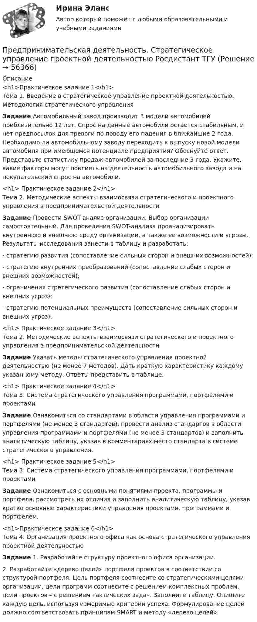     
            Описание
            <h1>Практическое задание 1</h1>	Тема 1. Введение в стратегическое управление проектной деятельностью. Методология стратегического управления Задание  Автомобильный завод производит 3 модели автомобилей приблизительно 12 лет. Спрос на данные автомобили остается стабильным, и нет предпосылок для тревоги по поводу его падения в ближайшие 2 года. Необходимо ли автомобильному заводу переходить к выпуску новой модели автомобиля при имеющемся потенциале предприятия? Обоснуйте ответ. Представьте статистику продаж автомобилей за последние 3 года. Укажите, какие факторы могут повлиять на деятельность автомобильного завода и на покупательский спрос на автомобили.<h1>	Практическое задание 2</h1>	Тема 2. Методические аспекты взаимосвязи стратегического и проектного управления в предпринимательской деятельности Задание Провести SWOT-анализ организации. Выбор организации самостоятельный. Для проведения SWOT-анализа проанализировать внутреннюю и внешнюю среду организации, а также ее возможности и угрозы. Результаты исследования занести в таблицу и разработать:	-  стратегию развития (сопоставление сильных сторон и внешних возможностей);	-  стратегию внутренних преобразований (сопоставление слабых сторон и внешних возможностей);	-   ограничения стратегического развития (сопоставление слабых сторон и внешних угроз);	-  стратегию потенциальных преимуществ (сопоставление сильных сторон и внешних угроз).<h1>	Практическое задание 3</h1>	Тема 2. Методические аспекты взаимосвязи стратегического и проектного управления в предпринимательской деятельности Задание Указать методы стратегического управления проектной деятельностью (не менее 7 методов). Дать краткую характеристику каждому указанному методу. Ответы представить в таблице.<h1>	 Практическое задание 4</h1>	Тема 3. Система стратегического управления программами, портфелями и проектами Задание Ознакомиться со стандартами в области управления программами и портфелями (не менее 3 стандартов), провести анализ стандартов в области управления программами и портфелями (не менее 3 стандартов) и заполнить аналитическую таблицу, указав в комментариях место стандарта в системе стратегического управления. <h1>	Практическое задание 5</h1>	Тема 3. Система стратегического управления программами, портфелями и проектами Задание 	Ознакомиться с основными понятиями проекта, программы и портфеля, рассмотреть их отличия и заполнить аналитическую таблицу, указав кратко основные характеристики управления проектами, программами и портфелем. <h1>Практическое задание 6</h1>	Тема 4. Организация проектного офиса как основа стратегического управления проектной деятельностью Задание 1. Разработайте структуру проектного офиса организации. 	2. Разработайте «дерево целей» портфеля проектов в соответствии со структурой портфеля. Цель портфеля соотнесите со стратегическими целями организации, цели программ соотнесите с решением комплексных проблем, цели проектов – с решением тактических задач. Заполните таблицу. Опишите каждую цель, используя измеримые критерии успеха. Формулирование целей должно соответствовать принципам SMART и методу «дерево целей».    
            
            
            Предпринимательская деятельность. Стратегическое управление проектной деятельностью росдистант Предпринимательская деятельность. Стратегическое управление проектной деятельностью Росдистант ТГУ Предпринимательская деятельность Стратегическое управление проектной деятельностью ТГУ, Росдистант💯Предпринимательская деятельность. Стратегическое управление проектной деятельностью (ТГУ, РОСДИСТАНТ, итоговый тест)Предпринимательская идея и её выбор. Принятие управленческого решенияПредпринимательский маркетинг. Тест для сдачи в МФПУ «Синергия». Предпринимательский маркетинг (тест с ответами Синергия/МОИ/ МТИ)Предпринимательская деятельность Стратегическое управление проектной деятельностью.Предпринимательская деятельность. Стратегическое управление проектной деятельностьюПредпринимательская деятельность. Стратегическое управление проектной деятельностью (127 вопросов)Предпринимательская деятельность. Стратегическое управление проектной деятельностью _4,5Предпринимательская деятельность.  Стратегическое управление проектной деятельностью.  Практические задания 2, 3Предпринимательская деятельность. Стратегическое управление проектной деятельностью. Практические задания 4,5.Предпринимательская деятельность. Стратегическое управление проектной деятельностью. Практическое задание 1.