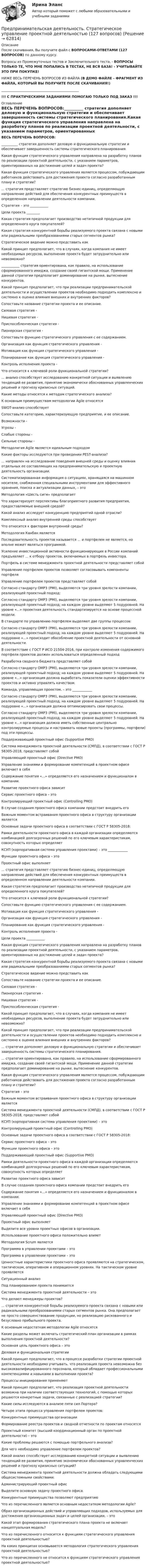     
            Описание
            После скачивания, Вы получите файл с ВОПРОСАМИ-ОТВЕТАМИ (127 ВОПРОСОВ) по данному курсу.Вопросы из Промежуточных тестов и Заключительного теста. - ВОПРОСЫ ТОЛЬКО ТЕ, ЧТО МНЕ ПОПАЛИСЬ В ТЕСТАХ, НЕ ВСЯ БАЗА! - УЧИТЫВАЙТЕ ЭТО ПРИ ПОКУПКЕ!НИЖЕ ВЕСЬ ПЕРЕЧЕНЬ ВОПРОСОВ ИЗ ФАЙЛА (В ДЕМО ФАЙЛЕ - ФРАГМЕНТ ИЗ ФАЙЛА, КОТОРЫЙ ВЫ ПОЛУЧИТЕ ПОСЛЕ СКАЧИВАНИЯ!)_______________________________________________!!! С ПРАКТИЧЕСКИМИ ЗАДАНИЯМИ ПОМОГАЮ ТОЛЬКО ПОД ЗАКАЗ !!! 
            Оглавление
            ВЕСЬ ПЕРЕЧЕНЬ ВОПРОСОВ:__________ стратегия дополняет деловую и функциональную стратегии и обеспечивает завершенность системы стратегического планирования.Какая функция стратегического управления направлена на разработку планов по реализации проектной деятельности, с указанием параметров, ориентированных на достижение целей и задач проекта?Какая функция стратегического управления является процессом, побуждающим работников действовать для достижения проекта согласно разработанным плану и стратегии?... стратегия представляет стратегию бизнес-единиц, определяющую направление действий для обеспечения конкурентных преимуществ в определенном направлении деятельности компании.Стратегия – это ___________Цели проекта ________Какая стратегия предполагает производство нетипичной продукции для определенного круга покупателей?Какая стратегия конкурентной борьбы реализуемого проекта связана с новыми или радикальными преобразованиями старых сегментов рынка?Стратегическое видение можно представить какКакой принцип предполагает, что в случаях, когда компания не имеет необходимых ресурсов, выполнение проекта будет затруднительно или невозможно?___________ стратегия ориентирована, как правило, на использование сформированного имиджа, создание своей гигантской мощи. Применение данной стратегии предполагает доминирование на рынке, вытеснение конкурентов.Какой принцип предполагает, что при реализации предпринимательской деятельности и осуществлении проектов необходимо подходить комплексно и системно к оценке влияния внешних и внутренних факторов?Сопоставьте название стратегии проекта и ее описание.Силовая стратегия - Нишевая стратегия - Приспособленческая стратегия - Пионерская стратегия - Сопоставьте функцию стратегического управления с ее содержанием.Организация как функция стратегического управления - Мотивация как функция стратегического управления -Планирование как функция стратегического управления - Контроль исполнения проекта - Что относится к ключевой роли функциональной стратегии?... анализ способствует исследованию конкретной ситуации и выявлению тенденций ее развития, принятию экономически обоснованных управленческих решений и прогнозу кризисных ситуаций.Какие методы относятся к методам стратегического анализа?К основным преимуществам методологии Agile относятсяSWOT-анализ способствуетСопоставьте категорию, характеризующую предприятие, и ее описание.Возможности - Угрозы - Слабые стороны -Сильные стороны - Методолигия Agile является идеальным подходом Какие факторы исследуются при проведении PEST-анализа?... направлен на исследование поведения внешней среды и оценку влияния отдельных ее составляющих на предпринимательскую и проектную деятельность организации.Систематизированная информация о ситуациях, хранящаяся на машинном носителе, снабженная специальными инструментами для эффективного хранения, поиска и актуализации данных, – этоМетодология «Шесть сигм» предполагаетЧто характеризует перспективы благоприятного развития предприятия, предоставляемые внешней средой?Какой анализ исследует конкуренцию предприятий одной отрасли?Комплексный анализ внутренней среды способствуетЧто относится к факторам внутренней среды?Методология Канбан являетсяПоследовательность проектов называется ... и портфелем не является, но вполне может являться программой.Усиление инвестиционной активности функционирующих в России компаний предъявляет ... к отбору проектов, включаемых в портфель инвестора.Портфель в системе менеджмента проектной деятельности представляет собойУправление портфелем проектов позволяет согласовывать компоненты портфеляУправление портфелем проектов представляет собойСогласно стандарту OMP3 (PMI), выделяются три уровня зрелости компании, реализующей проектный подход:Согласно стандарту OMP3 (PMI), выделяются три уровня зрелости компании, реализующей проектный подход; на каждом уровне выделяют 5 подуровней. На уровне «...» проектная деятельность стандартизируется на основе процессной модели.В стандарте по управлению портфелем выделяют две группы процессов:Согласно стандарту OMP3 (PMI), выделяются три уровня зрелости компании, реализующей проектный подход; на каждом уровне выделяют 5 подуровней. На подуровне «...» происходит обособление проектной деятельности от основной деятельности.В соответствие с ГОСТ Р ИСО 21504-2016, при контроле изменения содержимого портфеля проектов должен использоваться определенный подходРазработка сводного бюджета представляет собойСогласно стандарту OMP3 (PMI), выделяются три уровня зрелости компании, реализующей проектный подход; на каждом уровне выделяют 5 подуровней. На уровне «...» организация должна выработать показатели оценки эффективности проектов и активно управлять качеством.Команда, управляющая проектом, – это ____________Согласно стандарту OMP3 (PMI), выделяются три уровня зрелости компании, реализующей проектный подход; на каждом уровне выделяют 5 подуровней. На подуровне «...» организация должна оптимизировать свои процессы.Согласно стандарту OMP3 (PMI), выделяются три уровня зрелости компании, реализующей проектный подход; на каждом уровне выделяют 5 подуровней. На уровне «...» организация должна иметь собственные центрально контролируемые процессы и настраивать новые проекты (программы, портфели) под эти процессы.Поддерживающий проектный офис (Supportive PMO)Система менеджмента проектной деятельности (СМПД), в соответствии с ГОСТ Р 58305-2018, представляет собойУправляющий проектный офис (Directive PMO)Управление знаниями и формирование компетенций в проектном офисе включает в себяСодержание понятия «...» определяется его назначением и функционалом в компании.Развитие проектного офиса зависитСервис проектного офиса – этоКонтролирующий проектный офис (Controlling PMO)В случае создания проектного офиса компании предстоит внедрить егоВажным моментом встраивания проектного офиса в структуру организации являетсяОсновные задачи проектного офиса в соответствии с ГОСТ Р 58305-2018:Рамки деятельности проектного офиса в каждой организации определяются комбинацией долгосрочных решений по его ключевым характеристикам, совокупность которых определяетКСУП (корпоративная система управления проектами) – это ____________Функции проектного офиса – этоПроектный офис выполняет... стратегия представляет стратегию бизнес-единиц, определяющую направление действий для обеспечения конкурентных преимуществ в определенном направлении деятельности компании.Какая стратегия предполагает производство нетипичной продукции для определенного круга покупателей?Что относится к ключевой роли функциональной стратегии?Сопоставьте функцию стратегического управления с ее содержанием.Мотивация как функция стратегического управления - Организация как функция стратегического управления - Планирование как функция стратегического управления -Контроль исполнения проекта - Цели проекта ___________Какая функция стратегического управления направлена на разработку планов по реализации проектной деятельности, с указанием параметров, ориентированных на достижение целей и задач проекта?Какая стратегия конкурентной борьбы реализуемого проекта связана с новыми или радикальными преобразованиями старых сегментов рынка?Стратегическое видение можно представить какСопоставьте название стратегии проекта и ее описание.Силовая стратегия - Пионерская стратегия -Нишевая стратегия -Приспособленческая стратегия - Какой принцип предполагает, что в случаях, когда компания не имеет необходимых ресурсов, выполнение проекта будет затруднительно или невозможно?Какой принцип предполагает, что при реализации предпринимательской деятельности и осуществлении проектов необходимо подходить комплексно и системно к оценке влияния внешних и внутренних факторов?... стратегия дополняет деловую и функциональную стратегии и обеспечивает завершенность системы стратегического планирования.... стратегия ориентирована, как правило, на использование сформированного имиджа, создание своей гигантской мощи. Применение данной стратегии предполагает доминирование на рынке, вытеснение конкурентов.Какая функция стратегического управления является процессом, побуждающим работников действовать для достижения проекта согласно разработанным плану и стратегии?Стратегия – этоВажным моментом встраивания проектного офиса в структуру организации являетсяСистема менеджмента проектной деятельности (СМПД), в соответствии с ГОСТ Р 58305-2018, представляет собойКСУП (корпоративная система управления проектами) – этоКонтролирующий проектный офис (Controlling PMO)Основные задачи проектного офиса в соответствии с ГОСТ Р 58305-2018:Сервис проектного офиса – этоФункции проектного офиса – этоПоддерживающий проектный офис (Supportive PMO)Рамки деятельности проектного офиса в каждой организации определяются комбинацией долгосрочных решений по его ключевым характеристикам, совокупность которых определяетРазвитие проектного офиса зависитВ случае создания проектного офиса компании предстоит внедрить егоСодержание понятия «...» определяется его назначением и функционалом в компании.Управление знаниями и формирование компетенций в проектном офисе включает в себяУправляющий проектный офис (Directive PMO)Проектный офис выполняетВыделите все уровни проектных офисов в организации.Использование проектного офиса положительно влияетМетодология Scrum являетсяПрограмма в управлении проектами – этоПрограмма в управлении проектами – этоЦенностные характеристики проектного офиса проявляются на стратегическом, тактическом, оперативном и операционном уровнях. На тактическом уровне проявляетсяСитуационный анализПод планированием проекта понимаетсяСистема менеджмента проектной деятельности – этоЧто делают менеджеры проектов?... стратегия конкурентной борьбы реализуемого проекта связана с новыми или радикальными преобразованиями старых сегментов рынка. Она предполагает не просто совершенствование продукции, но реализацию рискованного и безусловно прибыльного проекта.К основным недостаткам методологии Agile относятсяКакие разделы может включать стратегический план организации в рамках выполнения проектной деятельности?Основная цель проектного офиса – этоДеловая и функциональная стратегииКакой принцип предполагает, что в процессе разработки стратегии проектной деятельности необходимо учитывать, что реализация проекта невозможна без высококвалифицированного персонала, который обладает профессиональными компетенциями и навыками в выполнении проекта?Процессы инициирования применяютКакой принцип предполагает, что реализация проектной деятельности возможна при наличии соответствующих технологий, с помощью которых решаются конкретные задачи, связанные с реализацией стратегии?Какие силы исследуются в анализе пяти сил Портера?Четыре этапа процесса управления портфелем проектов:Конкурентные преимущества организацииФормирование реестра проектов и сводной отчетности по проектам относятсяПроектный комитет (высший координационный орган по проектной деятельности) – этоКакие проблемы решаются с помощью портфельного анализа?Для чего необходимо управление портфелем проектов?Какой анализ способствует исследованию конкретной ситуации и выявлению тенденций ее развития, принятию экономически обоснованных управленческих решений и прогнозу кризисных ситуаций?Система менеджмента проектной деятельности должна обладать следующими общесистемными свойствами:Администрирующий проектный офисВыделите основную задачу проектного офиса.Конкурентные преимущества позволяют предприятиюЧто из перечисленного является основным недостатком методологии Agile?Образ организационных действий и управляющих подходов, используемых для достижения организационных задач и целей организации, – этоКакой этап формирования стратегического плана проекта не включает концептуальная модель?Что из перечисленного относится к функциям стратегического управления проектной деятельностью?На каких принципах основывается методология стратегического управления проектной деятельностью?Что из перечисленного не относится к функциям стратегического управления проектной деятельностью?  
            
            
            Предпринимательская деятельность. Стратегическое управление проектной деятельностьюПредпринимательская деятельность. Стратегическое управление проектной деятельностью (127 вопросов)Предпринимательская деятельность. Стратегическое управление проектной деятельностью _4,5Предпринимательская деятельность.  Стратегическое управление проектной деятельностью.  Практические задания 2, 3Предпринимательская деятельность. Стратегическое управление проектной деятельностью. Практические задания 4,5.Предпринимательская деятельность. Стратегическое управление проектной деятельностью. Практическое задание 1.Предпринимательская деятельность. Стратегическое управление проектной деятельностью. Практическое задание 6.Предпринимательская деятельность. Рынок и маркетинг инновацийПредпринимательская деятельность. Рынок и маркетинг инноваций (43 вопроса)Предпринимательская деятельность. Системный подход в    управлении проектамиПредпринимательская деятельность. Системный подход в управлении проектами - ИТОГОВЫЙ ТЕСТ - РОСДИСТАНТПредпринимательская деятельность. Системный подход к управлению проектамиПредпринимательская деятельность. Системный проект в управлении проектамиПредпринимательская деятельность Стратегическое управление проектной деятельностью