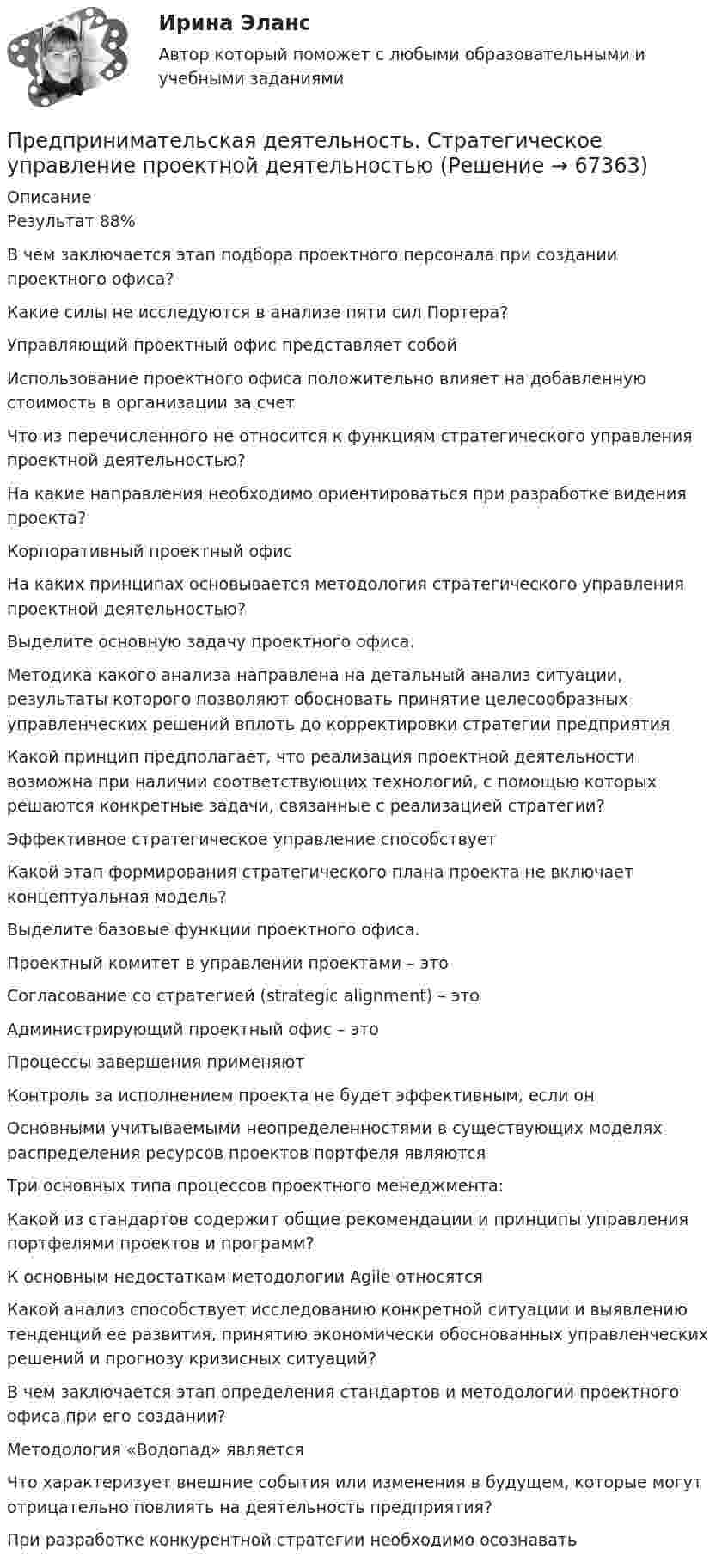      
            Описание
            Результат 88%В чем заключается этап подбора проектного персонала при создании проектного офиса?Какие силы не исследуются в анализе пяти сил Портера?Управляющий проектный офис представляет собойИспользование проектного офиса положительно влияет на добавленную стоимость в организации за счетЧто из перечисленного не относится к функциям стратегического управления проектной деятельностью?На какие направления необходимо ориентироваться при разработке видения проекта?Корпоративный проектный офисНа каких принципах основывается методология стратегического управления проектной деятельностью?Выделите основную задачу проектного офиса.Методика какого анализа направлена на детальный анализ ситуации, результаты которого позволяют обосновать принятие целесообразных управленческих решений вплоть до корректировки стратегии предприятияКакой принцип предполагает, что реализация проектной деятельности возможна при наличии соответствующих технологий, с помощью которых решаются конкретные задачи, связанные с реализацией стратегии?Эффективное стратегическое управление способствуетКакой этап формирования стратегического плана проекта не включает концептуальная модель?Выделите базовые функции проектного офиса.Проектный комитет в управлении проектами – этоСогласование со стратегией (strategic alignment) – этоАдминистрирующий проектный офис – этоПроцессы завершения применяютКонтроль за исполнением проекта не будет эффективным, если онОсновными учитываемыми неопределенностями в существующих моделях распределения ресурсов проектов портфеля являютсяТри основных типа процессов проектного менеджмента:Какой из стандартов содержит общие рекомендации и принципы управления портфелями проектов и программ?К основным недостаткам методологии Agile относятсяКакой анализ способствует исследованию конкретной ситуации и выявлению тенденций ее развития, принятию экономически обоснованных управленческих решений и прогнозу кризисных ситуаций?В чем заключается этап определения стандартов и методологии проектного офиса при его создании?Методология «Водопад» являетсяЧто характеризует внешние события или изменения в будущем, которые могут отрицательно повлиять на деятельность предприятия?При разработке конкурентной стратегии необходимо осознавать   
            
            
            Предпринимательская деятельность Стратегическое управление проектной деятельностью.Предпринимательская деятельность. Стратегическое управление проектной деятельностьюПредпринимательская деятельность. Стратегическое управление проектной деятельностью (127 вопросов)Предпринимательская деятельность. Стратегическое управление проектной деятельностью _4,5Предпринимательская деятельность.  Стратегическое управление проектной деятельностью.  Практические задания 2, 3Предпринимательская деятельность. Стратегическое управление проектной деятельностью. Практические задания 4,5.Предпринимательская деятельность. Стратегическое управление проектной деятельностью. Практическое задание 1.Предпринимательская деятельность. Рынок и маркетинг инновацийПредпринимательская деятельность. Рынок и маркетинг инновацийПредпринимательская деятельность. Рынок и маркетинг инноваций (43 вопроса)Предпринимательская деятельность. Системный подход в    управлении проектамиПредпринимательская деятельность. Системный подход в управлении проектами - ИТОГОВЫЙ ТЕСТ - РОСДИСТАНТПредпринимательская деятельность. Системный подход к управлению проектамиПредпринимательская деятельность. Системный проект в управлении проектами