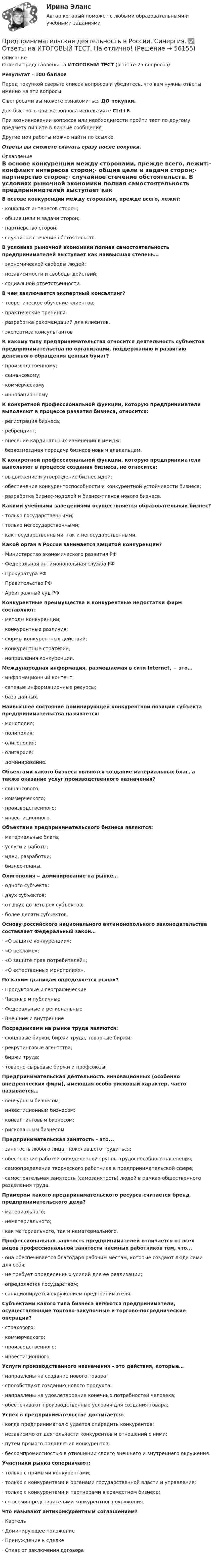     
            Описание
            Ответы представлены на ИТОГОВЫЙ ТЕСТ (в тесте 25 вопросов)Результат - 100 балловПеред покупкой сверьте список вопросов и убедитесь, что вам нужны ответы именно на эти вопросы!С вопросами вы можете ознакомиться ДО покупки.Для быстрого поиска вопроса используйте Ctrl+F.При возникновении вопросов или необходимости пройти тест по другому предмету пишите в личные сообщения Другие мои работы можно найти по ссылке Ответы вы сможете скачать сразу после покупки. 
            Оглавление
            В основе конкуренции между сторонами, прежде всего, лежит:·      конфликт интересов сторон;·      общие цели и задачи сторон;·      партнерство сторон;·      случайное стечение обстоятельств. В условиях рыночной экономики полная самостоятельность предпринимателей выступает как наивысшая степень…·      экономической свободы людей;·      независимости и свободы действий;·      социальной ответственности. В чем заключается экспертный консалтинг?·      теоретическое обучение клиентов;·      практические тренинги;·      разработка рекомендаций для клиентов.·      экспертиза консультантов К какому типу предпринимательства относится деятельность субъектов предпринимательства по организации, поддержанию и развитию денежного обращения ценных бумаг?·      производственному;·      финансовому;·      коммерческому·      инновационному К конкретной профессиональной функции, которую предприниматели выполняют в процессе развития бизнеса, относится:·      регистрация бизнеса;·      ребрендинг;·      внесение кардинальных изменений в имидж;·      безвозмездная передача бизнеса новым владельцам. К конкретной профессиональной функции, которую предприниматели выполняют в процессе создания бизнеса, не относится:·      выдвижение и утверждение бизнес-идей;·      обеспечение конкурентоспособности и конкурентной устойчивости бизнеса;·      разработка бизнес-моделей и бизнес-планов нового бизнеса. Какими учебными заведениями осуществляется образовательный бизнес?·      только государственными;·      только негосударственными;·      как государственными, так и негосударственными. Какой орган в России занимается защитой конкуренции?·      Министерство экономического развития РФ·      Федеральная антимонопольная служба РФ·      Прокуратура РФ·      Правительство РФ·      Арбитражный суд РФ Конкурентные преимущества и конкурентные недостатки фирм составляют:·      методы конкуренции;·      конкурентные различия;·      формы конкурентных действий;·      конкурентные стратегии;·      направления конкуренции. Международная информация, размещаемая в сити Internet, − это…·      информационный контент;·      сетевые информационные ресурсы;·      база данных. Наивысшее состояние доминирующей конкурентной позиции субъекта предпринимательства называется:·      монополия;·      полиполия;·      олигополия;·      олигархия;·      доминирование. Объектами какого бизнеса являются создание материальных благ, а также оказание услуг производственного назначения?·      финансового;·      коммерческого;·      производственного;·      инвестиционного. Объектами предпринимательского бизнеса являются:·      материальные блага;·      услуги и работы;·      идеи, разработки;·      бизнес-планы. Олигополия ‒ доминирование на рынке…·      одного субъекта;·      двух субъектов;·      от двух до четырех субъектов;·      более десяти субъектов. Основу российского национального антимонопольного законодательства составляет Федеральный закон…·      «О защите конкуренции»;·      «О рекламе»;·      «О защите прав потребителей»;·      «О естественных монополиях». По каким границам определяется рынок?·      Продуктовые и географические·      Частные и публичные·      Федеральные и региональные·      Внешние и внутренние Посредниками на рынке труда являются:·      фондовые биржи, биржи труда, товарные биржи;·      рекрутинговые агентства;·      биржи труда;·      товарно-сырьевые биржи и профсоюзы. Предпринимательская деятельность инновационных (особенно внедренческих фирм), имеющая особо рисковый характер, часто называется…·      венчурным бизнесом;·      инвестиционным бизнесом;·      консалтинговым бизнесом;·      рискованным бизнесом Предпринимательская занятость – это...·      занятость любого лица, пожелавшего трудиться;·      обеспечение работой определенной группы трудоспособного населения;·      самоопределение творческого работника в предпринимательской сфере;·      самостоятельная занятость (самозанятость) людей в рамках общественного разделения труда. Примером какого предпринимательского ресурса считается бренд предпринимательского дела?·      материального;·      нематериального;·      как материального, так и нематериального. Профессиональная занятость предпринимателей отличается от всех видов профессиональной занятости наемных работников тем, что...·      она обеспечивается благодаря рабочим местам, которые создают люди сами для себя;·      не требует определенных усилий для ее реализации;·      определяется государством;·      санкционируется окружением предпринимателя. Субъектами какого типа бизнеса являются предприниматели, осуществляющие торгово-закупочные и торгово-посреднические операции?·      страхового;·      коммерческого;·      производственного;·      инвестиционного. Услуги производственного назначения – это действия, которые…·      направлены на создание нового товара;·      способствуют созданию нового продукта;·      направлены на удовлетворение конечных потребностей человека;·      обеспечивают производственные условия для создания товара; Успех в предпринимательстве достигается:·      когда предпринимателю удается опередить конкурентов;·      независимо от деятельности конкурентов и отношений с ними;·      путем прямого подавления конкурентов;·      бескомпромиссностью в отношении своего внешнего и внутреннего окружения. Участники рынка соперничают:·      только с прямыми конкурентами;·      только с конкурентами и органами государственной власти и управления;·      только с конкурентами и партнерами в совместном бизнесе;·      со всеми представителями конкурентного окружения. Что называют антиконкурентным соглашением?·      Картель·      Доминирующее положение·      Принуждение к сделке·      Отказ от заключения договора     
            
            
            Предпринимательская деятельность 5 (тест с ответами Росдистант)Предпринимательская деятельность в России. Синергия. ✅ Ответы на ИТОГОВЫЙ ТЕСТ. На отлично!Предпринимательская деятельность в РФ ...Предпринимательская деятельность. Инициация стартап-проектаПредпринимательская деятельность. Инициация стартап-проектаПредпринимательская деятельность. Инициация стартап-проекта. Росдистант ТГУ.Предпринимательская деятельность. Организация и управление работой командыПредпринимательская деятельностьПредпринимательская деятельность Предпринимательская деятельность 1Предпринимательская деятельность 1 (ИТОГОВЫЙ ТЕСТ, ТГУ Росдистант)Предпринимательская деятельность 1 / Практические заданияПредпринимательская деятельность 3Предпринимательская деятельность 4
