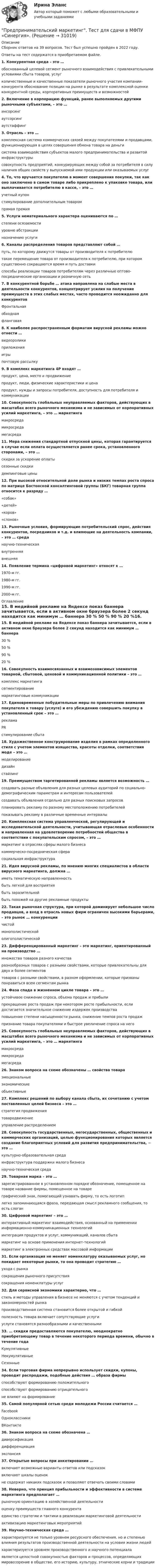      
          Описание
          Сборник ответов на 39 вопросов. Тест был успешно пройден в 2022 году. Ответы на тест содержатся в приобретаемом файле. 1. Конкурентная среда – это … обоснованный целевой сегмент рыночного взаимодействия с привлекательными условиями сбыта товаров, услуг количественные и качественные показатели рыночного участия компании-конкурента обоснование позиции на рынке в результате комплексной оценки конкурентной среды, корпоративных преимуществ и возможностей2. Включение в корпорацию функций, ранее выполняемых другими рыночными субъектами, – это … инсорсинг аутсорсинг аутстаффинг 3. Отрасль – это … комплексная система коммерческих связей между покупателями и продавцами, функционирующая в целях совершения обмена товара на деньги система взаимодействия субъектов малого предпринимательства и развитой инфраструктуры совокупность предприятий, конкурирующих между собой за потребителя в силу наличия общих свойств у выпускаемой ими продукции или оказываемых услуг4. То, что вручается покупателю в момент совершения покупки, так как оно заключено в самом товаре либо прикреплено к упаковке товара, или выплачивается потребителю в кассе, – это … учетный купон стимулирование дополнительным товаром прямая премия5. Услуги нематериального характера оцениваются по … степени осязаемости уровню абстракции назначению услуги6. Каналы распределения товаров представляют собой … путь, по которому движутся товары от производителя к потребителю такое перемещение товара от производителя к потребителю, при котором существенно сокращаются время и путь доставки способы реализации товаров потребителям через различные оптово-посреднические организации и розничную сеть7. В конкурентной борьбе … атака направлена на слабые места в деятельности конкурентов, концентрирует усилия на получение преимуществ в этих слабых местах, часто проводится неожиданно для конкурентов Фронтальнаяобходная фланговая8. К наиболее распространенным форматам вирусной рекламы можно отнести … видеоролики приложенияигры почтовую рассылку9. В комплекс маркетинга 4P входят … продукт, цена, место и продвижение продукт, люди, физические характеристики и цена продукт, нужды и запросы потребителя, доступность для потребителя и коммуникации10. Совокупность глобальных неуправляемых факторов, действующих в масштабах всего рыночного механизма и не зависимых от корпоративных усилий маркетинга, – это … маркетинга макросреда микросреда мегасреда11. Мера снижения стандартной отпускной цены, которая гарантируется в случае если оплата осуществляется ранее срока, установленного сторонами, – это … скидки за ускорение оплаты сезонные скидки демпинговые цены12. При высокой относительной доле рынка и низких темпах роста спроса по матрице Бостонской консалтинговой группы (БКГ) товарная группа относится к разряду … «собак» «детей»  «коров» «слонов»13. Рыночные условия, формирующие потребительский спрос, действия конкурентов, посредников и т.д. и влияющие на деятельность компании, – это … среда научно-техническаявнутренняя внешняя14. Появление термина «цифровой маркетинг» относят к … 1970-м гг. 1980-м гг. 1990-м гг. 2000-м гг. 
          Оглавление
          15. В медийной рекламе на Яндексе показ баннера зачитывается, если в активном окне браузера более 2 секунд находится как минимум … баннера 30 % 50 % 90 % 20 %16. Совокупность взаимосвязанных и взаимозависимых элементов товарной, сбытовой, ценовой и коммуникационной политики – это … комплекс маркетинга сегментирование маркетинговые коммуникации17. Единовременные побудительные меры по привлечению внимания покупателя к товару (услуге) и его убеждению совершить покупку в установленный срок – это … реклама PR стимулирование сбыта18. Художественное конструирование изделия в рамках определенного стиля с учетом элементов изящества, красоты отделки, соответствия моде – это … моделирование дизайн стайлинг19. Преимуществом таргетированной рекламы является возможность … создавать разные объявления для разных целевых аудиторий по социально-демографическим параметрам и интересам пользователей создавать объявления отдельно для разных поисковых запросов планировать рекламу по разному местоположению потребителей показывать рекламу в различные временные интервалы20. Комплексная система управленческой, регулирующей и исследовательской деятельности, учитывающая отраслевые особенности и направленная на удовлетворение потребностей общества в соответствии с покупательским спросом, – это … маркетинг в отраслях сферы малого бизнеса коммерческо-посредническая сфера социальная инфраструктура21. Идея вирусной рекламы, по мнению многих специалистов в области вирусного маркетинга, должна … иметь тематическую направленность быть легкой для восприятиябыть заразительной быть похожей на другие рекламные продукты22. Такая рыночная структура, при которой доминирует небольшое число продавцов, а вход в отрасль новых фирм ограничен высокими барьерами, – это рынок … конкуренции чистой монополистической олигополистической23. Дифференцированный маркетинг – это маркетинг, ориентированный на производство … множества товаров разного качества разнообразных товаров с разными свойствами, которые привлекательны для двух и более сегментовтоваров с разными свойствами, в разном оформлении, которые призваны понравиться всем сегментам рынка24. Фаза спада в жизненном цикле товара – это … устойчивое снижение спроса, объема продаж и прибыли прекращение роста продаж при некотором росте прибыльности, если достигается значительное снижение издержек производства повышение степени насыщенности рынка, снижение темпов роста продаж признание товара покупателями и быстрое увеличение спроса на него25. Совокупность глобальных неуправляемых факторов, действующих в масштабах всего рыночного механизма и не зависимых от корпоративных усилий маркетинга, – это … маркетинга макросреда микросреда мегасреда26. Знаком вопроса на схеме обозначены … свойства товараэмоциональные экономические объективные27. Комплекс решений по выбору канала сбыта, их сочетанию с учетом поставленных целей бизнеса – это … стратегия продвижения товародвижение управление распределением28. Совокупность государственных, негосударственных, общественных и коммерческих организаций, целью функционирования которых является создание благоприятных условий для развития предпринимательства, − это … культурно-образовательная среда инфраструктура поддержки малого бизнесанаучно-техническая среда 29. Товарная марка – это …зарегистрированное в установленном порядке обозначение, помещенное на товаре название фирмы, помещенное на товаре графический знак, помогающий узнавать фирму, то есть логотип легко запоминающаяся фраза, передающая смысл рекламного сообщения, то есть слоган30. Цифровой маркетинг – это … интерактивный маркетинг взаимодействия, основанный на применении информационно-коммуникационных технологий интеграция продуктов и услуг, коммуникаций, каналов сбыта маркетинг на основе применения интернет-технологий маркетинг в электронных средствах массовой информации31. Если организация не меняет номенклатуру оказываемых услуг, но покидает некоторые рынки, то она проводит стратегию … ухода с рынка сокращения рыночного присутствия сокращения номенклатуры услуг32. Для сервисной экономики характерно, что … стиль и методы управления в бизнесе не меняются с учетом тенденций и закономерностей рынка производственная система становится более открытой и гибкой полезность товара включает сопутствующие услуги услуги становятся разнообразными и качественными33. … скидки предоставляются покупателю, неоднократно приобретающему товар в течение некоторого периода времени, обычно в течение года Кумулятивные Некумулятивные Сезонные34. Если торговая фирма непрерывно использует скидки, купоны, проводит распродажи, подобные действия … образа фирмы способствуют формированию положительного способствуют формированию отрицательногоне влияют на формирование35. Самой популярной сетью среди молодежи России считается … Facebook Одноклассники ВКонтакте36. Знаком вопроса на схеме обозначена … диверсификация дифференциацияэкспансия37. Открытые вопросы при анкетировании … включают возможные варианты ответов или подсказок включают шкалы оценок не содержат никаких подсказок и позволяют отвечать своими словами38. Неверно, что принцип прибыльности и эффективности в системе маркетинга предполагает … рыночную ориентацию в хозяйственной деятельности оценку преимуществ главного конкурента единство стратегии и тактики в реализации маркетинговой деятельности активизацию маркетинговых мероприятий39. Научно-техническая среда … характеризуется не только уровнем ресурсного обеспечения, но и степенью влияния результатов производственной деятельности на условия жизни людей характеризуется уровнем производственного и научного потенциала является целостной совокупностью факторов и процессов, определяющих мировоззрение в обществе, его историю, культуру, этнические корни и традиции  
            
            
            Предпринимательская идея и её выбор. Принятие управленческого решенияПредпринимательский маркетинг. Тест для сдачи в МФПУ «Синергия». Предпринимательский маркетинг (тест с ответами Синергия/МОИ/ МТИ)Предпринимательский рискПРЕДПРИНИМАТЕЛЬСКИЙ РИСК Предпринимательское законодательство России находитсяпредпринимательское правоПредпринимательская деятельность.  Стратегическое управление проектной деятельностью.  Практические задания 2, 3Предпринимательская деятельность. Стратегическое управление проектной деятельностью. Практические задания 4,5.Предпринимательская деятельность. Стратегическое управление проектной деятельностью. Практическое задание 1.Предпринимательская деятельность. Стратегическое управление проектной деятельностью. Практическое задание 6.Предпринимательская деятельность. Стратегическое управление проектной деятельностью росдистант Предпринимательская деятельность. Стратегическое управление проектной деятельностью Росдистант ТГУ Предпринимательская деятельность Стратегическое управление проектной деятельностью ТГУ, Росдистант