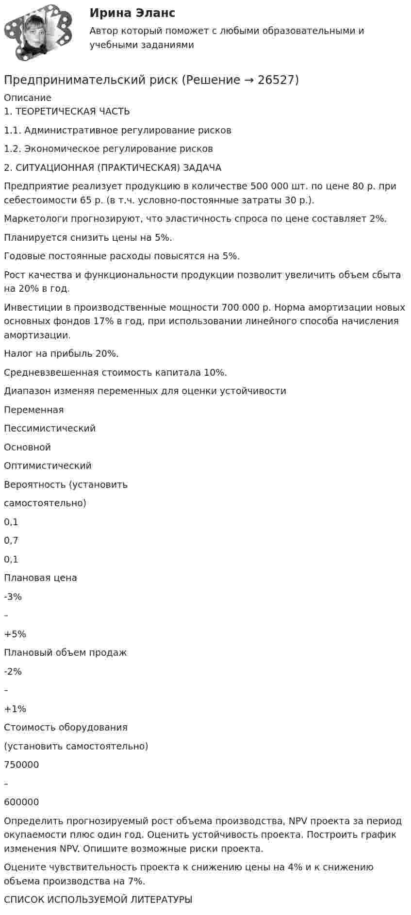      
          Описание
          1.    ТЕОРЕТИЧЕСКАЯ ЧАСТЬ     1.1. Административное регулирование рисков 1.2. Экономическое регулирование рисков2. СИТУАЦИОННАЯ (ПРАКТИЧЕСКАЯ) ЗАДАЧА 	Предприятие реализует продукцию в количестве 500 000 шт. по цене 80 р. при себестоимости 65 р. (в т.ч. условно-постоянные затраты 30 р.). Маркетологи прогнозируют, что эластичность спроса по цене составляет 2%. 	Планируется снизить цены на 5%. Годовые постоянные расходы повысятся на 5%. 	Рост качества и функциональности продукции позволит увеличить объем сбыта на 20% в год. 	Инвестиции в производственные мощности 700 000 р. Норма амортизации новых основных фондов 17% в год, при использовании линейного способа начисления амортизации. 	Налог на прибыль 20%. 	Средневзвешенная стоимость капитала 10%. 	Диапазон изменяя переменных для оценки устойчивости   Переменная Пессимистический Основной Оптимистический   Вероятность                     (установить самостоятельно)  0,1 0,7 0,1   Плановая цена  -3% – +5%   Плановый объем продаж  -2% – +1%   Стоимость                 оборудования (установить самостоятельно)  750000 – 600000  	Определить прогнозируемый рост объема производства, NPV проекта за период окупаемости плюс один год. Оценить устойчивость проекта. Построить график изменения NPV. Опишите возможные риски проекта. 	Оцените чувствительность проекта к снижению цены на 4% и к снижению объема производства на 7%. СПИСОК ИСПОЛЬЗУЕМОЙ ЛИТЕРАТУРЫ  
            
            
            Предпринимательский маркетинг (тест с ответами Синергия/МОИ/ МТИ)Предпринимательский рискПРЕДПРИНИМАТЕЛЬСКИЙ РИСК Предпринимательское законодательство России находитсяпредпринимательское правоПредпринимательское правоПредпринимательское правоПредпринимательская деятельность. Стратегическое управление проектной деятельностью. Практическое задание 1.Предпринимательская деятельность. Стратегическое управление проектной деятельностью. Практическое задание 6.Предпринимательская деятельность. Стратегическое управление проектной деятельностью росдистант Предпринимательская деятельность. Стратегическое управление проектной деятельностью Росдистант ТГУ Предпринимательская деятельность Стратегическое управление проектной деятельностью ТГУ, Росдистант💯Предпринимательская деятельность. Стратегическое управление проектной деятельностью (ТГУ, РОСДИСТАНТ, итоговый тест)Предпринимательская идея и её выбор. Принятие управленческого решения
