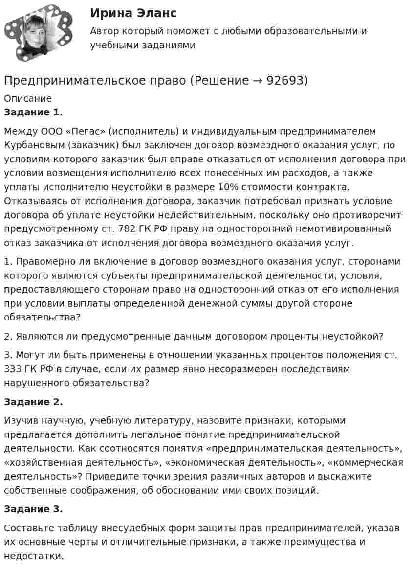      
            Описание
             Задание 1.	 Между ООО «Пегас» (исполнитель) и индивидуальным предпринимателем Курбановым (заказчик) был заключен договор возмездного оказания услуг, по условиям которого заказчик был вправе отказаться от исполнения договора при условии возмещения исполнителю всех понесенных им расходов, а также уплаты исполнителю неустойки в размере 10% стоимости контракта. Отказываясь от исполнения договора, заказчик потребовал признать условие договора об уплате неустойки недействительным, поскольку оно противоречит предусмотренному ст. 782 ГК РФ праву на односторонний немотивированный отказ заказчика от исполнения договора возмездного оказания услуг. 	1. Правомерно ли включение в договор возмездного оказания услуг, сторонами которого являются субъекты предпринимательской деятельности, условия, предоставляющего сторонам право на односторонний отказ от его исполнения при условии выплаты определенной денежной суммы другой стороне обязательства? 	2. Являются ли предусмотренные данным договором проценты неустойкой? 	3. Могут ли быть применены в отношении указанных процентов положения ст. 333 ГК РФ в случае, если их размер явно несоразмерен последствиям нарушенного обязательства?  Задание 2.	Изучив научную, учебную литературу, назовите признаки, которыми предлагается дополнить легальное понятие предпринимательской деятельности. Как соотносятся понятия «предпринимательская деятельность», «хозяйственная деятельность», «экономическая деятельность», «коммерческая деятельность»? Приведите точки зрения различных авторов и выскажите собственные соображения, об обосновании ими своих позиций. Задание 3.	Составьте таблицу внесудебных форм защиты прав предпринимателей, указав их основные черты и отличительные признаки, а также преимущества и недостатки.   
            
            
            Предпринимательское правоПредпринимательское правоПредпринимательское правоПредпринимательское право Предпринимательское право Предпринимательское право 100 балловПредпринимательское право 100 баллов РосдистантПредпринимательский маркетинг (тест с ответами Синергия/МОИ/ МТИ)Предпринимательский рискПРЕДПРИНИМАТЕЛЬСКИЙ РИСК Предпринимательское законодательство России находитсяпредпринимательское правоПредпринимательское правоПредпринимательское право