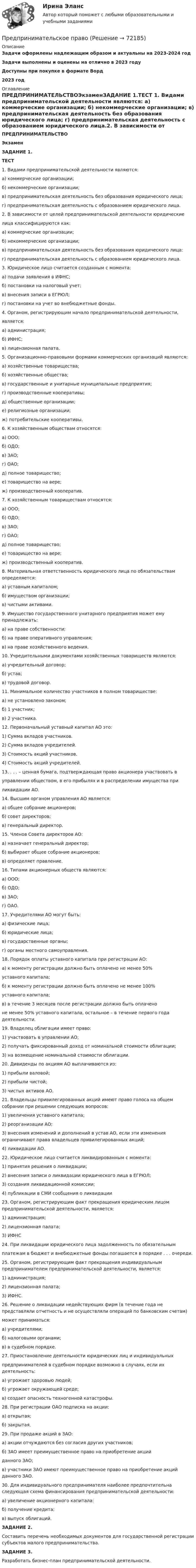      
            Описание
            Задачи оформлены надлежащим образом и актуальны на 2023-2024 годЗадачи выполнены и оценены на отлично в 2023 годуДоступны при покупке в формате Ворд2023 год 
            Оглавление
            ПРЕДПРИНИМАТЕЛЬСТВОЭкзаменЗАДАНИЕ 1.ТЕСТ 1. Видами предпринимательской деятельности являются: а) коммерческие организации; б) некоммерческие организации; в) предпринимательская деятельность без образования юридического лица; г) предпринимательская деятельность с образованием юридического лица.2. В зависимости от целей предпринимательской деятельности юридические лица классифицируются как: а) коммерческие организации; б) некоммерческие организации; в) предпринимательская деятельность без образования юридического лица: г) предпринимательская деятельность с образованием юридического лица.3. Юридическое лицо считается созданным с момента: а) подачи заявления в ИФНС; б) постановки на налоговый учет; в) внесения записи в ЕГРЮЛ; г) постановки на учет во внебюджетные фонды.4. Органом, регистрирующим начало предпринимательской деятельности,является: а) администрация; б) ИФНС; в) лицензионная палата.5. Организационно-правовыми формами коммерческих организаций являются: а) хозяйственные товарищества; б) хозяйственные общества; в) государственные и унитарные муниципальные предприятия; г) производственные кооперативы; д) общественные организации; е) религиозные организации; ж) потребительские кооперативы.6. К хозяйственным обществам относятся: а) ООО; б) ОДО; в) ЗАО; г) ОАО; д) полное товарищество; е) товарищество на вере; ж) производственный кооператив.7. К хозяйственным товариществам относятся: а) ООО; б) ОДО; в) ЗАО; г) ОАО; д) полное товарищество; е) товарищество на вере; ж) производственный кооператив.8. Материальная ответственность юридического лица по обязательствам определяется: а) уставным капиталом; б) имуществом организации; в) чистыми активами.9. Имущество государственного унитарного предприятия может ему принадлежать: а) на праве собственности; б) на праве оперативного управления; в) на праве хозяйственного ведения.10. Учредительными документами хозяйственных товариществ являются: а) учредительный договор; б) устав; в) трудовой договор.11. Минимальное количество участников в полном товариществе: а) не установлено законом; б) 1 участник; в) 2 участника.12. Первоначальный уставный капитал АО это: 1) Сумма вкладов участников. 2) Сумма вкладов учредителей. 3) Стоимость акций участников. 4) Стоимость акций учредителей.13. . . . – ценная бумага, подтверждающая право акционера участвовать вуправлении обществом, в его прибылях и в распределении имущества приликвидации АО.14. Высшим органом управления АО является: а) общее собрание акционеров; б) совет директоров; в) генеральный директор.15. Членов Совета директоров АО: а) назначает генеральный директор; б) выбирает общее собрание акционеров; в) определяет правление.16. Типами акционерных обществ являются:а) ООО;б) ОДО;в) ЗАО;г) ОАО.17. Учредителями АО могут быть:а) физические лица;б) юридические лица;в) государственные органы;г) органы местного самоуправления.18. Порядок оплаты уставного капитала при регистрации АО:а) к моменту регистрации должно быть оплачено не менее 50%уставного капитала; б) к моменту регистрации должно быть оплачено не менее 100%уставного капитала;в) в течение 3 месяцев после регистрации должно быть оплаченоне менее 50% уставного капитала, остальное – в течение первого года деятельности.19. Владелец облигации имеет право: 1) участвовать в управлении АО; 2) получать фиксированный доход от номинальной стоимости облигации; 3) на возмещение номинальной стоимости облигации.20. Дивиденды по акциям АО выплачиваются из: 1) прибыли валовой; 2) прибыли чистой; 3) чистых активов АО.21. Владельцы привилегированных акций имеют право голоса на общем собрании при решении следующих вопросов: 1) увеличения уставного капитала; 2) реорганизации АО; 3) внесения изменений и дополнений в устав АО, если эти изменения ограничивают права владельцев привилегированных акций; 4) ликвидации АО.22. Юридическое лицо считается ликвидированным с момента: 1) принятия решения о ликвидации; 2) внесения записи о ликвидации юридического лица в ЕГРЮЛ; 3) создания ликвидационной комиссии; 4) публикации в СМИ сообщения о ликвидации23. Органом, регистрирующим факт прекращения юридическим лицом предпринимательской деятельности, является: 1) администрация; 2) лицензионная палата; 3) ИФНС24. При ликвидации юридического лица задолженность по обязательнымплатежам в бюджет и внебюджетные фонды погашается в порядке . . . очереди.25. Органом, регистрирующим факт прекращения индивидуальным предпринимателем предпринимательской деятельности, является: 1) администрация; 2) лицензионная палата; 3) ИФНС.26. Решение о ликвидации недействующих фирм (в течение года не представляли отчетность и не осуществляли операций по банковским счетам)может приниматься: а) учредителями; б) налоговыми органами; в) в судебном порядке.27. Приостановление деятельности юридических лиц и индивидуальныхпредпринимателей в судебном порядке возможно в случаях, если их деятельность: а) угрожает здоровью людей; б) угрожает окружающей среде; в) создает опасность техногенной катастрофы.28. При регистрации ОАО подписка на акции: а) открытая; б) закрытая.29. При продаже акций в ЗАО: а) акции отчуждаются без согласия других участников; б) ЗАО имеет преимущественное право на приобретение акцийданного ЗАО; в) участники ЗАО имеют преимущественное право на приобретение акций данного ЗАО.30. Для индивидуального предпринимателя наиболее предпочтительна следующая схема финансирования предпринимательской деятельности:а) увеличение акционерного капитала:б) получение кредита;в) выпуск облигаций. ЗАДАНИЕ 2.Составить перечень необходимых документов для государственной  регистрации субъектов малого предпринимательства.ЗАДАНИЕ 3.Разработать бизнес-план предпринимательской деятельности.  
            
            
            Предпринимательское правоПредпринимательское правоПредпринимательское правоПредпринимательское правоПредпринимательское правоПредпринимательское правоПредпринимательское право 💯Предпринимательская деятельность. Стратегическое управление проектной деятельностью (ТГУ, РОСДИСТАНТ, итоговый тест)Предпринимательская идея и её выбор. Принятие управленческого решенияПредпринимательский маркетинг. Тест для сдачи в МФПУ «Синергия». Предпринимательский маркетинг (тест с ответами Синергия/МОИ/ МТИ)Предпринимательский рискПРЕДПРИНИМАТЕЛЬСКИЙ РИСК Предпринимательское законодательство России находится