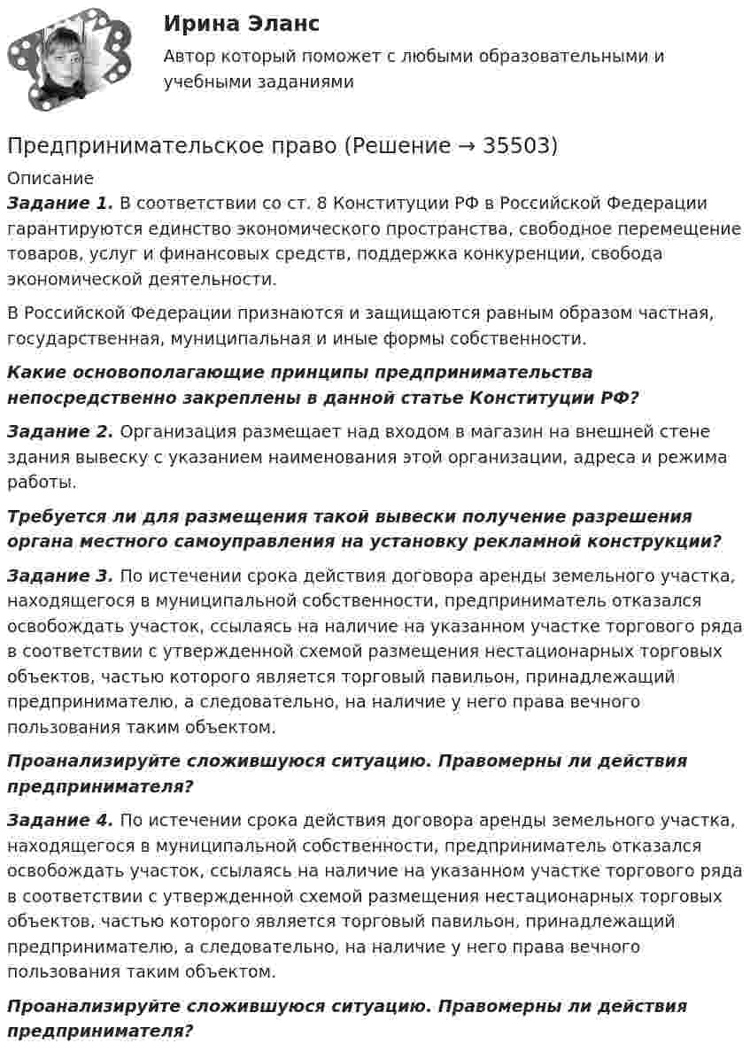      
          Описание
          Задание 1. В соответствии со ст. 8 Конституции РФ в Российской Федерации гарантируются единство экономического пространства, свободное перемещение товаров, услуг и финансовых средств, поддержка конкуренции, свобода экономической деятельности.	В Российской Федерации признаются и защищаются равным образом частная, государственная, муниципальная и иные формы собственности. Какие основополагающие принципы предпринимательства непосредственно закреплены в данной статье Конституции РФ? Задание 2. Организация размещает над входом в магазин на внешней стене здания вывеску с указанием наименования этой организации, адреса и режима работы.  Требуется ли для размещения такой вывески получение разрешения органа местного самоуправления на установку рекламной конструкции? Задание 3. По истечении срока действия договора аренды земельного участка, находящегося в муниципальной собственности, предприниматель отказался освобождать участок, ссылаясь на наличие на указанном участке торгового ряда в соответствии с утвержденной схемой размещения нестационарных торговых объектов, частью которого является торговый павильон, принадлежащий предпринимателю, а следовательно, на наличие у него права вечного пользования таким объектом. Проанализируйте сложившуюся ситуацию. Правомерны ли действия предпринимателя?Задание 4. По истечении срока действия договора аренды земельного участка, находящегося в муниципальной собственности, предприниматель отказался освобождать участок, ссылаясь на наличие на указанном участке торгового ряда в соответствии с утвержденной схемой размещения нестационарных торговых объектов, частью которого является торговый павильон, принадлежащий предпринимателю, а следовательно, на наличие у него права вечного пользования таким объектом. Проанализируйте сложившуюся ситуацию. Правомерны ли действия предпринимателя?  
            
            
            Предпринимательское правоПредпринимательское правоПредпринимательское правоПредпринимательское правоПредпринимательское право Предпринимательское право Предпринимательское право 100 балловПредпринимательский маркетинг. Тест для сдачи в МФПУ «Синергия». Предпринимательский маркетинг (тест с ответами Синергия/МОИ/ МТИ)Предпринимательский рискПРЕДПРИНИМАТЕЛЬСКИЙ РИСК Предпринимательское законодательство России находитсяпредпринимательское правоПредпринимательское право