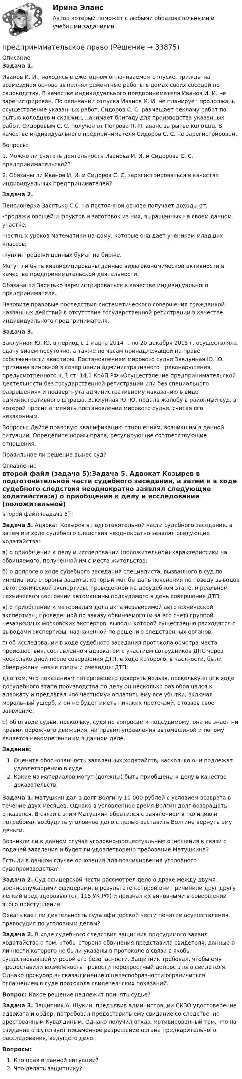      
          Описание
          Задача 1.Иванов И. И., находясь в ежегодном оплачиваемом отпуске, трижды на возмездной основе выполнял ремонтные работы в домах своих соседей по садоводству. В качестве индивидуального предпринимателя Иванов И. И. не зарегистрирован. По окончании отпуска Иванов И. И. не планирует продолжать осуществление указанных работ. Сидоров С. С. размещает рекламу работ по рытью колодцев и скважин, нанимает бригаду для производства указанных работ. Сидоровым С. С. получен от Петрова П. П. аванс за рытье колодца. В качестве индивидуального предпринимателя Сидоров С. С. не зарегистрирован.Вопросы:1. Можно ли считать деятельность Иванова И. И. и Сидорова С. С. предпринимательской?2. Обязаны ли Иванов И. И. и Сидоров С. С. зарегистрироваться в качестве индивидуальных предпринимателей?Задача 2.Пенсионерка Засятько С.С. на постоянной основе получает доходы от:-продажи овощей и фруктов и заготовок из них, выращенных на своем дачном участке;-частных уроков математики на дому, которые она дает ученикам младших классов;-купли-продажи ценных бумаг на бирже.Могут ли быть квалифицированы данные виды экономической активности в качестве предпринимательской деятельности.Обязана ли Засятько зарегистрироваться в качестве индивидуального предпринимателя.Назовите правовые последствия систематического совершения гражданкой названных действий в отсутствие государственной регистрации в качестве индивидуального предпринимателя.Задача 3.Заклунная Ю. Ю. в период с 1 марта 2014 г. по 20 декабря 2015 г. осуществляла сдачу внаем посуточно, а также по часам принадлежащей на праве собственности квартиры. Постановлением мирового судьи Заклунная Ю. Ю. признана виновной в совершении административного правонарушения, предусмотренного ч. 1 ст. 14.1 КоАП РФ «Осуществление предпринимательской деятельности без государственной регистрации или без специального разрешения» и подвергнута административному наказанию в виде административного штрафа. Заклунная Ю. Ю. подала жалобу в районный суд, в которой просит отменить постановление мирового судьи, считая его незаконным.Вопросы: Дайте правовую квалификацию отношениям, возникшим в данной ситуации. Определите нормы права, регулирующие соответствующие отношения.Правильное ли решение вынес суд? 
          Оглавление
          второй файл (задача 5):Задача 5. Адвокат Козырев в подготовительной части судебного заседания, а затем и в ходе судебного следствия неоднократно заявлял следующие ходатайства:а) о приобщении к делу и исследовании (положительной) характеристики на обвиняемого, полученной им с места жительства;б) о допросе в ходе судебного заседания специалиста, вызванного в суд по инициативе стороны защиты, который мог бы дать пояснения по поводу выводов автотехнической экспертизы, проведенной на досудебном этапе, и реальном техническом состоянии автомашины подсудимого в день совершения ДТП;в) о приобщении к материалам дела акта независимой автотехнической экспертизы, проведенной по заказу обвиняемого (и за его счет) группой независимых московских экспертов, выводы которой существенно расходятся с выводами экспертизы, назначенной по решению следственных органов;г) об исследовании в ходе судебного заседания протокола осмотра места происшествия, составленном адвокатом с участием сотрудников ДПС через несколько дней после совершения ДТП, в ходе которого, в частности, были обнаружены новые следы и очевидцы ДТП;д) о том, что показаниям потерпевшего доверять нельзя, поскольку еще в ходе досудебного этапа производства по делу он несколько раз обращался к адвокату и предлагал «по честному» оплатить ему все убытки, включая моральный ущерб, и он не будет иметь никаких претензий, отозвав свое заявление;е) об отводе судьи, поскольку, судя по вопросам к подсудимому, она не знает ни правил дорожного движения, ни правил управления автомашиной и потому является некомпетентным в данном деле.Задания:Оцените обоснованность заявленных ходатайств, насколько они подлежат удовлетворению в суде.Какие из материалов могут (должны) быть приобщены к делу в качестве доказательств.Задача 1. Матушкин дал в долг Волгину 10 000 рублей с условием возврата в течение двух месяцев. Однако в условленное время Волгин долг возвращать отказался. В связи с этим Матушкин обратился с заявлением в полицию и потребовал возбудить уголовное дело с целью заставить Волгина вернуть ему деньги.Возникли ли в данном случае уголовно-процессуальные отношения в связи с подачей заявления и будет ли удовлетворено требование Матушкина?Есть ли в данном случае основания для возникновения уголовного судопроизводства?Задача 2. Суд офицерской чести рассмотрел дело о драке между двумя военнослужащими офицерами, в результате которой они причинили друг другу легкий вред здоровью (ст. 115 УК РФ) и признал их виновными в совершении этого преступления.Охватывает ли деятельность суда офицерской чести понятие осуществления правосудия по уголовным делам?Задача 2. В ходе судебного следствия защитник подсудимого заявил ходатайство о том, чтобы сторона обвинения представила свидетеля, данные о личности которого не были указаны в протоколе в связи с якобы существовавшей угрозой его безопасности. Защитник требовал, чтобы ему предоставили возможность провести перекрестный допрос этого свидетеля. Однако прокурор высказал мнение о целесообразности ограничиться оглашением в суде протокола свидетельских показаний.Вопрос: Какое решение надлежит принять судье?Задача 3. Защитник А. Щукин, предъявив администрации СИЗО удостоверение адвоката и ордер, потребовал предоставить ему свидание со следственно-арестованным Кувалдиным. Однако получил отказ, мотивированный тем, что на свидание отсутствует письменное разрешение органа предварительного расследования, ведущего дело.Вопросы:Кто прав в данной ситуации?Что делать защитнику? 
            
            
            Предпринимательское законодательство России находитсяпредпринимательское правоПредпринимательское правоПредпринимательское правоПредпринимательское правоПредпринимательское правоПредпринимательское правоПредпринимательская деятельность. Стратегическое управление проектной деятельностью Росдистант ТГУ Предпринимательская деятельность Стратегическое управление проектной деятельностью ТГУ, Росдистант💯Предпринимательская деятельность. Стратегическое управление проектной деятельностью (ТГУ, РОСДИСТАНТ, итоговый тест)Предпринимательская идея и её выбор. Принятие управленческого решенияПредпринимательский маркетинг. Тест для сдачи в МФПУ «Синергия». Предпринимательский маркетинг (тест с ответами Синергия/МОИ/ МТИ)Предпринимательский риск