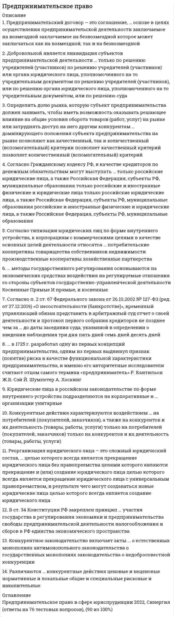     
          Описание
          После покупки Вы получите файл с ответами на 30 вопросов (представлены ниже) по дисциплине Предпринимательское право 2021 г.РЕЗУЛЬТАТ: 87 баллов.Для удобства рекомендую воспользоваться поиском по файлу (Ctrl+F). 
          Оглавление
          Смешанное саморегулирование предполагает распределение функций между … и саморегулируемыми организациямиСогласно ст. 9 Федерального закона «О лицензировании отдельных видов деятельности», лицензия действует …Оказание финансовой помощи в размере, достаточном для погашения задолженности по денежным обязательствам и обязательным платежам и восстановления платежеспособности должника, - это …Согласно Гражданскому кодексу РФ, публичный договор, заключаемый в письменной форме, по которому арендодатель, осуществляющий сдачу имущества в аренду в качестве постоянной предпринимательской деятельности, обязуется предоставить арендатору движимое имущество за плату во временное владение и пользование, - это …Ликвидация юридического лица – это …Предпринимательский договор – это соглашение … основе в целях осуществления предпринимательской деятельностиВ ст. 34 Конституции РФ закреплен принцип… - это коммерческая организация, не наделенная правом собственности на имущество, закрепленное за ней собственникомФедеральный закон «О несостоятельности (банкротстве)» …Согласно законодательству РФ, дело о банкротстве может быть возбуждено арбитражным судом, если требования к должнику – юридическому лицу в совокупности составляют не менее …В настоящее время в науке выделяется три вида (модели) саморегулирования: добровольное, … и смешанноеСогласно основной классификации видов контроля, валютный контроль, при котором проверяется конкретный вопрос соблюдения валютного законодательства …Реорганизацию юридического лица с одновременным сочетанием различных ее форм называют…По решению учредителей (участников) или органа юридического лица, уполномоченного на то учредительным документом, может быть осуществлена … реорганизацияСогласно типизации юридических лиц по форме внутреннего устройства, к корпорациям с коммерческими целями в качестве основных целей деятельности относятся …Ответ лица, которому адресована оферта, о ее принятии – это …В предпринимательском праве используются несколько методов (юридических режимов) правового регулирования, в частности, через метод … выражаются публичные интересы общества, в значительной степени устанавливается порядок управления в корпоративных организацияхПродавец – производитель сельскохозяйственной продукции и покупатель – заготовитель этой продукции являются сторонами …Конкурентные действия характеризуются воздействием …Согласно п. 2 ст. 124 Федерального закона «О несостоятельности (банкротстве)», конкурсное производство вводится на срок до … месяцевМеханизм банкротства граждан был введен в Российской Федерации с 1 октября …В … Конституции РФ закреплена одна из основных форм взаимодействия между бизнесом и властью – индивидуальные или коллективные обращения в государственные органы и органы местного самоуправленияПервой саморегулируемой организацией современного типа признают … фондовую биржу с 1792 г.Саморегулируемые организации создаются в правовой форме …Согласно Федеральному закону от 26.10.2002 № 127-«ФЗ (ред. от 27.12.2019) «О несостоятельности (банкротстве)» временный управляющий имеет право …В соответствии со ст. 30 Конституции РФ, каждый имеет право … (С.343 ошибочные там же, относятся к другим статьям)Конкуренция происходит от латинского concurrere – «…»По решению уполномоченных государственных органов или по решению суда и только в форме выделения или разделения осуществляется … реорганизация… - это любые действия хозяйствующих субъектов (группы лиц), которые направлены на получение преимуществ при предпринимательской деятельности, противоречат законодательству РФ, обычаям делового оборота, требованиям добропорядочности, разумности и справедливости и причинили или могут причинить убытки другим хозяйствующим субъектам – конкурентам либо нанесли или могут нанести вред их деловой репутации﻿Правосознание и правовую культуру индивидов, социальных групп, всего общества, отражающих их отношение к существующему и желаемому праву, к правовым явлениям и поведению людей в сфере права, относят к источникам права в … смысле 
            
            
            Предпринимательское право. 2Предпринимательское право 2021 г. СИНЕРГИЯПРЕДПРИНИМАТЕЛЬСКОЕ ПРАВО 3 семестр 2022 года СИНЕРГИЯПредпринимательское право (ответы к тесту МФПУ Синергия) Предпринимательское право (ответы Синергия). РЕЗУЛЬТАТ 97 БАЛЛОВ, БАЗА 149 ВОПРОСОВПРЕДПРИНИМАТЕЛЬСКОЕ ПРАВО, оценка: 93-97 балловПредпринимательское право(Синергия)Предмет: Оценочная Деятельность. (Тест Синергия) 2021г. Ответы на 110 вопросов… предназначены для удовлетворения конкретных информационных потребностей в определенной предметной области используетсяПредоставление социальных благ и услуг гражданам на основе распределения по потребностям имеющихся общественных ресурсов этих благ – это … Предположение, что стиль руководства напрямую зависит от решаемой задачи и сложившейся управленческой ситуации, которая оценивается по тому, в какой мере в ней можно применить власть и влияние руководителя, лежит в основе …Предположим, новый закон, вносящий изменения в главу 22 «Акцизы» в части повышения ставок, был официально опубликован 5 января 201n года. Определить и обосновать дату вступления в силу закона.Предприниматель для продажи товара в двух торговых точках арендовал помещение за 50000 ден ед в год и использовал собственное помещение, сдача которого в аренду принесла бы ему доход, равный 60000 ден ед в год. Для закупки товара иПредпринимательская деятельность инновационных (особенно внедренческих) фирм, имеющая особо рисковый характер, часто называется … бизнесом