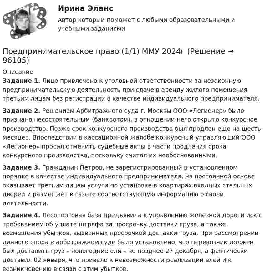      
            Описание
             Задание 1. Лицо привлечено к уголовной ответственности за незаконную предпринимательскую деятельность при сдаче в аренду жилого помещения третьим лицам без регистрации в качестве индивидуального предпринимателя. Задание 2. Решением Арбитражного суда г. Москвы ООО «Легионер» было признано несостоятельным (банкротом), в отношении него открыто конкурсное производство. Позже срок конкурсного производства был продлен еще на шесть месяцев. Впоследствии в кассационной жалобе конкурсный управляющий ООО «Легионер» просил отменить судебные акты в части продления срока конкурсного производства, поскольку считал их необоснованными. Задание 3. Гражданин Петров, не зарегистрированный в установленном порядке в качестве индивидуального предпринимателя, на постоянной основе оказывает третьим лицам услуги по установке в квартирах входных стальных дверей и размещает в газете соответствующую информацию о своей деятельности. Задание 4. Лесоторговая база предъявила к управлению железной дороги иск с требованием об уплате штрафа за просрочку доставки груза, а также возмещения убытков, вызванных просрочкой доставки груза. При рассмотрении данного спора в арбитражном суде было установлено, что перевозчик должен был доставить груз – новогодние ели – не позднее 27 декабря, а фактически доставил 02 января, что привело к невозможности реализации елей и к возникновению в связи с этим убытков.   
            
            
            Предпринимательское право 100 баллов РосдистантПредпринимательское право (1/1) ММУ 2024гПредпринимательское право 2 ФЭКПредпринимательское право 6 семестр Синергия 2023 Предпринимательское право 77 вопросов СИНЕРГИЯ МТИ 2022Предпринимательское право (Вариант 2)Предпринимательское право (Вариант 5, ТУСУР)Предпринимательское правоПредпринимательское правоПредпринимательское правоПредпринимательское правоПредпринимательское правоПредпринимательское право Предпринимательское право 