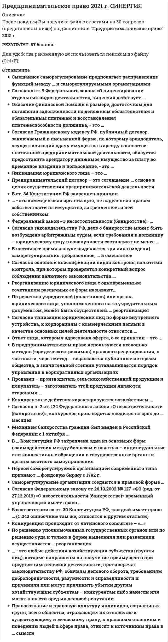    
          Описание
          83 вопроса и ответа1. Предпринимательский договор – это соглашение, … основе в целях осуществления предпринимательской деятельности •	заключаемое на возмездной •	заключаемое на безвозмездной •	которое может заключаться как на возмездной, так и на безвозмездной 2. Добровольной является ликвидация субъектов предпринимательской деятельности … •	только по решению учредителей (участников) •	по решению учредителей (участников) или органа юридического лица, уполномоченного на то учредительным документом •	по решению учредителей (участников), или по решению органа юридического лица, уполномоченного на то учредительным документом, или по решению суда 3. Определить долю рынка, которую субъект предпринимательства должен занимать, чтобы иметь возможность оказывать решающее влияние на общие условия оборота товаров (работ, услуг) на рынке или затруднять доступ на него другим конкурентам … доминирующего положения субъекта предпринимательства на рынке •	позволяют как качественный, так и количественный (вспомогательный) критерии •	позволяет качественный критерий •	позволяет количественный (вспомогательный) критерий 4. Согласно Гражданскому кодексу РФ, в качестве кредиторов по денежным обязательствам могут выступать … •	только российские юридические лица, а также Российская Федерация, субъекты РФ, муниципальные образования •	только российские и иностранные физические и юридические лица •	только российские юридические лица, а также Российская Федерация, субъекты РФ, муниципальные образования •	российские и иностранные физические и юридические лица, а также Российская Федерация, субъекты РФ, муниципальные образования 5. Согласно типизации юридических лиц по форме внутреннего устройства, к корпорациям с коммерческими целями в качестве основных целей деятельности относятся … •	потребительские кооперативы •	товарищества собственников недвижимости •	производственные кооперативы •	хозяйственные партнерства 6. … методы государственного регулирования основываются на экономических средствах воздействия на регулируемые отношения со стороны субъектов государственно-управленческой деятельности •	Косвенные •	Прямые •	И прямые, и косвенные 7. Согласно п. 2 ст. 67 Федерального закона от 26.10.2002 № 127-ФЗ (ред. от 27.12.2019) «О несостоятельности (банкротстве)», временный управляющий обязан представить в арбитражный суд отчет о своей деятельности и протокол первого собрания кредиторов не позднее чем за … до даты заседания суда, указанной в определении о введении наблюдения •	три дня •	пять дней •	семь дней •	десять дней 8. … в 1725 г. разработал одну из первых концепций предпринимательства, одним из первых выдвинул признак (понятие) риска в качестве функциональной характеристики предпринимательства, и именно его авторитетные исследователи считают отцом самого термина «предприниматель» •	Р. Кантильон •	Ж.Б. Сэй •	Й. Шумпетер •	А. Хоскинг9. Юридические лица в российском законодательстве по форме внутреннего устройства подразделяются на корпоративные и ... организации •	унитарные 10. Конкурентные действия характеризуются воздействием … •	на потребителей (покупателей, заказчиков), а также на конкурентов и их деятельность (товары, работы, услуги) •	только на потребителей (покупателей, заказчиков) •	только на конкурентов и их деятельность (товары, работы, услуги) 
          Оглавление
          Тема 1. Общие положения предпринимательского права 2	Тема 2. Правовое положение субъектов предпринимательской деятельности 3	Тема 3. Правовые основы несостоятельности (банкротства) 4	Тема 4. Государственное регулирование и контроль в сфере предпринимательской деятельности 5	Тема 5. Правовое регулирование конкуренции и монополии в предпринимательской деятельности 6	Тема 6. Саморегулирование в предпринимательской деятельности 7	Тема 7. Общие положения о предпринимательских договорах 
            
            
            ПРЕДПРИНИМАТЕЛЬСКОЕ ПРАВО 3 семестр 2022 года СИНЕРГИЯПредпринимательское право (ответы к тесту МФПУ Синергия) Предпринимательское право (ответы Синергия). РЕЗУЛЬТАТ 97 БАЛЛОВ, БАЗА 149 ВОПРОСОВПРЕДПРИНИМАТЕЛЬСКОЕ ПРАВО, оценка: 93-97 балловПредпринимательское право(Синергия)Предпринимательское право синергия 3 семестрПредпринимательское право Синергия 3 семестрПредоставление социальных благ и услуг гражданам на основе распределения по потребностям имеющихся общественных ресурсов этих благ – это … Предположение, что стиль руководства напрямую зависит от решаемой задачи и сложившейся управленческой ситуации, которая оценивается по тому, в какой мере в ней можно применить власть и влияние руководителя, лежит в основе …Предположим, новый закон, вносящий изменения в главу 22 «Акцизы» в части повышения ставок, был официально опубликован 5 января 201n года. Определить и обосновать дату вступления в силу закона.Предприниматель для продажи товара в двух торговых точках арендовал помещение за 50000 ден ед в год и использовал собственное помещение, сдача которого в аренду принесла бы ему доход, равный 60000 ден ед в год. Для закупки товара иПредпринимательская деятельность инновационных (особенно внедренческих) фирм, имеющая особо рисковый характер, часто называется … бизнесомПредпринимательское правоПредпринимательское право. 2