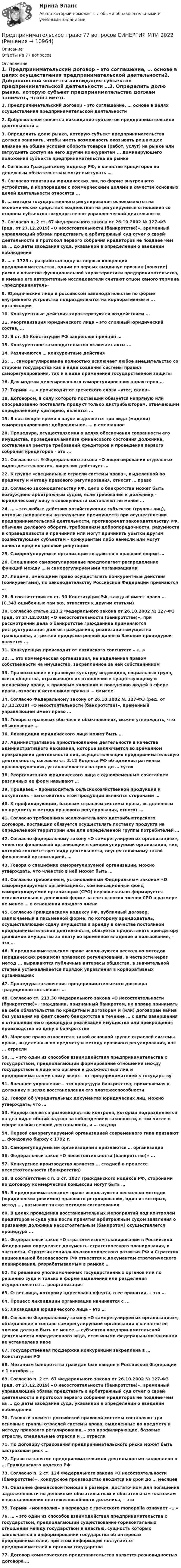      
          Описание
          Ответы на 77 вопросов 
          Оглавление
          1. Предпринимательский договор – это соглашение, … основе в целях осуществления предпринимательской деятельности2. Добровольной является ликвидация субъектов предпринимательской деятельности …3. Определить долю рынка, которую субъект предпринимательства должен занимать, чтобы иметь возможность оказывать решающее влияние на общие условия оборота товаров (работ, услуг) на рынке или затруднять доступ на него другим конкурентам … доминирующего положения субъекта предпринимательства на рынке4. Согласно Гражданскому кодексу РФ, в качестве кредиторов по денежным обязательствам могут выступать …5. Согласно типизации юридических лиц по форме внутреннего устройства, к корпорациям с коммерческими целями в качестве основных целей деятельности относятся …6. … методы государственного регулирования основываются на экономических средствах воздействия на регулируемые отношения со стороны субъектов государственно-управленческой деятельности7. Согласно п. 2 ст. 67 Федерального закона от 26.10.2002 № 127-ФЗ (ред. от 27.12.2019) «О несостоятельности (банкротстве)», временный управляющий обязан представить в арбитражный суд отчет о своей деятельности и протокол первого собрания кредиторов не позднее чем за … до даты заседания суда, указанной в определении о введении наблюдения8. … в 1725 г. разработал одну из первых концепций предпринимательства, одним из первых выдвинул признак (понятие) риска в качестве функциональной характеристики предпринимательства, и именно его авторитетные исследователи считают отцом самого термина «предприниматель»9. Юридические лица в российском законодательстве по форме внутреннего устройства подразделяются на корпоративные и ... организации10. Конкурентные действия характеризуются воздействием …11. Реорганизация юридического лица – это сложный юридический состав, …12. В ст. 34 Конституции РФ закреплен принцип …13. Конкурентное законодательство включает акты ...14. Различаются … конкурентные действия15. ... саморегулирование полностью исключает любое вмешательство со стороны государства как в виде создания системы правил саморегулирования, так и в виде применения государственной защиты16. Для модели делегированного саморегулирования характерно …17. Термин «…» происходит от греческого слова «утес, скала»18. Договором, в силу которого поставщик обязуется напрямую или опосредованно поставлять продукт только дистрибьюторам, отвечающим определенному критерию, является …19. В настоящее время в науке выделяется три вида (модели) саморегулирования: добровольное, … и смешанное20. Процедура, осуществляемая в целях обеспечения сохранности его имущества, проведения анализа финансового состояния должника, составления реестра требований кредиторов и проведения первого собрания кредиторов – это ...21. Согласно ст. 9 Федерального закона «О лицензировании отдельных видов деятельности», лицензия действует …22. К группе «специальные отрасли системы права», выделенной по предмету и методу правового регулирования, относят … право23. Согласно законодательству РФ, дело о банкротстве может быть возбуждено арбитражным судом, если требования к должнику – юридическому лицу в совокупности составляют не менее …24. … – это любые действия хозяйствующих субъектов (группы лиц), которые направлены на получение преимуществ при осуществлении предпринимательской деятельности, противоречат законодательству РФ, обычаям делового оборота, требованиям добропорядочности, разумности и справедливости и причинили или могут причинить убытки другим хозяйствующим субъектам – конкурентам либо нанесли или могут нанести вред их деловой репутации25. Саморегулируемые организации создаются в правовой форме …26. Смешанное саморегулирование предполагает распределение функций между … и саморегулируемыми организациями27. Лицами, имеющими право осуществлять конкурентные действия (конкурентами), по законодательству Российской Федерации признаются …28. В соответствии со ст. 30 Конституции РФ, каждый имеет право … (С.343 ошибочные там же, относятся к другим статьям)30. Согласно статье 213.2 Федерального закона от 26.10.2002 № 127-ФЗ (ред. от 27.12.2019) «О несостоятельности (банкротстве)», при рассмотрении дела о банкротстве гражданина применяются реструктуризация долгов гражданина, реализация имущества гражданина, а третьей предусмотренной данным Законом процедурой является …31. Конкуренция происходит от латинского concurrere – «…»32. … это коммерческая организация, не наделенная правом собственности на имущество, закрепленное за ней собственником33. Правосознание и правовую культуру индивидов, социальных групп, всего общества, отражающих их отношение к существующему и желаемому праву, к правовым явлениям и поведению людей в сфере права, относят к источникам права в … смысле34. Согласно Федеральному закону от 26.10.2002 № 127-ФЗ (ред. от 27.12.2019) «О несостоятельности (банкротстве)», временный управляющей имеет право …35. Говоря о правовых обычаях и обыкновениях, можно утверждать, что обыкновение …36. Ликвидация юридического лица может быть …37. Административное приостановление деятельности в качестве административного наказания, которое заключается во временном прекращении деятельности лиц, осуществляющих предпринимательскую деятельность, согласно ст. 3.12 Кодекса РФ об административных правонарушениях, устанавливается на срок до … суток38. Реорганизацию юридического лица с одновременным сочетанием различных ее форм называют …39. Продавец – производитель сельскохозяйственной продукции и покупатель – заготовитель этой продукции являются сторонами …40. К профилирующим, базовым отраслям системы права, выделенным по предмету и методу правового регулирования, относят …41. Согласно требованиям исключительного дистрибьюторского договора, поставщик обязуется осуществлять поставку продукта на определенной территории или для определенной группы потребителей …42. Согласно федеральному закону «О саморегулируемых организациях», членство финансовой организации в саморегулируемой организации, вид которой соответствует виду деятельности, осуществляемому такой финансовой организацией, …43. Говоря о специфике саморегулируемой организации, можно утверждать, что членство в ней может быть …44. Согласно требованиям, установленным Федеральным законом «О саморегулируемых организациях», компенсационный фонд саморегулируемой организации (СРО) первоначально формируется исключительно в денежной форме за счет взносов членов СРО в размере не менее … в отношении каждого члена45. Согласно Гражданскому кодексу РФ, публичный договор, заключаемый в письменной форме, по которому арендодатель, осуществляющий сдачу имущества в аренду в качестве постоянной предпринимательской деятельности, обязуется предоставить арендатору движимое имущество за плату во временное владение и пользование, – это …46. В предпринимательском праве используются несколько методов (юридических режимов) правового регулирования, в частности через метод ... выражаются публичные интересы общества, в значительной степени устанавливается порядок управления в корпоративных организациях47. Процедура заключения предпринимательского договора традиционно составляет …48. Согласно ст. 213.30 Федерального закона «О несостоятельности (банкротстве)», гражданин, признанный банкротом, не вправе принимать на себя обязательства по кредитным договорам и (или) договорам займа без указания на факт своего банкротства в течение … с даты завершения в отношении него процедуры реализации имущества или прекращения производства по делу о банкротстве49. Морское право относится к такой основной группе отраслей системы права, выделенных по предмету и методу правового регулирования, как ... отрасли50. … – это один из способов взаимодействия предпринимательства с государством, предполагающий формирование отношений между государством в лице его органов и должностных лиц и предпринимателями снизу вверх –  от предпринимателей к государству51. Внешнее управление – это процедура банкротства, применяемая к должнику в целях восстановления его платежеспособности52. Говоря об учредительных документах юридических лиц, можно утверждать, что …53. Надзор является разновидностью контроля, который подразделяется на два вида: общий надзор за соблюдением законности, в том числе в сфере хозяйственной деятельности, и … надзор54. Первой саморегулируемой организацией современного типа признают … фондовую биржу с 1792 г.55. Саморегулируемыми организациями признаются … организации56. Федеральный закон «О несостоятельности (банкротстве)» ...57. Конкурсное производство является … стадией в процессе несостоятельности (банкротства)58. В соответствии с п. 3 ст. 1027 Гражданского кодекса РФ, сторонами по договору коммерческой концессии могут быть …59. В предпринимательском праве используются несколько методов (юридических режимов) правового регулирования, один из которых, метод …, называют также методом согласования60. В целях проведения восстановительных мероприятий под контролем кредиторов и суда уже после принятия арбитражным судом заявления о признании должника несостоятельным (банкротом) осуществляется процедура …61. Федеральный закон «О стратегическом планировании в Российской Федерации» определяет документы стратегического планирования, в частности, Стратегия социально-экономического развития РФ и Стратегия национальной безопасности РФ относятся к документам стратегического планирования, разрабатываемым в рамках …62. По решению уполномоченных государственных органов или по решению суда и только в форме выделения или разделения осуществляется ... реорганизация63. Ответ лица, которому адресована оферта, о ее принятии, – это …64. Процесс ликвидации организации начинается с ...65. Ликвидация юридического лица – это …66. Согласно Федеральному закону «О саморегулируемых организациях», объединение в составе саморегулируемой организации в качестве ее членов должно быть не менее … субъектов предпринимательской деятельности определенного вида, если иными федеральными законами не установлено иное67. Государственная поддержка конкуренции закреплена в … Конституции РФ68. Механизм банкротства граждан был введен в Российской Федерации с 1 октября ...69. Согласно п. 2 ст. 67 Федерального закона от 26.10.2002 № 127-ФЗ (ред. от 27.12.2019) «О несостоятельности (банкротстве)», временный управляющий обязан представить в арбитражный суд отчет о своей деятельности и протокол первого собрания кредиторов не позднее чем за … до даты заседания суда, указанной в определении о введении наблюдения70. Главный элемент российской правовой системы составляют три основные группы отраслей системы права, выделенные по предмету и методу правового регулирования, – это профилирующие, базовые отрасли, специальные отрасли и … отрасли71. По договору страхования предпринимательского риска может быть застрахован риск …72. Право на занятие предпринимательской деятельностью закреплено в … Гражданского кодекса РФ73. Согласно п. 2 ст. 124 Федерального закона «О несостоятельности (банкротстве)», конкурсное производство вводится на срок до … месяцев74. Оказание финансовой помощи в размере, достаточном для погашения задолженности по денежным обязательствам и обязательным платежам и восстановления платежеспособности должника, – это75. Термин «монополия» в переводе с греческого monopolia означает «…»76. … – это один из способов взаимодействия предпринимательства с государством, предполагающий существование горизонтальных отношений между государством и властью, сущность которых заключается в информировании государства об интересах предпринимателей, при этом информация поступает от предпринимателей к органам государства77. Договор коммерческого представительства является разновидностью договора … 
            
            
            Предпринимательское право 6 семестр Синергия 2023 Предпринимательское право 77 вопросов СИНЕРГИЯ МТИ 2022Предпринимательское право (Вариант 2)Предпринимательское право (Вариант 5, ТУСУР)💯 Предпринимательское право. (все ответы на тест Синергия / МТИ / МосАП, июль 2022)💯 Предпринимательское право. (все ответы на тест Синергия / МТИ / МосАП, май 2023)💯 Предпринимательское право. (все ответы на тест Синергия / МТИ / МосАП, март 2023)Предпринимательское правоПредпринимательское правоПредпринимательское право Предпринимательское право Предпринимательское право 100 балловПредпринимательское право 100 баллов РосдистантПредпринимательское право (1/1) ММУ 2024г