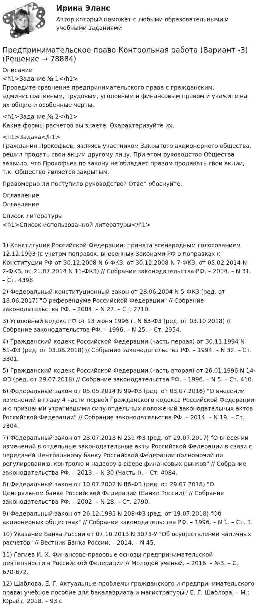      
            Описание
            <h1>Задание № 1</h1>Проведите сравнение предпринимательского права с гражданским, административным, трудовым, уголовным и финансовым правом и укажите на их общие и особенные черты.<h1>Задание № 2</h1>Какие формы расчетов вы знаете. Охарактеризуйте их.<h1>Задача</h1>Гражданин Прокофьев, являясь участником Закрытого акционерного общества, решил продать свои акции другому лицу. При этом руководство Общества заявило, что Прокофьев по закону не обладает правом продавать свои акции, т.к. Общество является закрытым.Правомерно ли поступило руководство? Ответ обоснуйте. 
            Оглавление
            Оглавление 
            Список литературы
            <h1>Список использованной литературы</h1>1)               Конституция Российской Федерации: принята всенародным голосованием 12.12.1993 (с учетом поправок, внесенных Законами РФ о поправках к Конституции РФ от 30.12.2008 N 6-ФКЗ, от 30.12.2008 N 7-ФКЗ, от 05.02.2014 N 2-ФКЗ, от 21.07.2014 N 11-ФКЗ) // Собрание законодательства РФ. – 2014. – N 31. – Ст. 4398.2)               Федеральный конституционный закон от 28.06.2004 N 5-ФКЗ (ред. от 18.06.2017) О референдуме Российской Федерации // Собрание законодательства РФ. –  2004. – N 27. – Ст. 2710.3)               Уголовный кодекс РФ от 13 июня 1996 г. N 63-ФЗ (ред. от 03.10.2018) // Собрание законодательства РФ. – 1996. – N 25. – Ст. 2954.4)                Гражданский кодекс Российской Федерации (часть первая) от 30.11.1994 N 51-ФЗ (ред. от 03.08.2018) // Собрание законодательства РФ. – 1994. – N 32. – Ст. 3301.5)                Гражданский кодекс Российской Федерации (часть вторая) от 26.01.1996 N 14-ФЗ (ред. от 29.07.2018) // Собрание законодательства РФ. – 1996. – N 5. – Ст. 410.6)               Федеральный закон от 05.05.2014 N 99-ФЗ (ред. от 03.07.2016) О внесении изменений в главу 4 части первой Гражданского кодекса Российской Федерации и о признании утратившими силу отдельных положений законодательных актов Российской Федерации // Собрание законодательства РФ. – 2014. – N 19. – Ст. 2304.7)               Федеральный закон от 23.07.2013 N 251-ФЗ (ред. от 29.07.2017) О внесении изменений в отдельные законодательные акты Российской Федерации в связи с передачей Центральному банку Российской Федерации полномочий по регулированию, контролю и надзору в сфере финансовых рынков // Собрание законодательства РФ. – 2013. – N 30 (Часть I). –  Ст. 4084.8)               Федеральный закон от 10.07.2002 N 86-ФЗ (ред. от 29.07.2018) О Центральном банке Российской Федерации (Банке России) // Собрание законодательства РФ. – 2002. – N 28. – Ст. 2790.9)               Федеральный закон от 26.12.1995 N 208-ФЗ (ред. от 19.07.2018) Об акционерных обществах // Собрание законодательства РФ. – 1996. – N 1. – Ст. 1.10)          Указание Банка России от 07.10.2013 N 3073-У Об осуществлении наличных расчетов // Вестник Банка России. – 2014. –  N 45.11)          Гагиев И. Х. Финансово-правовые основы предпринимательской деятельности в Российской Федерации // Молодой ученый. – 2016. – №3. – С. 670-672.12)          Шаблова, Е. Г. Актуальные проблемы гражданского и предпринимательского права: учебное пособие для бакалавриата и магистратуры / Е. Г. Шаблова. – М.: Юрайт, 2018. – 93 с. 
            
            
            Предпринимательское право Итоговый тестПредпринимательское право Контрольная работа (Вариант -3)Предпринимательское право ММУ 2023г.Предпринимательское право ММУ 2023г.Предпринимательское право МФПУ СинергияПредпринимательское право (ответы на тест с)Предпринимательское право (Ответы на тест Синергия/МОИ/ МТИ)Предпринимательское право (Вариант 2)Предпринимательское право (Вариант 5, ТУСУР)💯 Предпринимательское право. (все ответы на тест Синергия / МТИ / МосАП, июль 2022)💯 Предпринимательское право. (все ответы на тест Синергия / МТИ / МосАП, май 2023)💯 Предпринимательское право. (все ответы на тест Синергия / МТИ / МосАП, март 2023)Предпринимательское право итоговый тест Предпринимательское право  Итоговый тест 