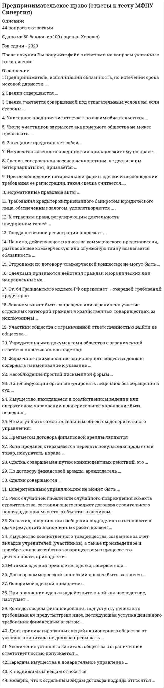    
          Описание
          Предпринимательское право, Синергия. Год сдачи - 2022База вопросов собрана при неоднократном прохождении, представлены ответы практически на все вопросы (149 вопросов в файле).Результат за попытку прохождения на основе данной базы - 97 из 100 баллов (скрин результата приложен).В основном файле правильный ответ выделен путем подчеркивания, возможен поиск по документу.!ВАЖНО 1! Убедитесь, что тест совпадает с вашим, сравнив темы в предмете (скрин приложен), а вопросы, ответы на которые представлены, можно увидеть в оглавлении либо в демоверсии.!ВАЖНО 2! В зависимости от комбинации вопросов в вашем варианте теста возможна вариативность итогового балла в небольших пределах.После покупки обеспечу полную поддержку при прохождении теста в случае отсутствия нужного вопроса в базе. 
          Оглавление
          1.    Согласно установленным Федеральным законом «О несостоятельности (банкротстве)» требованиям и срокам проведения финансового оздоровления, должник обязан предоставить административному управляющему отчет о результатах проведения финансового оздоровления … Тип ответа: Одиночный выбор не позднее чем за месяц до истечения срока финансового оздоровления по истечении срока финансового оздоровления не позднее, чем за 12 календарных дней до истечения срока финансового оздоровления2.    У уполномоченного органа по обязательным платежам право на обращение в арбитражный суд возникает по истечении … от даты принятия решения о взыскании с должника денежных средств Тип ответа: Одиночный выбор 7 дней 10 дней 30 дней 60 дней3.    … – это любые действия хозяйствующих субъектов (группы лиц), которые направлены на получение преимуществ при осуществлении предпринимательской деятельности, противоречат законодательству РФ, обычаям делового оборота, требованиям добропорядочности, разумности и справедливости и причинили или могут причинить убытки другим хозяйствующим субъектам – конкурентам либо нанесли или могут нанести вред их деловой репутации Тип ответа: Одиночный выбор Естественная монополия Недобросовестная конкуренция Монополистическая деятельность4.    Продавец – производитель сельскохозяйственной продукции и покупатель – заготовитель этой продукции являются сторонами … Тип ответа: Одиночный выбор исключительного дистрибьюторского договора договора контрактации избирательного дистрибьюторского договора исключительного договора о закупках5.     Надзор является разновидностью контроля, который подразделяется на два вида: общий надзор за соблюдением законности, в том числе в сфере хозяйственной деятельности, и … надзор6.    Морское право относится к такой основной группе отраслей системы права, выделенных по предмету и методу правового регулирования, как … отрасли Тип ответа: Одиночный выбор комплексные специальные профилирующие7.    Говоря об учредительных документах юридических лиц, можно утверждать, что … Тип ответа: Одиночный выбор юридические лица, за исключением хозяйственных товариществ, действуют на основании уставов все юридические лица действуют на основании учредительных договоров все юридические лица действуют на основании решений о создании юридического лица8.    Договор консигнации, дилерский договор относятся к основным разновидностям договора … Тип ответа: Одиночный выбор поручения агентирования комиссии9.    К группе «специальные отрасли системы права», выделенной по предмету и методу правового регулирования, относят … право Тип ответа: Одиночный выбор уголовно-исполнительное уголовно-процессуальное административное гражданское10. Согласно Гражданскому кодексу РФ, в качестве кредиторов по денежным обязательствам могут выступать … Тип ответа: Одиночный выбор только российские и иностранные юридические лица, субъекты РФ российские и иностранные физические и юридические лица, а также Российская Федерация, субъекты РФ, муниципальные образования только российские юридические лица, а также Российская Федерация, субъекты РФ, муниципальные образования только российские и иностранные физические и юридические лица11. Согласно ст. 9 Федерального закона «О лицензировании отдельных видов деятельности», лицензия действует … Тип ответа: Одиночный выбор три года пять лет семь лет бессрочно12. Федеральный закон от 26.12.2008 № 294-ФЗ «О защите прав юридических лиц и индивидуальных предпринимателей при осуществлении государственного контроля (надзора) и муниципального контроля» регулирует отношения в области организации и осуществления … Тип ответа: Множественный выбор валютного контроля государственного контроля (надзора) муниципального контроля контроля на финансовых рынках13. Добровольной является ликвидация субъектов предпринимательской деятельности … Тип ответа: Одиночный выбор только по решению учредителей (участников) по решению учредителей (участников) или органа юридического лица, уполномоченного на то учредительным документом по решению учредителей (участников), или по решению органа юридического лица, уполномоченного на то учредительным документом, или по решению суда14. Оказание финансовой помощи в размере, достаточном для погашения задолженности по денежным обязательствам и обязательным платежам и восстановления платежеспособности должника, – это …15. Конкуренция происходит от латинского concurrere – «…» Тип ответа: Одиночный выбор сталкиваться, сбегаться соперничать, бороться превосходить, опережать16. В целях проведения восстановительных мероприятий под контролем кредиторов и суда уже после принятия арбитражным судом заявления о признании должника несостоятельным (банкротом) осуществляется процедура …17. В состав участников хозяйственного общества могут входить … Тип ответа: Одиночный выбор только индивидуальные предприниматели и коммерческие организации юридические и физические лица, за исключением тех, кому это запрещено законом индивидуальные предприниматели и коммерческие организации, а также юридические и физические лица18. Процедура, осуществляемая в целях обеспечения сохранности имущества должника, проведения анализа его финансового состояния, составления реестра требований кредиторов и проведения первого собрания кредиторов,  это … Тип ответа: Одиночный выбор наблюдение санация реструктуризация долгов19. Федеральный закон «О несостоятельности (банкротстве)» … Тип ответа: Множественный выбор лишь обозначает рамки правового регулирования отношений, связанных с предотвращением банкротства не регламентирует ни порядок проведения санации и привлечения инвесторов, ни порядок оформления соглашения о санации регламентирует порядок проведения санации и привлечения инвестороврегламентирует порядок проведения санации и привлечения инвесторов, а также порядок оформления соглашения о санации20. Согласно законодательству РФ, дело о банкротстве может быть возбуждено арбитражным судом, если требования к должнику – юридическому лицу в совокупности составляют не менее … Тип ответа: Одиночный выбор 300 тыс. руб. 500 тыс. руб. 700 тыс. руб. 1 млн руб.21. В ст. 34 Конституции РФ закреплен принцип … Тип ответа: Одиночный выбор участия государства в регулировании экономики и предпринимательства свободы предпринимательской деятельности налогообложения и сборов в РФ единства экономического пространства22. Согласно Федеральному закону «О саморегулируемых организациях», членство финансовой организации в саморегулируемой организации, вид которой соответствует виду деятельности, осуществляемому такой финансовой организацией, … Тип ответа: Одиночный выбор является обязательным в случае наличия саморегулируемой организации соответствующего вида может быть как обязательным, так и добровольным всегда является добровольным23. Процесс ликвидации организации начинается с … Тип ответа: Одиночный выбор публикации ликвидационной комиссией в специальных средствах массовой информации сообщения о ликвидации юридического лица уведомления органов Федеральной налоговой службы (ФНС России) участниками или полномочным органом юридического лица назначения ликвидационной комиссии принятия ликвидационной комиссией мер по выявлению кредиторов и получению дебиторской задолженности24. Согласно п. 2 ст. 124 Федерального закона «О несостоятельности (банкротстве)», конкурсное производство вводится на срок до … месяцев Тип ответа: Одиночный выбор трех шести восьми восемнадцати25. Согласно п. 2 ст. 67 Федерального закона от 26.10.2002 № 127-ФЗ (ред. от 27.12.2019) «О несостоятельности (банкротстве)», временный управляющий обязан представить в арбитражный суд отчет о своей деятельности и протокол первого собрания кредиторов не позднее чем за … до даты заседания суда, указанной в определении о введении наблюдения Тип ответа: Одиночный выбор три дня пять днейсемь дней десять дней26. Первой саморегулируемой организацией современного типа признают … фондовую биржу с 1792 г. Тип ответа: Одиночный выбор Лондонскую Берлинскую Женевскую Нью-Йоркскую27. Саморегулируемые организации создаются в правовой форме … Тип ответа: Одиночный выбор ассоциаций (союзов) товариществ хозяйственных обществ юридических лиц акционерных обществ28. Конкурсное производство является … стадией в процессе несостоятельности (банкротства) Тип ответа: Одиночный выбор начальной второй конечной29. В предпринимательском праве используются несколько методов (юридических режимов) правового регулирования, в частности, через метод … выражаются публичные интересы общества, в значительной степени устанавливается порядок управления в корпоративных организациях Тип ответа: Одиночный выбор обязательных предписаний рекомендаций автономных решений30. Согласно Федеральному закону от 26.10.2002 № 127-ФЗ (ред. от 27.12.2019) «О несостоятельности (банкротстве)», временный управляющей имеет право … Тип ответа: Множественный выбор в случае необходимости обращаться в арбитражный суд с ходатайством об отстранении руководителя должника от должности осуществлять полномочия руководителя должника обращаться в суд с ходатайством о принятии дополнительных мер по обеспечению сохранности имущества должника (не предусмотренных п. 2 ст. 64 Закона) представлять интересы должника, в том числе в суде производить расчеты с кредиторами предъявлять иски о признании сделок должника недействительными31. … это коммерческая организация, не наделенная правом собственности на имущество, закрепленное за ней собственником Тип ответа: Одиночный выборУнитарное предприятиеТоварищество на вереХозяйственное партнерствоПолное товарищество32. … – это один из способов взаимодействия предпринимательства с государством, предполагающий формирование отношений между государством в лице его органов и должностных лиц и предпринимателями снизу вверх – от предпринимателей к государству Тип ответа: Одиночный выборЛоббированиеКоррупцияКонструктивный диалог в целях достижения консенсусаВзаимовыгодное экономическое сотрудничествоГосударственное администрирование33. … саморегулирование полностью исключает любое вмешательство со стороны государства как в виде создания системы правил саморегулирования, так и в виде применения государственной защиты Тип ответа: Одиночный выборДобровольноеСмешанноеДелегированное34. Административное приостановление деятельности в качестве административного наказания, которое заключается во временном прекращении деятельности лиц, осуществляющих предпринимательскую деятельность, согласно ст. 3.12 Кодекса РФ об административных правонарушениях, устанавливается на срок до … суток Тип ответа: Одиночный выборсорокашестидесятидевяностатридцати35. В соответствии с п. 3 ст. 1027 Гражданского кодекса РФ, сторонами по договору коммерческой концессии могут быть … Тип ответа: Одиночный выборкоммерческие и некоммерческие организациинекоммерческие организации и граждане, зарегистрированные в качестве индивидуальных предпринимателейкоммерческие организации и граждане, зарегистрированные в качестве индивидуальных предпринимателей36. В соответствии со ст. 30 Конституции РФ, каждый имеет право … (С.343 ошибочные там же, относятся к другим статьям) Тип ответа: Одиночный выборна объединение, включая право создавать профессиональные союзы для защиты своих интересовучаствовать в управлении делами государства как непосредственно, так и через своих представителейиндивидуальные или коллективные обращения в государственные органы и органы местного самоуправления37. Демпинговый импорт это импорт товара на таможенную территорию РФ по цене … нормальной стоимости такого товара Тип ответа: Одиночный выборвышенижеравной38. К профилирующим, базовым отраслям системы права, выделенным по предмету и методу правового регулирования, относят … Тип ответа: Множественный выборуголовное правоправо социального обеспеченияуголовно-исполнительное правоконституционное право39. Конкурентное законодательство включает акты … Тип ответа: Множественный выборо естественных монополияхантимонопольного законодательствао государственных монополияхзаконодательства о недобросовестной конкуренции40. Ликвидация юридического лица может быть … Тип ответа: Одиночный выбордобровольной, принудительной, смешаннойтолько добровольнойдобровольной или принудительнойтолько принудительной41. Механизм банкротства граждан был введен в Российской Федерации с 1 октября … Тип ответа: Одиночный выбор1996 г.2009 г.2007 г.2015 г.42. Определить долю рынка, которую субъект предпринимательства должен занимать, чтобы иметь возможность оказывать решающее влияние на общие условия оборота товаров (работ, услуг) на рынке или затруднять доступ на него другим конкурентам … доминирующего положения субъекта предпринимательства на рынке Тип ответа: Одиночный выборпозволяют как качественный, так и количественный (вспомогательный) критериипозволяет качественный критерийпозволяет количественный (вспомогательный) критерий43. По договору страхования предпринимательского риска может быть застрахован риск … Тип ответа: Одиночный выбортолько самого страхователя и только в его пользуубытков от предпринимательской деятельности из-за нарушения своих обязательств контрагентами предпринимателянеполучения ожидаемых доходов44. По решению учредителей (участников) или органа юридического лица, уполномоченного на то учредительным документом, может быть осуществлена … реорганизация Тип ответа: Одиночный выбордобровольнаяпринудительнаякак добровольная, так и принудительная45. Процедура заключения предпринимательского договора традиционно составляет … Тип ответа: Одиночный выбордва основных этапатри основных этапачетыре основных этапапять основных этапов46. Реорганизацию юридического лица с одновременным сочетанием различных ее форм называют … Тип ответа: Одиночный выборпреобразованиемвыделениемсовмещенной реорганизациейсмешанной реорганизацией47. Согласно Закону РФ «Об организации страхового дела в Российской Федерации», … Тип ответа: Множественный выборстраховым риском является предполагаемое событие, на случай наступления которого проводится страхованиесобытие, рассматриваемое в качестве страхового риска, должно обладать признаками вероятности и случайности его наступлениястраховым риском является совершившееся событие, предусмотренное договором страхования или законом, с наступлением которого возникает обязанность страховщика произвести страховую выплату48. Согласно типизации юридических лиц по форме внутреннего устройства, к корпорациям с коммерческими целями в качестве основных целей деятельности относятся … Тип ответа: Множественный выборпотребительские кооперативытоварищества собственников недвижимостипроизводственные кооперативыхозяйственные партнерства49. Согласно требованиям исключительного дистрибьюторского договора, поставщик обязуется осуществлять поставку продукта на определенной территории или для определенной группы потребителей … Тип ответа: Одиночный выбортолько одному дистрибьюторуне более чем двум дистрибьюторамнеограниченному числу дистрибьюторов, на свое усмотрение50. Термин «монополия» в переводе с греческого monopolia означает «…» Тип ответа: Одиночный выборпродаю одинодин рынокодин хозяин51. Участниками хозяйственных обществ могут быть … Тип ответа: Одиночный выборюридические лица и граждане, в том числе не занимающиеся предпринимательской деятельностью, а также публично-правовые образованиягосударственные органы и органы местного самоуправлениятолько юридические лицаюридические лица и граждане, но только те, кто занимается предпринимательской деятельностьююридические лица, публично-правовые образования и органы местного самоуправления52. … в 1725 г. Разработал одну из первых концепций предпринимательства, одним из первых выдвинул признак (понятие)риска в качестве функциональной характеристики предпринимательства, именно его авторитетные исследователи считают отцом самого термина «предприниматель»А. ХоскингЖ.Б. СэйЙ. ШумпетерР. Кантильон53. При несоблюдении нотариальной формы сделки и несоблюдении требования ее регистрации, такая сделка считается ...притворнойоспоримойдействительнойничтожной54. Участник общества с ограниченной ответственностью выйти из общества.может, при наличии согласия половины участников обществаможет, независимо от согласия участников обществаможет, при наличии согласия всех участников обществане может, не имеет права55. Законом может быть запрещено или ограничено участие отдельных категорий граждан в хозяйственных товариществах, за исключениемзакрытого акционерного обществаоткрытого акционерного обществаобщества с ограниченной ответственностьюобщества с дополнительной ответственностью56. Нормативные правовые акты...имеют обратную силу, только по решению судане имеют обратную силуимеют обратную силуимеют обратную силу, только в случаях когда это прямо предусмотрено законом57. Имущество казенного предприятия принадлежит ему на праве…собственностиоперативного управленияхозяйственного ведениядоверительного управления58. Сторонами по договору коммерческой концессии не могут быть...граждане, зарегистрированные е качестве индивидуальных предпринимателейфизические лицакоммерческие организации59. К недвижимым вещам относятся...автомобиливещи личного пользованияживотныепредприятия60. Высшей юридической силой обладают...подзаконные нормативные правовые актызаконызаконы и подзаконные нормативные правовые акты субъектов федерациинормативные правовые акты органов местного самоуправления61. Ст. 64 Гражданского кодекса РФ определяет...очередей требований кредиторовчетыретрисемьпять62. Срок исковой давности по ничтожным сделка составляет:один год со дня, когда началось ее исполнение3 года со дня, когда началось ее исполнение10 лет со дня. когда началось ее исполнение5 лет со дня, когда началось ее исполнение63. Обязанность по обеспечению строительства материалами и оборудованием несет...подрядчиксубподрядчикзаказчик64. Оспоримой сделкой признается...недействительная сделка в силу признания ее таковой судомсделка, совершенная недееспособнымсделка, совершенная малолетнимнедействительная сделка независимая от признания ее таковой судом65. При признании сделки недействительной как последствие, наступает…односторонняя реституция, если иное не предусмотрено закономдвусторонняя реституция, если иное не предусмотрено законом или договоромнедопущение реституции, если иное не предусмотрено закономдвусторонняя реституция, если иное не предусмотрено законом66. Риск случайной гибели или случайного повреждения объекта строительства, составляющего предмет договора строительного подряда, до приемки этого объекта заказчиком...никто не несетнесет заказчикнесет подрядчик67. Унитарное предприятие отвечает по своим обязательствам…частью принадлежащего ему имуществавсем принадлежащим ему имуществомтолько денежными средствами и продукцией68. Доля привилегированных акций акционерного общества от уставного капитала не должна превышать...15%12%10%25%69. Фирменное наименование акционерного общества должно содержать наименование и указание.на то, что общество является акционерным и вид обществана то, что общество является акционерным, вид общества и хотя бы одного учредителянаименование и сферу деятельности обществанаименование и регистрационный номер70. К подзаконным, относятся такие нормативные правовые акты, как…КодексыФедеральные законыКонституцияПостановления Правительства71. Неверно, что к отдельным видам договора подряда относятся…подряд на выполнение проектных и изыскательских работбытовой подрядподрядные работы для юридических лицстроительный подряд72. Унитарным предприятием признается ...коммерческая организация, не наделенная правой собственности на закрепленное за ней имуществонекоммерческая организация, наделенная правом собственности на закрепленное за ней имуществокоммерческая организация, созданная другим юридическим лицомнекоммерческая организация73. Гражданские права могут осуществляться, а корреспондирующие права исполняться субъектами предпринимательской деятельности.как лично, так и через представителейтолько через законных представителетолько через представителе/только лично74. Предприниматель, исполнивший обязанность, по истечении срока исковой давности.не вправе требовать исполненное обратновправе, если лицо не знало об истечении давностивправе требовать исполненное обратно75. Требования по обязательным платежам в бюджет (налоги) и во внебюджетные фонды при ликвидации юридического лица, согласно ст.64 Гражданского кодекса РФ удовлетворяются...в четвертую очередьв первую очередьво вторую очередьв третью очередь76. Имущество хозяйственного товарищества, созданное за счет вкладов учредителей (участников), а также произведенное и приобретенное хозяйство товариществом в процессе его деятельности, принадлежит...участникам товарищества на праве общей долевой собственностиучастникам товарищества на праве общей совместной собственноститовариществу на праве собственноститовариществу на праве хозяйственного ведения77. Федеральный закон вступает в силу...с 1- го числа месяца, следующего за месяцем официального опубликования законас момента принятия Государственной Думой ОС РФпо истечении 7 дней после дня первой публикации, если иной порядок не предусмотрен в самом законепо истечении 10 дней после дня первой публикации, если иной порядок не предусмотрен в самом законе78. Имущество, находящееся в хозяйственном ведении или оперативном управлении в доверительное управление быть передано.можетне можетне может быть передано, так как оно не застрахованоможет быть передано, но при определенных условиях79. Если договором финансирования под уступку денежного требования не предусмотрено иное, последующая уступка денежного требования финансовым агентом...допускается, но при определенных обстоятельствахне допускаетсядопускаетсяне допускается в связи с определенными обстоятельствами80. К отраслям права, регулирующим деятельность предпринимателей... относятся отрасли публичного праваотносятся отрасли как публичного, так и частного праваотносятся только нормы, регулирующие отношения между организациями государственной власти и управления предприятиямине относятся отрасли частного права81. Передача имущества в доверительное управление ...влечет переход права собственности на него к доверительному управляющемуне влечет переход права собственности на него к доверительному управляющемувлечет переход права собственности на него к доверительному управляющему, но при определенных обстоятельствах82. Если продавец отказывается передать покупателю проданный товар, покупатель вправе ...частично отказаться от исполнения договорапотребовать вернуть деньгиотказаться от исполнения договора купли – продажи83. Если сделка, требующая государственной регистрации, совершена в надлежащей форме, но одна из сторон уклоняется от ее регистрации, по требованию другой стороны вынести решение о регистрации сделки вправе ...судмуниципальный органнотариусрегистрирующий орган84. Нотариальное удостоверение сделки обязательно в случаях ...указанных в законеуказанных в законе и в случаях предусмотренных соглашением сторон, хотя бы по закону для сделок данного вида эта форма не требоваласьпредусмотренных соглашением сторонпредусмотренных соглашением сторон, хотя бы по закону для сделок данного вида эта форма не требовалась85. Документ, удостоверяющий с соблюдением установленной формы и обязательных реквизитов имущественные права, осуществление и передача которых возможны только при его предъявлении, называется ...завещаниеценная бумагадоверенностьреестр86. В случае противоречия Указа Президента РФ, регулирующего предпринимательские отношения, Гражданскому кодексу РФ применяется ...Гражданский кодекс РФУказ Президента РФ или Гражданский кодекс РФ, по выбору Верховного Суда РФУказ Президента РФ87. Завещание представляет собой ...одностороннюю сделкумногостороннюю сделкудвустороннюю сделку88. Коммерческий представитель действует на основании …договора, заключенного в письменной форме и содержащего указания на полномочия представителя, иначе договор является недействительнымдоговора, заключенного в письменной форме и содержащего указания на полномочия представителя, а при отсутствии таких указания - также и доверенностидоверенностидоговора, заключенного в письменной форме, и во всех случаях обязательна выдача доверенности89. По договору финансовой аренды, арендодатель …несет ответственность за выбор предмета аренды и продавца, но только при определенных обстоятельствахне несет ответственности за выбор предмета аренды и продавцанесет ответственность за выбор предмета аренды и продавца90. Учредительными документами общества с ограниченной ответственностью являются(ется):учредительный договоруставустав и учредительный договорустав и учредительный договор, а в случае, если учредитель один - только устав91. Число участников закрытого акционерного общества не может превышать …50 чел40 чел60 чел100 чел92. Простой письменной формы требуют, совершаемые между гражданами сделки на сумму, …превышающую не менее, чем в 5 раз установленный законом минимальный размер оплаты труда превышающую не менее, чем в 20 раз установленный законом минимальный размер оплаты трудапревышающую не менее, чем в 10 раз установленный законом минимальный размер оплаты трудапревышающую не менее, чем в 100 раз установленный законом минимальный размер оплаты труда93. Государственной регистрации подлежат …односторонние сделкисделки по приобретению имущества в собственностьсделки с землей и другим недвижимым имуществомвсе сделки94. Притворной сделкой признается сделка, совершенная …с целью прикрыть другую сделкулишь для вида без намерения создать соответствующие ей правовые последствияс нарушением нотариальной формы заключениянедееспособным лицом95. В соответствии со ст. 3 Федерального закона О несостоятельности (банкротстве) юридическое лицо считается не способным удовлетворить требования кредиторов по денежным обязательствам и (или) исполнить обязанность по уплате обязательных платежей, если соответствующие обязательства и (или) обязанность не исполнены им в течение ………..с даты, когда они должны были быть исполненышести месяцеводного годатрех месяцеводного месяца96. Иск о признании оспоримой сделки недействительной и о применении последствий ее недействительности может быть предъявлен в течение …года со дня прекращения насилия или угрозы, под влиянием которых была совершена сделканедели со дня прекращения насилия или угрозы, под влиянием которых была совершена сделкамесяца со дня прекращения насилия или угрозы, под влиянием которых была совершена сделкашести месяцев со дня прекращения насилия или угрозы, под влиянием которых была совершена сделка97. Сделка, совершенная несовершеннолетним, не достигшим четырнадцати лет, признается …мнимойдействительнойоспоримойничтожной98. Доверительным управляющим не может быть …индивидуальный предпринимателькоммерческая организацияунитарное предприятие99. Мнимой сделкой признается сделка, совершенная …лишь для вида без намерения создать соответствующие ей правовые последствиянедееспособным лицомс целью прикрыть другую сделкус нарушением нотариальной формы заключения100.                  Предметом договора финансовой аренды являются …неупотребляемые вещи, используемые для предпринимательской деятельностилесные угодьяземельные участки101.                  Сделка считается совершенной под отлагательным условием, если стороны …поставили прекращение прав и обязанностей в зависимость от обстоятельства, относительно которого неизвестно, наступит оно или нетпоставили возникновение прав и обязанностей в зависимость от обстоятельства, относительно которого неизвестно, наступит оно или нетпоставили возникновение прав и обязанностей в зависимость от обстоятельства, относительно которого известно, наступит оно или нетпоставили прекращение прав и обязанностей в зависимость от обстоятельства, относительно которого известно, наступит оно или нет102.                  Общество с ограниченной ответственностью выпускать акции …не вправевправевправе по истечении года с начала действия товариществавправе, но только именные акции103.                  Заказчик, получивший сообщения подрядчика о готовности к сдаче результата выполненных работ, должен …приступить к приемке через два дня после получения сообщенияприступить к приемке в течение неделинемедленно приступить к его приемкеприступить к приемке в течение месяца после получения сообщения104.                  Несоблюдение простой письменной формы …не лишает стороны права ссылаться в подтверждение сделки и ее условий на свидетельские показаниялишает стороны права ссылаться в подтверждение сделки и ее условий на свидетельские показания, но не лишает права стороны приводить письменные и другие доказательствалишает стороны права ссылаться в подтверждение сделки и ее условий на свидетельские показания и лишает права стороны приводить письменные и другие доказательствалишает права стороны приводить письменные и другие доказательства105.                  Сделками признаются действия граждан и юридических лиц, направленные на …изменение и прекращение гражданских прав и обязанностейустановление, изменение и прекращение гражданских прав и обязанностейустановление и прекращение гражданских прав и обязанностейустановление и изменение гражданских прав и обязанностей106.                  Сделка, совершаемая путем конклюдентных действий, это …сделка, которая требует государственной регистрациисделка, которая может быть совершена письменно, считается совершенной в том случае, когда из поведения лица не явствует его воля совершить сделкусделка, которая совершается рукоприкладчикомсделка, которая может быть совершена устно, считается совершенной и в том случае, когда из поведения лица явствует его воля совершить сделку107.                  Сделки совершаются …устно или в письменной форме (простой или нотариальной)только в письменной форме (простой или нотариальной)в простой письменной формев нотариальной письменной форме108.                  Для осуществления деятельности негосударственным пенсионным фондом …требуется получение лицензии, только в случаях, установленных законом;требуется получение лицензиитребуется получение лицензии, только в случае осуществления деятельности на территории всей страныне требуется получение лицензии109.                  Увеличение уставного капитала общества с ограниченной ответственностью допускается …исключительно после внесения участниками вкладов в полном объемев любое время, но не ранее, чем по истечении одного года хозяйственной деятельности общества с ограниченной ответственностьюв любое время110.                  Договор коммерческой концессии должен быть заключен …как в устной, так и в письменной форметолько в письменной форметолько в устной форме111.                  Неверно, что к отдельным видам договора купли - продажи относится …розничная купля - продажаэнергоснабжениепродажа товаров с использованием автоматоввозмездное пользование112.                  Лицензирующий орган аннулировать лицензию без обращения в суд …вправе, только по решению вышестоящего органавправе, только в случае неуплаты лицензиатом в течение трех месяцев лицензионного сборане вправевправе113.                  Предпринимательский договор - это соглашение, … основе в целях осуществления предпринимательской деятельностизаключаемое на возмезднойзаключаемое на безвозмезднойкоторое может заключаться как на возмездной, так и на безвозмездной114.                  В настоящее время в науке выделяется три вида (модели) саморегулирования: добровольное, … и смешанное115.                  Государственная поддержка конкуренции закреплена в … Конституции РФст. 8ст. 25ст.45ст. 79116.                  Главный элемент российской правовой системы составляют три основные группы отраслей системы права, выделенные по предмету и методу правового регулирования, – это профилирующие, базовые отрасли, специальные отрасли и … отрасли117.                  Согласно статье 213.2 Федерального закона от 26.10.2002 № 127-ФЗ (ред. от 27.12.2019) «О несостоятельности (банкротстве)», при рассмотрении дела о банкротстве гражданина применяются реструктуризация долгов гражданина, реализация имущества гражданина, а третьей предусмотренной данным Законом процедурой является …118.                  Смешанное саморегулирование предполагает распределение функций между … и саморегулируемыми организациями119.                  Ответ лица, которому адресована оферта, о ее принятии, -это …120.                  Договор коммерческого представительства является разновидностью договора …121.                  Согласно Федеральному закону «О саморегулируемых организациях», объединение в составе саморегулируемой организации в качестве ее членов должно быть не менее … субъектов предпринимательской деятельности определенного вида, если иными федеральными законами не установлено иное75712025122.                  Юридические лица в российском законодательстве по форме внутреннего устройства подразделяются на корпоративные и … организации 123.                  Для модели делегированного саморегулирования характерно …Полное исключение любого вмешательства со стороны государстваПринятие специального закона о саморегулируемых организацияхРаспределение функций между государством и саморегулируемыми организациями124.                  Договором, в силу которого поставщик обязуется напрямую или опосредованно поставлять продукт только дистрибьюторам, отвечающим определенному критерию, является …Договор контрактацииИзбирательный дистрибьюторский договорИсключительный дистрибьюторский договорИсключительный договор о закупках125.                  Конкурентные действия характеризуются воздействием…На потребителей (покупателей, заказчиков), а также на конкурентов и их деятельность (товары, работы, услуги)Только на конкурентов и их деятельность (товары, работы, услуги)Только на потребителей (покупателей, заказчиков)126.                  Говоря о правовых обычаях и обыкновениях, можно утверждать, что обыкновение…Представляет собой сложившееся правило поведения, на которое стороны делают ссылку в договоре, обязуясь его соблюдатьСуществует независимо от сторон договора и является обязательным для нихЭто не предусмотренное законодательством, но сложившееся правило поведения127.                  Говоря о специфике саморегулируемой организации, можно утверждать, что членство в ней может быть …Как добровольным, так и обязательным в случаях, предусмотренных федеральными законамиТолько добровольнымТолько обязательным128.                  Ликвидация юридического лица – это …БанкротствоПрекращение юридического лица без правопреемстваПрекращение юридического лица с частичным правопреемствомФорма реорганизации юридического лица129.                  Лицами, имеющими право осуществлять конкурентные действия (конкурентами), по законодательству Российской Федерации признаются …Органы государственной власти, органы местного самоуправления и их должностные лицаОтдельные физические лица, не относящиеся к хозяйствующим субъектамХозяйствующие субъекты, в том числе финансовые организации130.                  … методы государственного регулирования основываются на экономических средствах воздействия на регулируемые отношения со стороны субъектов государственно-управленческой деятельностиИ прямые, и косвенныеКосвенныеПрямые131.                  Односторонний отказ от исполнения, вступившего в силу мирового соглашения, …Допускается без ограниченийДопускается в случаях, установленных ЗакономНе допускается132.                  По решению уполномоченных государственных органов или по решению суда и только в форме выделения или разделения осуществляется … реорганизацияВынужденнаяДобровольнаяПринудительная133.                  Право на занятие предпринимательской деятельностью закреплено в … Гражданского кодекса РФСт. 18Ст. 25Ст. 250Ст. 78134.                  Правом на обращение в арбитражный суд с заявлением о признании должника банкротом обладают …Должник, конкурсный кредитор и уполномоченные органыТолько должник и конкурсный кредиторТолько конкурсный кредитор и уполномоченные органы135.                  Правосознание и правовую культуру индивидов, социальных групп, всего общества, отражающих их отношение к существующему и желаемому праву, к правовым явлениям и поведению людей в сфере права, относят к источникам права в … смыслеИдеологическомИсторическом и политическомМатериальномФормальном (юридическом)136.                  Различаются … конкурентные действияНормативные и локальныеОбщие и специальныеРисковые и накопительныеЦеновые и неценовые137.                  Реорганизация юридического лица – это сложный юридический состав, …Целью которого всегда является прекращение юридического лица без правопреемстваЦелью которого всегда является прекращение юридического лица с универсальным правопреемством, в результате чего могут создаваться новые юридические лицаЦелью которого всегда является создание юридического лицаЦелями которого являются прекращение и (или) создание юридического лица138.                  Саморегулируемыми организациями признаются … организацииКак коммерческие, так и некоммерческиеКоммерческимиНекоммерческими139.                  Согласно Гражданскому кодексу РФ, публичный договор, заключаемый в письменной форме, по которому арендодатель, осуществляющий сдачу имущества в аренду в качестве постоянной предпринимательской деятельности, обязуется предоставить арендатору движимое имущество за плату во временное владение и пользование, – это …Договор прокатаДоговор строительного подрядаДоговор финансовой арендыПредпринимательский договор по оказанию услуг140.                  Согласно основной классификации видов контроля, валютный контроль, при котором проверяется конкретный вопрос соблюдения валютного законодательства, …Относится к общему контролюОтносится к специальному контролюЯвляется отдельным видом контроля и не относится ни к общему, ни к специальному141.                  Согласно ст. 213.30 Федерального закона «О несостоятельности (банкротстве)», гражданин, признанный банкротом, не вправе принимать на себя обязательства по кредитным договорам и (или) договорам займа без указания на факт своего банкротства в течение … с даты завершения в отношении него процедуры реализации имущества или прекращения производства по делу о банкротствеОдного годаТрех летЧетырех летПяти лет142.                  Согласно требованиям, установленным Федеральным законом «О саморегулируемых организациях», компенсационный фонд саморегулируемой организации (СРО) первоначально формируется исключительно в денежной форме за счет взносов членов СРО в размере не менее … в отношении каждого члена3 000 руб.50 000 руб.100 000 руб.350 000 руб.143.                  Соглашение о государственно-частном партнерстве – это договор между публичным партнером и частным партнером, который заключается на срок … в порядке и на условиях, установленных закономНе более чем один годНе более чем два годаНе менее чем три годаНе менее чем пять лет144.                  Термин «…» происходит от греческого слова «утес, скала»145.                  Федеральный закон «О стратегическом планировании в Российской Федерации» определяет документы стратегического планирования, в частности, стратегия социально-экономического развития РФ и Стратегия национальной безопасности РФ относятся к документам стратегического планирования, разрабатываемым в рамках …Планирования и прогнозированияПрогнозированияЦелеполагания146.                  … – это один из способов взаимодействия предпринимательства с государством, предполагающий существование горизонтальных отношений между государством и властью, сущность которых заключается в информировании государства об интересах предпринимателей, при этом информация поступает от предпринимателей к органам государстваВзаимовыгодное экономическое сотрудничествоГосударственное администрированиеКонструктивный диалог в целях достижения консенсусаКоррупцияЛоббирование147.                  В … Конституции РФ закреплена одна из основных форм взаимодействия между бизнесом и властью - индивидуальные или коллективные обращения в государственные органы и органы местного самоуправленияСт. 30Ст. 32Ст. 33148.                  Внешнее управление – процедура банкротства, применяемая к должнику в целях восстановления его платежеспособности, оно вводится на срок …До 9 месяцев без возможного продленияНе более 12 месяцев и может быть продлено на срок не более трех месяцевНе более 18 месяцев и может быть продлено на срок не более шести месяцевНе более чем на 5 месяцев149.                  В предпринимательском праве используются несколько методов (юридических режимов) правового регулирования, один из которых, метод …, называют также методом согласованияАвтономии воли сторон правоотношенияОбязательных предписанийРекомендаций 
            
            
            Предпринимательское право (ответы Синергия). РЕЗУЛЬТАТ 97 БАЛЛОВ, БАЗА 149 ВОПРОСОВПРЕДПРИНИМАТЕЛЬСКОЕ ПРАВО, оценка: 93-97 балловПредпринимательское право(Синергия)Предпринимательское право синергия 3 семестрПредпринимательское право Синергия 3 семестрПредпринимательское право. Синергия ответыПредпринимательское право. Синергия. Ответы на тест.Предположим, новый закон, вносящий изменения в главу 22 «Акцизы» в части повышения ставок, был официально опубликован 5 января 201n года. Определить и обосновать дату вступления в силу закона.Предприниматель для продажи товара в двух торговых точках арендовал помещение за 50000 ден ед в год и использовал собственное помещение, сдача которого в аренду принесла бы ему доход, равный 60000 ден ед в год. Для закупки товара иПредпринимательская деятельность инновационных (особенно внедренческих) фирм, имеющая особо рисковый характер, часто называется … бизнесомПредпринимательское правоПредпринимательское право. 2Предпринимательское право 2021 г. СИНЕРГИЯПРЕДПРИНИМАТЕЛЬСКОЕ ПРАВО 3 семестр 2022 года СИНЕРГИЯ