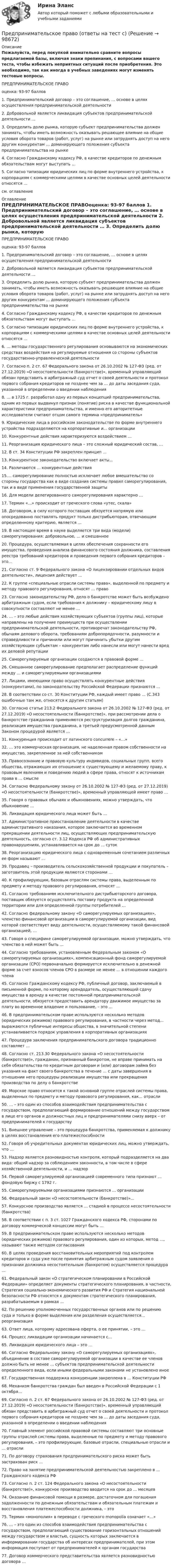     
            Описание
            Пожалуйста, перед покупкой внимательно сравните вопросы предлагаемой базы, включая знаки препинания, с вопросами вашего теста, чтобы избежать неприятных ситуаций после приобретения. Это необходимо, так как иногда в учебных заведениях могут изменять тестовые вопросы. ПРЕДПРИНИМАТЕЛЬСКОЕ ПРАВОоценка: 93-97 баллов	1. Предпринимательский договор – это соглашение, … основе в целях осуществления предпринимательской деятельности	2. Добровольной является ликвидация субъектов предпринимательской деятельности …	3. Определить долю рынка, которую субъект предпринимательства должен занимать, чтобы иметь возможность оказывать решающее влияние на общие условия оборота товаров (работ, услуг) на рынке или затруднять доступ на него другим конкурентам … доминирующего положения субъекта предпринимательства на рынке	4. Согласно Гражданскому кодексу РФ, в качестве кредиторов по денежным обязательствам могут выступать …	5. Согласно типизации юридических лиц по форме внутреннего устройства, к корпорациям с коммерческими целями в качестве основных целей деятельности относятся …см. оглавление 
            Оглавление
            ПРЕДПРИНИМАТЕЛЬСКОЕ ПРАВОоценка: 93-97 баллов	1. Предпринимательский договор – это соглашение, … основе в целях осуществления предпринимательской деятельности	2. Добровольной является ликвидация субъектов предпринимательской деятельности …	3. Определить долю рынка, которую субъект предпринимательства должен занимать, чтобы иметь возможность оказывать решающее влияние на общие условия оборота товаров (работ, услуг) на рынке или затруднять доступ на него другим конкурентам … доминирующего положения субъекта предпринимательства на рынке	4. Согласно Гражданскому кодексу РФ, в качестве кредиторов по денежным обязательствам могут выступать …	5. Согласно типизации юридических лиц по форме внутреннего устройства, к корпорациям с коммерческими целями в качестве основных целей деятельности относятся …	6. … методы государственного регулирования основываются на экономических средствах воздействия на регулируемые отношения со стороны субъектов государственно-управленческой деятельности	7. Согласно п. 2 ст. 67 Федерального закона от 26.10.2002 № 127-ФЗ (ред. от 27.12.2019) «О несостоятельности (банкротстве)», временный управляющий обязан представить в арбитражный суд отчет о своей деятельности и протокол первого собрания кредиторов не позднее чем за … до даты заседания суда, указанной в определении о введении наблюдения	8. … в 1725 г. разработал одну из первых концепций предпринимательства, одним из первых выдвинул признак (понятие) риска в качестве функциональной характеристики предпринимательства, и именно его авторитетные исследователи считают отцом самого термина «предприниматель»	9. Юридические лица в российском законодательстве по форме внутреннего устройства подразделяются на корпоративные и... организации	10. Конкурентные действия характеризуются воздействием …	11. Реорганизация юридического лица – это сложный юридический состав, …	12. В ст. 34 Конституции РФ закреплен принцип …	13. Конкурентное законодательство включает акты...	14. Различаются … конкурентные действия	15.... саморегулирование полностью исключает любое вмешательство со стороны государства как в виде создания системы правил саморегулирования, так и в виде применения государственной защиты	16. Для модели делегированного саморегулирования характерно …	17. Термин «…» происходит от греческого слова «утес, скала»	18. Договором, в силу которого поставщик обязуется напрямую или опосредованно поставлять продукт только дистрибьюторам, отвечающим определенному критерию, является …	19. В настоящее время в науке выделяется три вида (модели) саморегулирования: добровольное, … и смешанное	20. Процедура, осуществляемая в целях обеспечения сохранности его имущества, проведения анализа финансового состояния должника, составления реестра требований кредиторов и проведения первого собрания кредиторов – это...	21. Согласно ст. 9 Федерального закона «О лицензировании отдельных видов деятельности», лицензия действует …	22. К группе «специальные отрасли системы права», выделенной по предмету и методу правового регулирования, относят … право	23. Согласно законодательству РФ, дело о банкротстве может быть возбуждено арбитражным судом, если требования к должнику – юридическому лицу в совокупности составляют не менее …	24. … – это любые действия хозяйствующих субъектов (группы лиц), которые направлены на получение преимуществ при осуществлении предпринимательской деятельности, противоречат законодательству РФ, обычаям делового оборота, требованиям добропорядочности, разумности и справедливости и причинили или могут причинить убытки другим хозяйствующим субъектам – конкурентам либо нанесли или могут нанести вред их деловой репутации	25. Саморегулируемые организации создаются в правовой форме …	26. Смешанное саморегулирование предполагает распределение функций между … и саморегулируемыми организациями	27. Лицами, имеющими право осуществлять конкурентные действия (конкурентами), по законодательству Российской Федерации признаются …	28. В соответствии со ст. 30 Конституции РФ, каждый имеет право … (С.343 ошибочные там же, относятся к другим статьям)	30. Согласно статье 213.2 Федерального закона от 26.10.2002 № 127-ФЗ (ред. от 27.12.2019) «О несостоятельности (банкротстве)», при рассмотрении дела о банкротстве гражданина применяются реструктуризация долгов гражданина, реализация имущества гражданина, а третьей предусмотренной данным Законом процедурой является …	31. Конкуренция происходит от латинского concurrere – «…»	32. … это коммерческая организация, не наделенная правом собственности на имущество, закрепленное за ней собственником	33. Правосознание и правовую культуру индивидов, социальных групп, всего общества, отражающих их отношение к существующему и желаемому праву, к правовым явлениям и поведению людей в сфере права, относят к источникам права в … смысле	34. Согласно Федеральному закону от 26.10.2002 № 127-ФЗ (ред. от 27.12.2019) «О несостоятельности (банкротстве)», временный управляющей имеет право …	35. Говоря о правовых обычаях и обыкновениях, можно утверждать, что обыкновение …	36. Ликвидация юридического лица может быть …	37. Административное приостановление деятельности в качестве административного наказания, которое заключается во временном прекращении деятельности лиц, осуществляющих предпринимательскую деятельность, согласно ст. 3.12 Кодекса РФ об административных правонарушениях, устанавливается на срок до … суток	38. Реорганизацию юридического лица с одновременным сочетанием различных ее форм называют …	39. Продавец – производитель сельскохозяйственной продукции и покупатель – заготовитель этой продукции являются сторонами …	40. К профилирующим, базовым отраслям системы права, выделенным по предмету и методу правового регулирования, относят …	41. Согласно требованиям исключительного дистрибьюторского договора, поставщик обязуется осуществлять поставку продукта на определенной территории или для определенной группы потребителей …	42. Согласно федеральному закону «О саморегулируемых организациях», членство финансовой организации в саморегулируемой организации, вид которой соответствует виду деятельности, осуществляемому такой финансовой организацией, …	43. Говоря о специфике саморегулируемой организации, можно утверждать, что членство в ней может быть …	44. Согласно требованиям, установленным Федеральным законом «О саморегулируемых организациях», компенсационный фонд саморегулируемой организации (СРО) первоначально формируется исключительно в денежной форме за счет взносов членов СРО в размере не менее … в отношении каждого члена	45. Согласно Гражданскому кодексу РФ, публичный договор, заключаемый в письменной форме, по которому арендодатель, осуществляющий сдачу имущества в аренду в качестве постоянной предпринимательской деятельности, обязуется предоставить арендатору движимое имущество за плату во временное владение и пользование, – это …	46. В предпринимательском праве используются несколько методов (юридических режимов) правового регулирования, в частности через метод... выражаются публичные интересы общества, в значительной степени устанавливается порядок управления в корпоративных организациях	47. Процедура заключения предпринимательского договора традиционно составляет …	48. Согласно ст. 213.30 Федерального закона «О несостоятельности (банкротстве)», гражданин, признанный банкротом, не вправе принимать на себя обязательства по кредитным договорам и (или) договорам займа без указания на факт своего банкротства в течение … с даты завершения в отношении него процедуры реализации имущества или прекращения производства по делу о банкротстве	49. Морское право относится к такой основной группе отраслей системы права, выделенных по предмету и методу правового регулирования, как... отрасли	50. … – это один из способов взаимодействия предпринимательства с государством, предполагающий формирование отношений между государством в лице его органов и должностных лиц и предпринимателями снизу вверх –  от предпринимателей к государству	51. Внешнее управление – это процедура банкротства, применяемая к должнику в целях восстановления его платежеспособности	52. Говоря об учредительных документах юридических лиц, можно утверждать, что …	53. Надзор является разновидностью контроля, который подразделяется на два вида: общий надзор за соблюдением законности, в том числе в сфере хозяйственной деятельности, и … надзор	54. Первой саморегулируемой организацией современного типа признают … фондовую биржу с 1792 г.	55. Саморегулируемыми организациями признаются … организации	56. Федеральный закон «О несостоятельности (банкротстве)»...	57. Конкурсное производство является … стадией в процессе несостоятельности (банкротства)	58. В соответствии с п. 3 ст. 1027 Гражданского кодекса РФ, сторонами по договору коммерческой концессии могут быть …	59. В предпринимательском праве используются несколько методов (юридических режимов) правового регулирования, один из которых, метод …, называют также методом согласования	60. В целях проведения восстановительных мероприятий под контролем кредиторов и суда уже после принятия арбитражным судом заявления о признании должника несостоятельным (банкротом) осуществляется процедура …	61. Федеральный закон «О стратегическом планировании в Российской Федерации» определяет документы стратегического планирования, в частности, Стратегия социально-экономического развития РФ и Стратегия национальной безопасности РФ относятся к документам стратегического планирования, разрабатываемым в рамках …	62. По решению уполномоченных государственных органов или по решению суда и только в форме выделения или разделения осуществляется... реорганизация	63. Ответ лица, которому адресована оферта, о ее принятии, – это …	64. Процесс ликвидации организации начинается с...	65. Ликвидация юридического лица – это …	66. Согласно Федеральному закону «О саморегулируемых организациях», объединение в составе саморегулируемой организации в качестве ее членов должно быть не менее … субъектов предпринимательской деятельности определенного вида, если иными федеральными законами не установлено иное	67. Государственная поддержка конкуренции закреплена в … Конституции РФ	68. Механизм банкротства граждан был введен в Российской Федерации с 1 октября...	69. Согласно п. 2 ст. 67 Федерального закона от 26.10.2002 № 127-ФЗ (ред. от 27.12.2019) «О несостоятельности (банкротстве)», временный управляющий обязан представить в арбитражный суд отчет о своей деятельности и протокол первого собрания кредиторов не позднее чем за … до даты заседания суда, указанной в определении о введении наблюдения	70. Главный элемент российской правовой системы составляют три основные группы отраслей системы права, выделенные по предмету и методу правового регулирования, – это профилирующие, базовые отрасли, специальные отрасли и … отрасли	71. По договору страхования предпринимательского риска может быть застрахован риск …	72. Право на занятие предпринимательской деятельностью закреплено в … Гражданского кодекса РФ	73. Согласно п. 2 ст. 124 Федерального закона «О несостоятельности (банкротстве)», конкурсное производство вводится на срок до … месяцев	74. Оказание финансовой помощи в размере, достаточном для погашения задолженности по денежным обязательствам и обязательным платежам и восстановления платежеспособности должника, – это	75. Термин «монополия» в переводе с греческого monopolia означает «…»	76. … – это один из способов взаимодействия предпринимательства с государством, предполагающий существование горизонтальных отношений между государством и властью, сущность которых заключается в информировании государства об интересах предпринимателей, при этом информация поступает от предпринимателей к органам государства	77. Договор коммерческого представительства является разновидностью договора …  
            
            
            Предпринимательское право МФПУ СинергияПредпринимательское право (ответы на тест с)Предпринимательское право (Ответы на тест Синергия/МОИ/ МТИ)💯 Предпринимательское право. (ответы на тест Синергия / МОИ / МТИ / МосАП, октябрь 2023)Предпринимательское право Ответы на тесты 1-3 и итоговое тестирование Витте МУИВ💯 Предпринимательское право. (правильные ответы на тест Синергия / МОИ / МТИ / МосАП)Предпринимательское право практическая работа💯 Предпринимательское право. (все ответы на тест Синергия / МТИ / МосАП, март 2023)Предпринимательское право итоговый тест Предпринимательское право  Итоговый тест Предпринимательское право Итоговый тестПредпринимательское право Итоговый тестПредпринимательское право Контрольная работа (Вариант -3)Предпринимательское право ММУ 2023г.