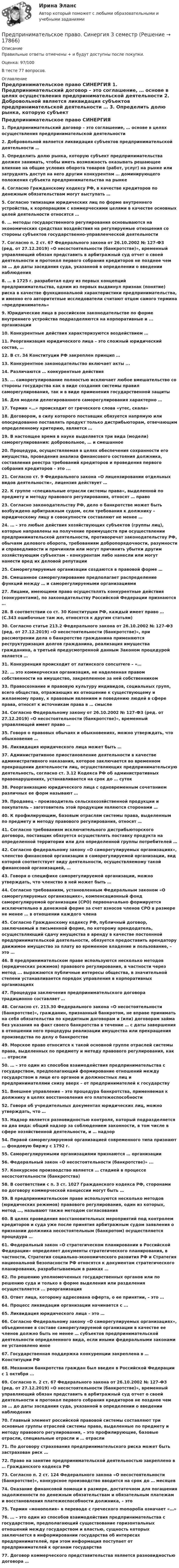     
          Описание
          Правильные ответы отмечены + и будут доступны после покупки.Оценка: 97/100В тесте 77 вопросов. 
          Оглавление
                                        Предпринимательское право СИНЕРГИЯ 1. Предпринимательский договор – это соглашение, … основе в целях осуществления предпринимательской деятельности 2. Добровольной является ликвидация субъектов предпринимательской деятельности … 3. Определить долю рынка, которую субъект предпринимательства должен занимать, чтобы иметь возможность оказывать решающее влияние на общие условия оборота товаров (работ, услуг) на рынке или затруднять доступ на него другим конкурентам … доминирующего положения субъекта предпринимательства на рынке 4. Согласно Гражданскому кодексу РФ, в качестве кредиторов по денежным обязательствам могут выступать … 5. Согласно типизации юридических лиц по форме внутреннего устройства, к корпорациям с коммерческими целями в качестве основных целей деятельности относятся … 6. … методы государственного регулирования основываются на экономических средствах воздействия на регулируемые отношения со стороны субъектов государственно-управленческой деятельности 7. Согласно п. 2 ст. 67 Федерального закона от 26.10.2002 № 127-ФЗ (ред. от 27.12.2019) «О несостоятельности (банкротстве)», временный управляющий обязан представить в арбитражный суд отчет о своей деятельности и протокол первого собрания кредиторов не позднее чем за … до даты заседания суда, указанной в определении о введении наблюдения 8. … в 1725 г. разработал одну из первых концепций предпринимательства, одним из первых выдвинул признак (понятие) риска в качестве функциональной характеристики предпринимательства, и именно его авторитетные исследователи считают отцом самого термина «предприниматель» 9. Юридические лица в российском законодательстве по форме внутреннего устройства подразделяются на корпоративные и ... организации 10. Конкурентные действия характеризуются воздействием … 11. Реорганизация юридического лица – это сложный юридический состав, … 12. В ст. 34 Конституции РФ закреплен принцип … 13. Конкурентное законодательство включает акты ... 14. Различаются … конкурентные действия 15. ... саморегулирование полностью исключает любое вмешательство со стороны государства как в виде создания системы правил саморегулирования, так и в виде применения государственной защиты 16. Для модели делегированного саморегулирования характерно … 17. Термин «…» происходит от греческого слова «утес, скала» 18. Договором, в силу которого поставщик обязуется напрямую или опосредованно поставлять продукт только дистрибьюторам, отвечающим определенному критерию, является … 19. В настоящее время в науке выделяется три вида (модели) саморегулирования: добровольное, … и смешанное 20. Процедура, осуществляемая в целях обеспечения сохранности его имущества, проведения анализа финансового состояния должника, составления реестра требований кредиторов и проведения первого собрания кредиторов – это ... 21. Согласно ст. 9 Федерального закона «О лицензировании отдельных видов деятельности», лицензия действует … 22. К группе «специальные отрасли системы права», выделенной по предмету и методу правового регулирования, относят … право 23. Согласно законодательству РФ, дело о банкротстве может быть возбуждено арбитражным судом, если требования к должнику – юридическому лицу в совокупности составляют не менее … 24. … – это любые действия хозяйствующих субъектов (группы лиц), которые направлены на получение преимуществ при осуществлении предпринимательской деятельности, противоречат законодательству РФ, обычаям делового оборота, требованиям добропорядочности, разумности и справедливости и причинили или могут причинить убытки другим хозяйствующим субъектам – конкурентам либо нанесли или могут нанести вред их деловой репутации 25. Саморегулируемые организации создаются в правовой форме … 26. Смешанное саморегулирование предполагает распределение функций между … и саморегулируемыми организациями 27. Лицами, имеющими право осуществлять конкурентные действия (конкурентами), по законодательству Российской Федерации признаются … 28. В соответствии со ст. 30 Конституции РФ, каждый имеет право … (С.343 ошибочные там же, относятся к другим статьям) 30. Согласно статье 213.2 Федерального закона от 26.10.2002 № 127-ФЗ (ред. от 27.12.2019) «О несостоятельности (банкротстве)», при рассмотрении дела о банкротстве гражданина применяются реструктуризация долгов гражданина, реализация имущества гражданина, а третьей предусмотренной данным Законом процедурой является … 31. Конкуренция происходит от латинского concurrere – «… 32. … это коммерческая организация, не наделенная правом собственности на имущество, закрепленное за ней собственником 33. Правосознание и правовую культуру индивидов, социальных групп, всего общества, отражающих их отношение к существующему и желаемому праву, к правовым явлениям и поведению людей в сфере права, относят к источникам права в … смысле 34. Согласно Федеральному закону от 26.10.2002 № 127-ФЗ (ред. от 27.12.2019) «О несостоятельности (банкротстве)», временный управляющей имеет право … 35. Говоря о правовых обычаях и обыкновениях, можно утверждать, что обыкновение … 36. Ликвидация юридического лица может быть … 37. Административное приостановление деятельности в качестве административного наказания, которое заключается во временном прекращении деятельности лиц, осуществляющих предпринимательскую деятельность, согласно ст. 3.12 Кодекса РФ об административных правонарушениях, устанавливается на срок до … суток 38. Реорганизацию юридического лица с одновременным сочетанием различных ее форм называют … 39. Продавец – производитель сельскохозяйственной продукции и покупатель – заготовитель этой продукции являются сторонами … 40. К профилирующим, базовым отраслям системы права, выделенным по предмету и методу правового регулирования, относят … 41. Согласно требованиям исключительного дистрибьюторского договора, поставщик обязуется осуществлять поставку продукта на определенной территории или для определенной группы потребителей … 42. Согласно федеральному закону «О саморегулируемых организациях», членство финансовой организации в саморегулируемой организации, вид которой соответствует виду деятельности, осуществляемому такой финансовой организацией, … 43. Говоря о специфике саморегулируемой организации, можно утверждать, что членство в ней может быть … 44. Согласно требованиям, установленным Федеральным законом «О саморегулируемых организациях», компенсационный фонд саморегулируемой организации (СРО) первоначально формируется исключительно в денежной форме за счет взносов членов СРО в размере не менее … в отношении каждого члена 45. Согласно Гражданскому кодексу РФ, публичный договор, заключаемый в письменной форме, по которому арендодатель, осуществляющий сдачу имущества в аренду в качестве постоянной предпринимательской деятельности, обязуется предоставить арендатору движимое имущество за плату во временное владение и пользование, – это … 46. В предпринимательском праве используются несколько методов (юридических режимов) правового регулирования, в частности через метод ... выражаются публичные интересы общества, в значительной степени устанавливается порядок управления в корпоративных организациях 47. Процедура заключения предпринимательского договора традиционно составляет … 48. Согласно ст. 213.30 Федерального закона «О несостоятельности (банкротстве)», гражданин, признанный банкротом, не вправе принимать на себя обязательства по кредитным договорам и (или) договорам займа без указания на факт своего банкротства в течение … с даты завершения в отношении него процедуры реализации имущества или прекращения производства по делу о банкротстве 49. Морское право относится к такой основной группе отраслей системы права, выделенных по предмету и методу правового регулирования, как ... отрасли 50. … – это один из способов взаимодействия предпринимательства с государством, предполагающий формирование отношений между государством в лице его органов и должностных лиц и предпринимателями снизу вверх – от предпринимателей к государству 51. Внешнее управление – это процедура банкротства, применяемая к должнику в целях восстановления его платежеспособности 52. Говоря об учредительных документах юридических лиц, можно утверждать, что … 53. Надзор является разновидностью контроля, который подразделяется на два вида: общий надзор за соблюдением законности, в том числе в сфере хозяйственной деятельности, и … надзор 54. Первой саморегулируемой организацией современного типа признают … фондовую биржу с 1792 г. 55. Саморегулируемыми организациями признаются … организации 56. Федеральный закон «О несостоятельности (банкротстве)» ... 57. Конкурсное производство является … стадией в процессе несостоятельности (банкротства) 58. В соответствии с п. 3 ст. 1027 Гражданского кодекса РФ, сторонами по договору коммерческой концессии могут быть … 59. В предпринимательском праве используются несколько методов (юридических режимов) правового регулирования, один из которых, метод …, называют также методом согласования 60. В целях проведения восстановительных мероприятий под контролем кредиторов и суда уже после принятия арбитражным судом заявления о признании должника несостоятельным (банкротом) осуществляется процедура … 61. Федеральный закон «О стратегическом планировании в Российской Федерации» определяет документы стратегического планирования, в частности, Стратегия социально-экономического развития РФ и Стратегия национальной безопасности РФ относятся к документам стратегического планирования, разрабатываемым в рамках … 62. По решению уполномоченных государственных органов или по решению суда и только в форме выделения или разделения осуществляется ... реорганизация 63. Ответ лица, которому адресована оферта, о ее принятии, – это … 64. Процесс ликвидации организации начинается с ... 65. Ликвидация юридического лица – это … 66. Согласно Федеральному закону «О саморегулируемых организациях», объединение в составе саморегулируемой организации в качестве ее членов должно быть не менее … субъектов предпринимательской деятельности определенного вида, если иными федеральными законами не установлено иное 67. Государственная поддержка конкуренции закреплена в … Конституции РФ 68. Механизм банкротства граждан был введен в Российской Федерации с 1 октября ... 69. Согласно п. 2 ст. 67 Федерального закона от 26.10.2002 № 127-ФЗ (ред. от 27.12.2019) «О несостоятельности (банкротстве)», временный управляющий обязан представить в арбитражный суд отчет о своей деятельности и протокол первого собрания кредиторов не позднее чем за … до даты заседания суда, указанной в определении о введении наблюдения 70. Главный элемент российской правовой системы составляют три основные группы отраслей системы права, выделенные по предмету и методу правового регулирования, – это профилирующие, базовые отрасли, специальные отрасли и … отрасли 71. По договору страхования предпринимательского риска может быть застрахован риск … 72. Право на занятие предпринимательской деятельностью закреплено в … Гражданского кодекса РФ 73. Согласно п. 2 ст. 124 Федерального закона «О несостоятельности (банкротстве)», конкурсное производство вводится на срок до … месяцев 74. Оказание финансовой помощи в размере, достаточном для погашения задолженности по денежным обязательствам и обязательным платежам и восстановления платежеспособности должника, – это 75. Термин «монополия» в переводе с греческого monopolia означает «…» 76. … – это один из способов взаимодействия предпринимательства с государством, предполагающий существование горизонтальных отношений между государством и властью, сущность которых заключается в информировании государства об интересах предпринимателей, при этом информация поступает от предпринимателей к органам государства 77. Договор коммерческого представительства является разновидностью договора … 
            
            
            Предпринимательское право синергия 3 семестрПредпринимательское право. Синергия 3 семестрПредпринимательское право. Синергия. Ответы на тест. 2022Предпринимательское право. Синергия. Тест.Предпринимательское право (Тест с ответами СИНЕРГИЯ / МОИ / МТИ)Предпринимательское право экзамен сборник с ответами Синергия на отлично 2022-2023Предпринимательской деятельностью является ... на систематическое получение прибыли от пользования имуществом, продажи товаров, выполнения работ или оказания услуг лицами, зарегистрированными в этом качестве в установленном законом порядкеПредпринимательское право .Практические задания. ММУ.Предпринимательское право практическое задание №1 (Росдистант)Предпринимательское право практическое задание №2 (Росдистант)Предпринимательское право практическое задание №3 (Росдистант)Предпринимательское право практическое задание №4 (Росдистант) Предпринимательское право рейтинговая виттепредпринимательское право Синергия 2 курс