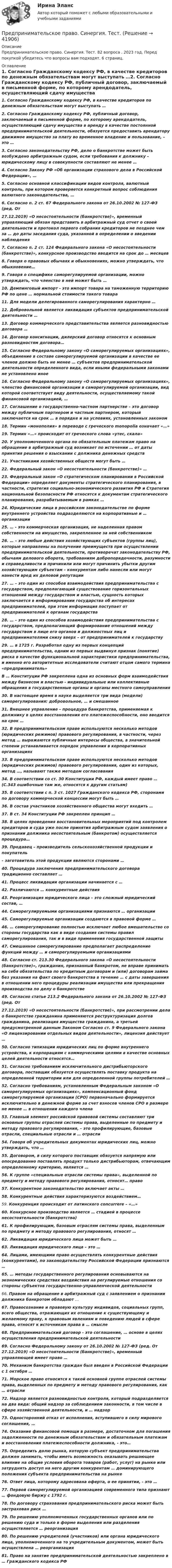      
          Описание
          Предпринимательское право. Синергия. Тест. 82 вопроса . 2023 год. Перед покупкой убедитесь что вопросы вам подходят. 6 страниц. 
          Оглавление
          1.     Согласно Гражданскому кодексу РФ, в качестве кредиторов по денежным обязательствам могут выступать …2.     Согласно Гражданскому кодексу РФ, публичный договор, заключаемый в письменной форме, по которому арендодатель, осуществляющий сдачу имущества в аренду в качестве постоянной предпринимательской деятельности, обязуется предоставить арендатору движимое имущество за плату во временное владение и пользование, – это …3.     Согласно законодательству РФ, дело о банкротстве может быть   возбуждено арбитражным судом, если требования к должнику – юридическому лицу в совокупности составляют не менее …4.     Согласно Закону РФ «Об организации страхового дела в Российской Федерации», …5.     Согласно основной классификации видов контроля, валютный контроль, при котором проверяется конкретный вопрос соблюдения валютного законодательства, …6.     Согласно п. 2 ст. 67 Федерального закона от 26.10.2002 № 127-ФЗ (ред. От27.12.2019) «О несостоятельности (банкротстве)», временный управляющий обязан представить в арбитражный суд отчет о своей деятельности и протокол первого собрания кредиторов не позднее чем за … до даты заседания суда, указанной в определении о введении наблюдения7.     Согласно п. 2 ст. 124 Федерального закона «О несостоятельности (банкротстве)», конкурсное производство вводится на срок до … месяцев8.     Говоря о правовых обычаях и обыкновениях, можно утверждать, что обыкновение…9.     Говоря о специфике саморегулируемой организации, можно утверждать, что членство в ней может быть …10.  Демпинговый импорт -  это импорт товара на таможенную территорию   РФ по цене … нормальной стоимости такого товара11.  Для модели делегированного саморегулирования характерно …12.  Добровольной является ликвидация субъектов предпринимательской деятельности …13.  Договор коммерческого представительства является разновидностью договора …14. Договор консигнации, дилерский договор относятся к основным разновидностям договора…15.  Согласно Федеральному закону «О саморегулируемых организациях», объединение в составе саморегулируемой организации в качестве ее членов должно быть не менее … субъектов предпринимательской деятельности определенного вида, если иными федеральными законами не установлено иное16.  Согласно Федеральному закону «О саморегулируемых организациях», членство финансовой организации в саморегулируемой организации, вид которой соответствует виду деятельности, осуществляемому такой финансовой организацией, …17.  Соглашение о государственно-частном партнерстве – это договор между публичным партнером и частным партнером, который заключается на срок … в порядке и на условиях, установленных законом18.  Термин «монополия» в переводе с греческого monopolia означает «…»19.  Термин «…» происходит от греческого слова «утес, скала»20.  У уполномоченного органа по обязательным платежам право на обращение в арбитражный суд возникает по истечении … от даты принятия решения о взыскании с должника денежных средств21.  Участниками хозяйственных обществ могут быть …22.  Федеральный закон «О несостоятельности (банкротстве)» …23.  Федеральный закон «О стратегическом планировании в Российской Федерации» определяет документы стратегического планирования, в частности, стратегия социально-экономического развития РФ и Стратегия национальной безопасности РФ относятся к документам стратегического планирования, разрабатываемым в рамках …24.  Юридические лица в российском законодательстве по форме внутреннего устройства подразделяются на корпоративные и … организации25.  …  -  это коммерческая организация, не наделенная правом собственности на имущество, закрепленное за ней собственником26.  … – это любые действия хозяйствующих субъектов (группы лиц), которые направлены на получение преимуществ при осуществлении предпринимательской деятельности, противоречат законодательству РФ, обычаям делового оборота, требованиям добропорядочности, разумности и справедливости и причинили или могут причинить убытки другим хозяйствующим субъектам – конкурентам либо нанесли или могут нанести вред их деловой репутации27.  … – это один из способов взаимодействия предпринимательства с государством, предполагающий существование горизонтальных отношений между государством и властью, сущность которых заключается в информировании государства об интересах предпринимателей, при этом информация поступает от предпринимателей к органам государства28.  … – это один из способов   взаимодействия предпринимательства с государством, предполагающий формирование отношений между государством в лице его органов и должностных лиц и предпринимателями снизу вверх – от предпринимателей к государству29.  … в 1725 г. Разработал одну из первых концепций предпринимательства, одним из первых выдвинул признак (понятие) риска в качестве функциональной характеристики предпринимательства, и именно его авторитетные исследователи считают отцом самого термина «предприниматель»                   В … Конституции РФ закреплена одна из основных форм взаимодействия между бизнесом и властью - индивидуальные или коллективные обращения в государственные органы и органы местного самоуправления30.  В настоящее время в науке выделяется три вида (модели) саморегулирования: добровольное, … и смешанное31.  Внешнее управление – процедура банкротства, применяемая к должнику в целях восстановления его платежеспособности, оно вводится на срок …32.  В предпринимательском праве используются несколько методов (юридических режимов) правового регулирования, в частности, через метод … выражаются публичные интересы общества, в значительной степени устанавливается порядок управления в корпоративных организациях33.  В предпринимательском праве используются несколько методов (юридических режимов) правового регулирования, один из которых, метод …, называют также методом согласования34.  В соответствии со ст. 30 Конституции РФ, каждый имеет право … (С.343 ошибочные там же, относятся к другим статьям)35.  В соответствии с п. 3 ст. 1027 Гражданского кодекса РФ, сторонами по договору коммерческой концессии могут быть …36.  В состав участников хозяйственного общества могут входить …37.  В ст. 34 Конституции РФ закреплен принцип …38.  В целях проведения восстановительных мероприятий под контролем кредиторов и суда уже после принятия арбитражным судом заявления о признании должника несостоятельным (банкротом) осуществляется процедура…39.  Продавец – производитель сельскохозяйственной продукции и покупатель– заготовитель этой продукции являются  сторонами …40.  Процедура заключения предпринимательского договора традиционно составляет …41.  Процесс ликвидации организации начинается с …42.  Различаются … конкурентные действия43.  Реорганизация юридического лица – это сложный юридический состав, …44.  Саморегулируемыми        организациями признаются … организации45.  Саморегулируемые организации создаются в                                    правовой форме …46.  … саморегулирование полностью исключает любое вмешательство со стороны государства как в виде создания системы правил саморегулирования, так и в виде применения государственной защиты47.  Смешанное саморегулирование предполагает распределение функций между … и саморегулируемыми организациями48.  Согласно ст. 213.30 Федерального закона «О несостоятельности (банкротстве)», гражданин, признанный банкротом, не вправе принимать на себя обязательства по кредитным договорам и (или) договорам займа без указания на факт своего банкротства в течение … с даты завершения в отношении него процедуры реализации имущества или прекращения производства по делу о банкротстве49.  Согласно статье 213.2 Федерального закона от 26.10.2002 № 127-ФЗ (ред. От27.12.2019) «О несостоятельности (банкротстве)», при рассмотрении дела о банкротстве гражданина применяются реструктуризация долгов гражданина, реализация имущества гражданина, а третьей предусмотренной данным Законом Согласно ст. 9 Федерального закона «О лицензировании отдельных видов деятельности», лицензия действует …50.  Согласно типизации юридических лиц по форме внутреннего устройства, к корпорациям с коммерческими целями в качестве основных целей деятельности относятся…51.  Согласно требованиям исключительного дистрибьюторского договора, поставщик обязуется осуществлять поставку продукта на определенной территории или для определенной группы потребителей …52.  Согласно требованиям, установленным Федеральным законом «О саморегулируемых организациях», компенсационный фонд саморегулируемой организации (СРО) первоначально формируется исключительно в денежной форме за счет взносов членов СРО в размере не менее … в отношении каждого члена53.  Главный элемент российской правовой системы составляют три основные группы отраслей системы права, выделенные по предмету и методу правового регулирования, – это профилирующие, базовые отрасли, специальные отрасли и … отрасли54.  Говоря об учредительных документах юридических лиц, можно утверждать, что …55.  Договором, в силу которого поставщик обязуется напрямую или опосредованно поставлять продукт только дистрибьюторам, отвечающим определенному критерию, является …56.  К группе «специальные отрасли системы права», выделенной по предмету и методу правового регулирования, относят… право57.  Конкурентное законодательство включает акты …58.  Конкурентные действия характеризуются воздействием…59.  Конкуренция происходит от латинского concurrere – «…»60.  Конкурсное производство является … стадией в процессе несостоятельности (банкротства)61.  К профилирующим, базовым отраслям системы права, выделенным по предмету и методу правового регулирования, относят …62.  Ликвидация юридического лица  может быть …63.  Ликвидация юридического лица – это …64.  Лицами, имеющими право осуществлять конкурентные действия (конкурентами), по законодательству Российской Федерации признаются …65.  … методы государственного регулирования основываются на экономических средствах воздействия на регулируемые отношения со стороны субъектов государственно-управленческой деятельности66.  Правом на обращение в арбитражный суд с заявлением о признании должника банкротом обладают …67.  Правосознание и правовую культуру индивидов, социальных групп, всего общества, отражающих их отношение к существующему и желаемому праву, к правовым явлениям и поведению людей в сфере права, относят к источникам права в … смысле68.  Предпринимательский договор - это соглашение, … основе в целях осуществления предпринимательской деятельности69.  Согласно Федеральному закону от 26.10.2002 № 127-ФЗ (ред. От 27.12.2019) «О несостоятельности (банкротстве)», временный управляющей                 имеет право …70.  Механизм банкротства граждан был введен в Российской Федерации с 1 октября …71.  Морское право относится к такой основной группе отраслей системы права, выделенных по предмету и методу правового регулирования, как … отрасли72.  Надзор является разновидностью контроля, который подразделяется на два вида: общий надзор за соблюдением законности, в том числе в сфере хозяйственной деятельности, и … надзор73.  Односторонний отказ от исполнения, вступившего в силу мирового соглашения, …74.  Оказание финансовой помощи в размере, достаточном для погашения задолженности по денежным обязательствам и обязательным платежам и восстановления платежеспособности должника, - это…75.  Определить долю рынка, которую субъект предпринимательства должен занимать, чтобы иметь возможность оказывать решающее влияние на общие условия оборота товаров (работ, услуг) на рынке или затруднять доступ на него другим конкурентам … доминирующего положения субъекта предпринимательства на рынке76.  Ответ лица, которому адресована оферта, о ее принятии, -  это …77.  Первой саморегулируемой организацией современного типа признают … фондовую  биржу с 1792 г.78.  По договору страхования предпринимательского риска может быть застрахован риск …79.  По решению уполномоченных государственных органов или по решению суда и только в форме выделения или разделения осуществляется … реорганизация80.  По решению учредителей (участников) или органа юридического лица, уполномоченного на то учредительным документом, может быть осуществлена … реорганизация81.  Право на занятие предпринимательской деятельностью закреплено в … Гражданского кодекса  РФ 
            
            
            Предпринимательское право. Синергия. Ответы на тест. 2022Предпринимательское право. Синергия. Тест.Предпринимательское право (Тест с ответами СИНЕРГИЯ / МОИ / МТИ)Предпринимательское право экзамен сборник с ответами Синергия на отлично 2022-2023Предпринимательской деятельностью является ... на систематическое получение прибыли от пользования имуществом, продажи товаров, выполнения работ или оказания услуг лицами, зарегистрированными в этом качестве в установленном законом порядкеПредпринимательской деятельностью является ..., получение прибыли от пользования имуществом, продажи товаров, выполнения работ или оказания услуг лицами, зарегистрированными в этом качестве в установленном законом порядкеПредпринимательство 1/1 ММУПредпринимательское право практическое задание №2 (Росдистант)Предпринимательское право практическое задание №3 (Росдистант)Предпринимательское право практическое задание №4 (Росдистант) Предпринимательское право рейтинговая виттепредпринимательское право Синергия 2 курсПредпринимательское право Синергия 2 курс 3 семестрПредпринимательское право синергия 3 семестр