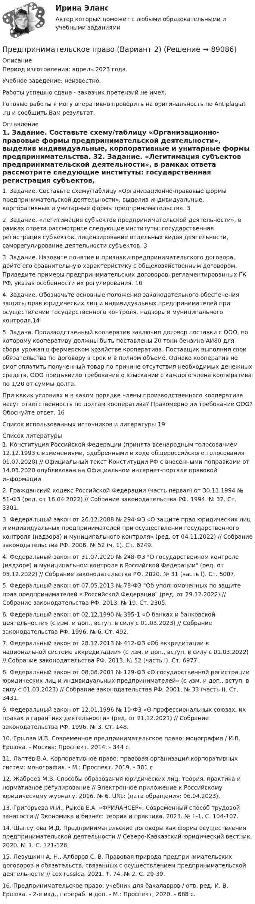      
            Описание
            Период изготовления: апрель 2023 года. Учебное заведение: неизвестно.Работы успешно сдана - заказчик претензий не имел.Готовые работы я могу оперативно проверить на оригинальность по Antiplagiat .ru и сообщить Вам результат. 
            Оглавление
            1. Задание. Составьте схему/таблицу «Организационно-правовые формы предпринимательской деятельности», выделив индивидуальные, корпоративные и унитарные формы предпринимательства.	32. Задание. «Легитимация субъектов предпринимательской деятельности», в рамках ответа рассмотрите следующие институты: государственная регистрация субъектов, лицензирование отдельных видов деятельности, саморегулирование деятельности субъектов.	33. Задание. Назовите понятие и признаки предпринимательского договора, дайте его сравнительную характеристику с общехозяйственным договором. Приведите примеры предпринимательских договоров, регламентированных ГК РФ, указав особенности их регулирования.	104. Задание. 	Обозначьте основные положения законодательного обеспечения защиты прав юридических лиц и индивидуальных предпринимателей при осуществлении государственного контроля, надзора и муниципального контроля.145. Задача. Производственный кооператив заключил договор поставки с ООО, по которому кооперативу должны быть поставлены 20 тонн бензина АИ80 для сбора урожая в фермерском хозяйстве кооператива. Поставщик выполнил свои обязательства по договору в срок и в полном объеме. Однако кооператив не смог оплатить полученный товар по причине отсутствия необходимых денежных средств. ООО предъявило требование о взыскании с каждого члена кооператива по 1/20 от суммы долга.При каких условиях и в каком порядке члены производственного кооператива несут ответственность по долгам кооператива? Правомерно ли требование ООО? Обоснуйте ответ.	16Список использованных источников и литературы	19 
            Список литературы
            1.	Конституция Российской Федерации (принята всенародным голосованием 12.12.1993 с изменениями, одобренными в ходе общероссийского голосования 01.07.2020) // Официальный текст Конституции РФ с внесенными поправками от 14.03.2020 опубликован на Официальном интернет-портале правовой информации 2.	Гражданский кодекс Российской Федерации (часть первая) от 30.11.1994 № 51-ФЗ (ред. от 16.04.2022) // Собрание законодательства РФ. 1994. № 32. Ст. 3301.3.	Федеральный закон от 26.12.2008 № 294-ФЗ «О защите прав юридических лиц и индивидуальных предпринимателей при осуществлении государственного контроля (надзора) и муниципального контроля» (ред. от 04.11.2022) // Собрание законодательства РФ. 2008. № 52 (ч. 1). Ст. 6249.4.	Федеральный закон от 31.07.2020 № 248-ФЗ О государственном контроле (надзоре) и муниципальном контроле в Российской Федерации (ред. от 05.12.2022) // Собрание законодательства РФ. 2020. № 31 (часть I). Ст. 5007.5.	Федеральный закон от 07.05.2013 № 78-ФЗ Об уполномоченных по защите прав предпринимателей в Российской Федерации (ред. от 29.12.2022) // Собрание законодательства РФ. 2013. № 19. Ст. 2305.6.	Федеральный закон от 02.12.1990 № 395-1 «О банках и банковской деятельности» (с изм. и доп., вступ. в силу с 01.03.2023) // Собрание законодательства РФ. 1996. № 6. Ст. 492.7.	Федеральный закон от 28.12.2013 № 412-ФЗ «Об аккредитации в национальной системе аккредитации» (с изм. и доп., вступ. в силу с 01.03.2022) // Собрание законодательства РФ. 2013. № 52 (часть I). Ст. 6977.8.	Федеральный закон от 08.08.2001 № 129-ФЗ «О государственной регистрации юридических лиц и индивидуальных предпринимателей» (с изм. и доп., вступ. в силу с 01.03.2023) // Собрание законодательства РФ. 2001. № 33 (часть I). Ст. 3431.9.	Федеральный закон от 12.01.1996 № 10-ФЗ «О профессиональных союзах, их правах и гарантиях деятельности» (ред. от 21.12.2021) // Собрание законодательства РФ. 1996. № 3. Ст. 148.10.	Ершова И.В. Современное предпринимательское право: монография / И.В. Ершова. - Москва: Проспект, 2014. - 344 с.11.	Лаптев В.А. Корпоративное право: правовая организация корпоративных систем: монография. - М.: Проспект, 2019. - 381 с.12.	Жабреев М.В. Способы образования юридических лиц: теория, практика и нормативное регулирование // Электронное приложение к Российскому юридическому журналу. 2016. № 6. URL:  (дата обращения: 06.04.2023).13.	Григорьева И.И., Рыков Е.А. «ФРИЛАНСЕР»: Современный способ трудовой занятости // Экономика и бизнес: теория и практика. 2023. № 1-1, С. 104-107.14.	Шапсугова М.Д. Предпринимательские договоры как форма осуществления предпринимательской деятельности // Северо-Кавказский юридический вестник. 2020. № 1. С. 121-126.15.	Левушкин А. Н., Алборов С. В. Правовая природа предпринимательских договоров и обязательств, связанных с осуществлением предпринимательской деятельности // Lex russica. 2021. Т. 74. № 2. С. 29-39.16.	Предпринимательское право: учебник для бакалавров / отв. ред. И. В. Ершова. - 2-е изд., перераб. и доп. - М.: Проспект, 2020. - 688 с. 
            
            
            Предпринимательское право 77 вопросов СИНЕРГИЯ МТИ 2022Предпринимательское право (Вариант 2)Предпринимательское право (Вариант 5, ТУСУР)💯 Предпринимательское право. (все ответы на тест Синергия / МТИ / МосАП, июль 2022)💯 Предпринимательское право. (все ответы на тест Синергия / МТИ / МосАП, май 2023)💯 Предпринимательское право. (все ответы на тест Синергия / МТИ / МосАП, март 2023)Предпринимательское право итоговый тест Предпринимательское правоПредпринимательское право Предпринимательское право Предпринимательское право 100 балловПредпринимательское право 100 баллов РосдистантПредпринимательское право (1/1) ММУ 2024гПредпринимательское право 2 ФЭК