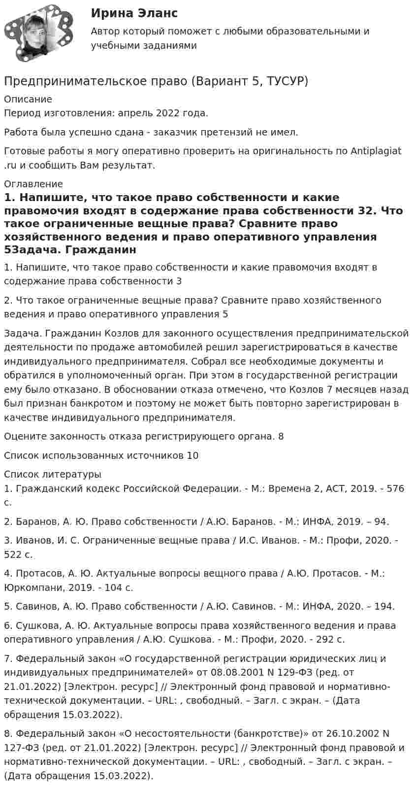      
          Описание
          Период изготовления:  апрель 2022 года.Работа была успешно сдана - заказчик претензий не имел.Готовые работы я могу оперативно проверить на оригинальность по Antiplagiat .ru и сообщить Вам результат. 
          Оглавление
          1. Напишите, что такое право собственности и какие правомочия входят в содержание права собственности 32. Что такое ограниченные вещные права? Сравните право хозяйственного ведения и право оперативного управления 5Задача. Гражданин Козлов для законного осуществления предпринимательской деятельности по продаже автомобилей решил зарегистрироваться в качестве индивидуального предпринимателя. Собрал все необходимые документы и обратился в уполномоченный орган. При этом в государственной регистрации ему было отказано. В обосновании отказа отмечено, что Козлов 7 месяцев назад был признан банкротом и поэтому не может быть повторно зарегистрирован в качестве индивидуального предпринимателя. Оцените законность отказа регистрирующего органа.  8Список использованных источников 10 
          Список литературы
          1. Гражданский кодекс Российской Федерации. - М.: Времена 2, АСТ, 2019. - 576 c.2. Баранов, А. Ю. Право собственности / А.Ю. Баранов. - М.: ИНФА, 2019. – 94.3. Иванов, И. С. Ограниченные вещные права / И.С. Иванов. - М.: Профи, 2020. - 522 c.4. Протасов, А. Ю. Актуальные вопросы вещного права / А.Ю. Протасов. - М.: Юркомпани, 2019. - 104 c.5. Савинов, А. Ю. Право собственности / А.Ю. Савинов. - М.: ИНФА, 2020. – 194.6. Сушкова, А. Ю. Актуальные вопросы права хозяйственного ведения и права оперативного управления / А.Ю. Сушкова. - М.: Профи, 2020. - 292 c.7. Федеральный закон «О государственной регистрации юридических лиц и индивидуальных предпринимателей» от 08.08.2001 N 129-ФЗ (ред. от 21.01.2022) [Электрон. ресурс] // Электронный фонд правовой и нормативно-технической документации. – URL: , свободный. – Загл. с экран. – (Дата обращения 15.03.2022).8. Федеральный закон «О несостоятельности (банкротстве)» от 26.10.2002 N 127-ФЗ (ред. от 21.01.2022) [Электрон. ресурс] // Электронный фонд правовой и нормативно-технической документации. – URL: , свободный. – Загл. с экран. – (Дата обращения 15.03.2022).
            
            
            Предпринимательское право (Вариант 2)Предпринимательское право (Вариант 5, ТУСУР)💯 Предпринимательское право. (все ответы на тест Синергия / МТИ / МосАП, июль 2022)💯 Предпринимательское право. (все ответы на тест Синергия / МТИ / МосАП, май 2023)💯 Предпринимательское право. (все ответы на тест Синергия / МТИ / МосАП, март 2023)Предпринимательское право итоговый тест Предпринимательское право  Итоговый тест Предпринимательское право Предпринимательское право Предпринимательское право 100 балловПредпринимательское право 100 баллов РосдистантПредпринимательское право (1/1) ММУ 2024гПредпринимательское право 2 ФЭКПредпринимательское право 6 семестр Синергия 2023 