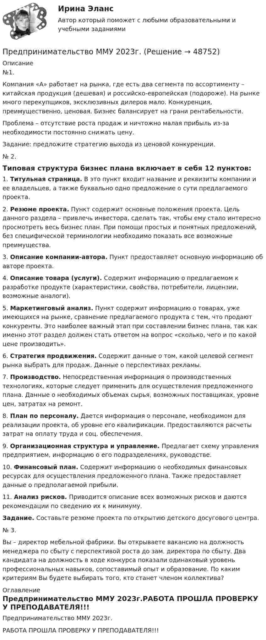    
            Описание
            №1. 	Компания «А» работает на рынка, где есть два сегмента по ассортименту – китайская продукция (дешевая) и российско-европейская (подороже). На рынке много перекупщиков, эксклюзивных дилеров мало. Конкуренция, преимущественно, ценовая. Бизнес балансирует на грани рентабельности.	Проблема – отсутствие роста продаж и ничтожно малая прибыль из-за необходимости постоянно снижать цену.	 Задание: предложите стратегию выхода из ценовой конкуренции.	№ 2. 	Типовая структура бизнес плана включает в себя 12 пунктов:	1.                   Титульная страница. В это пункт входит название и реквизиты компании и ее владельцев, а также буквально одно предложение о сути предлагаемого проекта.	2.                   Резюме проекта. Пункт содержит основные положения проекта. Цель данного раздела – привлечь инвестора, сделать так, чтобы ему стало интересно просмотреть весь бизнес план. При помощи простых и понятных предложений, без специфической терминологии необходимо показать все возможные преимущества.	3.                   Описание компании-автора. Пункт предоставляет основную информацию об авторе проекта.	4.                   Описание товара (услуги). Содержит информацию о предлагаемом к разработке продукте (характеристики, свойства, потребители, лицензии, возможные аналоги).	5.                   Маркетинговый анализ. Пункт содержит информацию о товарах, уже имеющихся на рынке, сравнение предлагаемого продукта с тем, что продают конкуренты. Это наиболее важный этап при составлении бизнес плана, так как именно этот раздел должен стать ответом на вопрос «сколько, чего и по какой цене производить».	6.                   Стратегия продвижения. Содержит данные о том, какой целевой сегмент рынка выбрать для продаж. Данные о перспективах рекламы.	7.                   Производство. Непосредственная информация о производственных технологиях, которые следует применить для осуществления предложенного плана. Данные о необходимых объемах сырья, возможных поставщиках, уровне цен, затратах на ремонт.	8.                   План по персоналу. Дается информация о персонале, необходимом для реализации проекта, об уровне его квалификации. Предоставляются расчеты затрат на оплату труда и соц. обеспечения.	9.                   Организационная структура и управление. Предлагает схему управления предприятием, информацию о его подразделениях, руководстве.	10.               Финансовый план. Содержит информацию о необходимых финансовых ресурсах для осуществления предложенного плана. Также предоставляет данные о предполагаемой прибыли.	11.               Анализ рисков. Приводится описание всех возможных рисков и даются рекомендации по сведению их к минимуму.  Задание. Составьте резюме проекта по открытию детского досугового центра.	№ 3. 	Вы – директор мебельной фабрики. Вы открываете вакансию на должность менеджера по сбыту с перспективой роста до зам. директора по сбыту. Два кандидата на должность в ходе конкурса показали одинаковый уровень профессиональных навыков, сопоставимый опыт и образование. По каким критериям Вы будете выбирать того, кто станет членом коллектива? 
            Оглавление
            Предпринимательство ММУ 2023г.РАБОТА ПРОШЛА ПРОВЕРКУ У ПРЕПОДАВАТЕЛЯ!!! 
            
            
            Предпринимательство ММУ 2023г.Предпринимательство ММУ 2023г.Предпринимательство (Практическая работа) ММУ*️⃣ Предпринимательство. СМ 1 и СМ 2Предпринимательство (часть 1/1)Предприятие Андрея осуществило затраты на сырье, материалы, энергию, производственный персонал (зарплата, оклады), так же сюда вошли технологические издержки, общезаводские накладные расходы, административные накладные расходы. Какой вид издержек Предприятие в отчетном месяце изготовило продукции на 22500 тыс. руб. Предпринимательское право. Синергия 3 семестрПредпринимательское право. Синергия. Ответы на тест. 2022Предпринимательское право. Синергия. Тест.Предпринимательское право (Тест с ответами СИНЕРГИЯ / МОИ / МТИ)Предпринимательское право экзамен сборник с ответами Синергия на отлично 2022-2023Предпринимательской деятельностью является ... на систематическое получение прибыли от пользования имуществом, продажи товаров, выполнения работ или оказания услуг лицами, зарегистрированными в этом качестве в установленном законом порядкеПредпринимательской деятельностью является ..., получение прибыли от пользования имуществом, продажи товаров, выполнения работ или оказания услуг лицами, зарегистрированными в этом качестве в установленном законом порядке