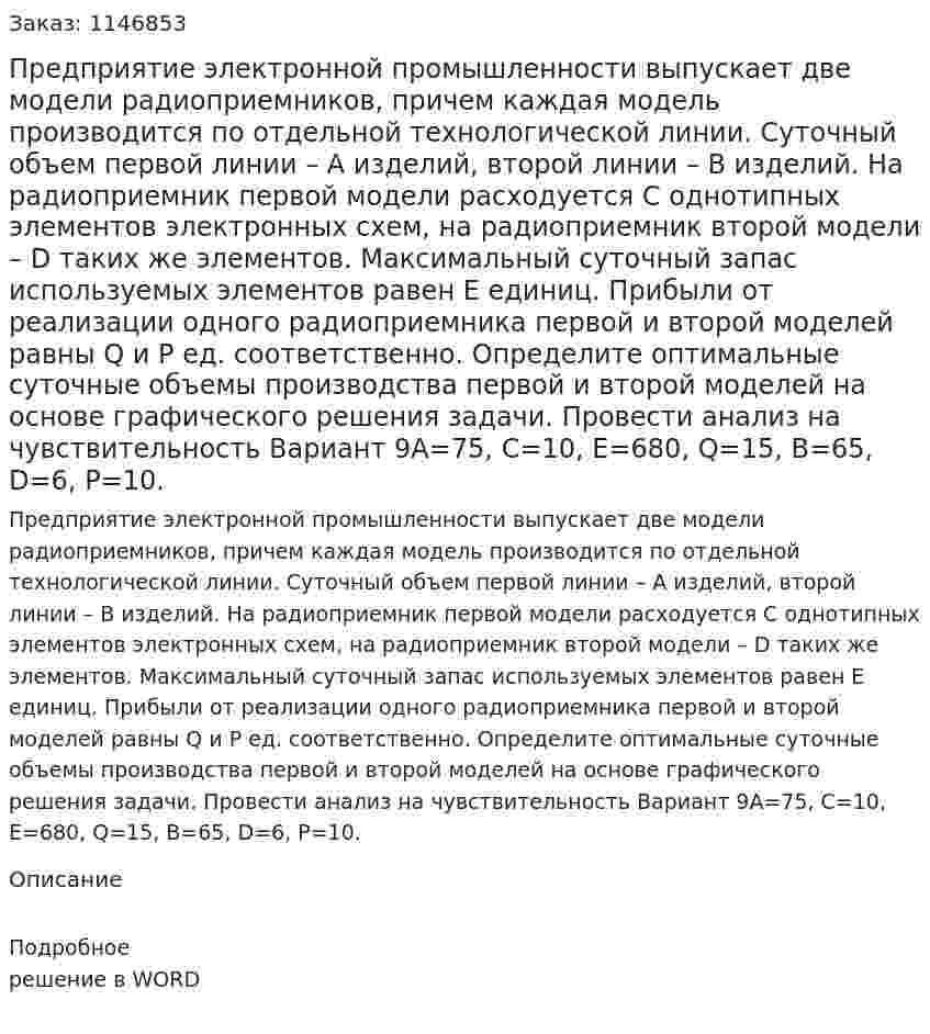 Предприятие электронной промышленности выпускает две модели радиоприемников, причем каждая модель производится по отдельной технологической линии. Суточный объем первой линии – A изделий, второй линии – B изделий. На радиоприемник первой модели расходуется C однотипных элементов электронных схем, на радиоприемник второй модели – D таких же элементов. Максимальный суточный запас используемых элементов равен E единиц. Прибыли от реализации одного радиоприемника первой и второй моделей равны Q и P ед. соответственно. Определите оптимальные суточные объемы производства первой и второй моделей на основе графического решения задачи. Провести анализ на чувствительность Вариант 9A=75, C=10, E=680, Q=15, B=65, D=6, P=10. 