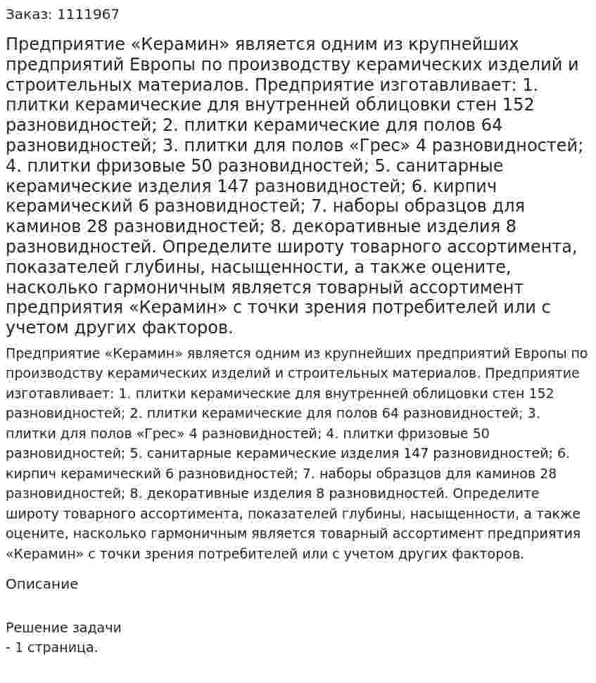 Предприятие «Керамин» является одним из крупнейших предприятий Европы по производству керамических изделий и строительных материалов. Предприятие изготавливает: 1.	плитки керамические для внутренней облицовки стен 152 разновидностей; 2.	плитки керамические для полов 64 разновидностей; 3.	плитки для полов «Грес» 4 разновидностей; 4.	плитки фризовые 50 разновидностей; 5.	санитарные керамические изделия 147 разновидностей; 6.	кирпич керамический 6 разновидностей; 7.	наборы образцов для каминов 28 разновидностей; 8.	декоративные изделия 8 разновидностей. Определите широту товарного ассортимента, показателей глубины, насыщенности, а также оцените, насколько гармоничным является товарный ассортимент предприятия «Керамин» с точки зрения потребителей или с учетом других факторов. 