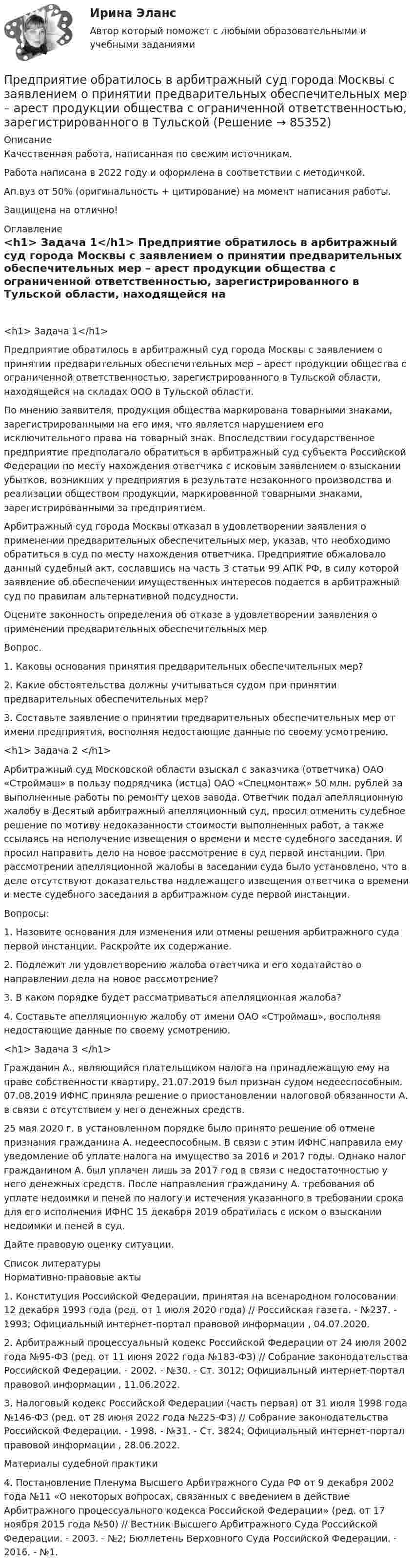      
            Описание
            Качественная работа, написанная по свежим источникам.Работа написана в 2022 году и оформлена в соответствии с методичкой.Ап.вуз от 50% (оригинальность + цитирование) на момент написания работы.Защищена на отлично! 
            Оглавление
             <h1>	Задача 1</h1> 	Предприятие обратилось в арбитражный суд города Москвы с заявлением о принятии предварительных обеспечительных мер – арест продукции общества с ограниченной ответственностью, зарегистрированного в Тульской области, находящейся на складах ООО в Тульской области.	По мнению заявителя, продукция общества маркирована товарными знаками, зарегистрированными на его имя, что является нарушением его исключительного права на товарный знак. Впоследствии государственное предприятие предполагало обратиться в арбитражный суд субъекта Российской Федерации по месту нахождения ответчика с исковым заявлением о взыскании убытков, возникших у предприятия в результате незаконного производства и реализации обществом продукции, маркированной товарными знаками, зарегистрированными за предприятием.	Арбитражный суд города Москвы отказал в удовлетворении заявления о применении предварительных обеспечительных мер, указав, что необходимо обратиться в суд по месту нахождения ответчика. Предприятие обжаловало данный судебный акт, сославшись на часть 3 статьи 99 АПК РФ, в силу которой заявление об обеспечении имущественных интересов подается в арбитражный суд по правилам альтернативной подсудности.	Оцените законность определения об отказе в удовлетворении заявления о применении предварительных обеспечительных мер	Вопрос. 	1. Каковы основания принятия предварительных обеспечительных мер? 	2. Какие обстоятельства должны учитываться судом при принятии предварительных обеспечительных мер?	3. Составьте заявление о принятии предварительных обеспечительных мер от имени предприятия, восполняя недостающие данные по своему усмотрению. <h1>	Задача 2 </h1> 	Арбитражный суд Московской области взыскал с заказчика (ответчика) ОАО «Строймаш» в пользу подрядчика (истца) ОАО «Спецмонтаж» 50 млн. рублей за выполненные работы по ремонту цехов завода. Ответчик подал апелляционную жалобу в Десятый арбитражный апелляционный суд, просил отменить судебное решение по мотиву недоказанности стоимости выполненных работ, а также ссылаясь на неполучение извещения о времени и месте судебного заседания. И просил направить дело на новое рассмотрение в суд первой инстанции. При рассмотрении апелляционной жалобы в заседании суда было установлено, что в деле отсутствуют доказательства надлежащего извещения ответчика о времени и месте судебного заседания в арбитражном суде первой инстанции.	 Вопросы:	1. Назовите основания для изменения или отмены решения арбитражного суда первой инстанции. Раскройте их содержание.	2. Подлежит ли удовлетворению жалоба ответчика и его ходатайство о направлении дела на новое рассмотрение?	3. В каком порядке будет рассматриваться апелляционная жалоба?	4. Составьте апелляционную жалобу от имени ОАО «Строймаш», восполняя недостающие данные по своему усмотрению. <h1>	Задача 3 </h1> 	Гражданин А., являющийся плательщиком налога на принадлежащую ему на праве собственности квартиру, 21.07.2019 был признан судом недееспособным. 07.08.2019 ИФНС приняла решение о приостановлении налоговой обязанности А. в связи с отсутствием у него денежных средств. 	25 мая 2020 г. в установленном порядке было принято решение об отмене признания гражданина А. недееспособным. В связи с этим ИФНС направила ему уведомление об уплате налога на имущество за 2016 и 2017 годы. Однако налог гражданином А. был уплачен лишь за 2017 год в связи с недостаточностью у него денежных средств. После направления гражданину А. требования об уплате недоимки и пеней по налогу и истечения указанного в требовании срока для его исполнения ИФНС 15 декабря 2019 обратилась с иском о взыскании недоимки и пеней в суд.	Дайте правовую оценку ситуации.  
            Список литературы
            	Нормативно-правовые акты 	1.        Конституция Российской Федерации, принятая на всенародном голосовании 12 декабря 1993 года (ред. от 1 июля 2020 года) // Российская газета. - №237. - 1993; Официальный интернет-портал правовой информации , 04.07.2020.	2.        Арбитражный процессуальный кодекс Российской Федерации от 24 июля 2002 года №95-ФЗ (ред. от 11 июня 2022 года №183-ФЗ) // Собрание законодательства Российской Федерации. - 2002. - №30. - Ст. 3012; Официальный интернет-портал правовой информации , 11.06.2022.	3.        Налоговый кодекс Российской Федерации (часть первая) от 31 июля 1998 года №146-ФЗ (ред. от 28 июня 2022 года №225-ФЗ) // Собрание законодательства Российской Федерации. - 1998. - №31. - Ст. 3824; Официальный интернет-портал правовой информации , 28.06.2022. 	Материалы судебной практики 	4.        Постановление Пленума Высшего Арбитражного Суда РФ от 9 декабря 2002 года №11 «О некоторых вопросах, связанных с введением в действие Арбитражного процессуального кодекса Российской Федерации» (ред. от 17 ноября 2015 года №50) // Вестник Высшего Арбитражного Суда Российской Федерации. - 2003. - №2; Бюллетень Верховного Суда Российской Федерации. - 2016. - №1.    
            
            
            Предприятие КПК «Добрый город»Предприятие обратилось в арбитражный суд города Москвы с заявлением о принятии предварительных обеспечительных мер – арест продукции общества с ограниченной ответственностью, зарегистрированного в Тульской Предприятие осуществило затраты на составление технико-экономического обоснования, организацию и оценку проектов, консалтинг, анализ окружающей среды. Какой вид издержек понесло предприятие?Предприятие планирует выпустить на рынок новый вид продукции. Пред­полагаемая цена единицы продукции может колебаться в зависимос­ти от конъюнктуры рынка в следующих пределах:Предприятие по изготовлению инновационного оборудования в сфере медицины занимает сильные конкурентные позиции, но в данный период испытывает натиск конкурентов и не может вкладывать необходимые средства в обновление производства и продукции. Какую Предприятие приобрело оборудование стоимостью 708 324 руб., том числе НДС 20 %, в АО «Запад». Доставку осуществляло ООО «Квант». Стоимость услуг по доставке составила 37 760 руб., включая НДС предприятие приобрело основное средство, не требующее монтажа за 10.000 евро. Расчеты должны быть произведены из расчета курса ЦБ РФ, установленного на дату перевода денежных средств со счета покупателя. Составить бухгалтерские проводкиПредприятие Андрея осуществило затраты на сырье, материалы, энергию, производственный персонал (зарплата, оклады), так же сюда вошли технологические издержки, общезаводские накладные расходы, административные накладные расходы. Какой вид издержек Предприятие в отчетном месяце изготовило продукции на 22500 тыс. руб. Предприятие выбирает стратегию (проект) развития. Главными критериями, предъявляемыми к проекту, являютсяПредприятие выпускает изделия А и Б в объеме 25600 еПредприятие выпускает изделия А и Б в объеме 25 600 ед. и 49 500 ед. соответственно. Норма времени на их изготовление составляет 6,5 ч и 2,4 ч соответственно. Потери рабочего времени составили 13 % при продолжительности смены 8 ч и 256 рабочих дней вПредприятие выпустило основной продукции на общую сумму 160 млн руб. Стоимость работ промышленного характера, выполненных другим организациям, составила 37,5 млн руб. Полуфабрикатов собственного производства изготовлено на сумму 8,4 млн руб., из них Предприятие изготавливает свечи разного вида: малые – объемом 100 см3