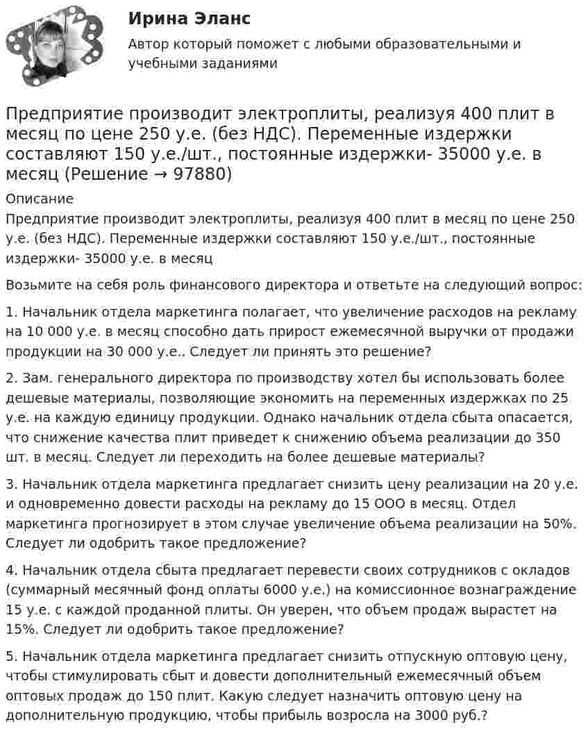      
            Описание
            	Предприятие производит электроплиты, реализуя 400 плит в месяц по цене 250 у.е. (без НДС). Переменные издержки составляют 150 у.е./шт., постоянные издержки- 35000 у.е. в месяц  	Возьмите на себя роль финансового директора и ответьте на следующий вопрос:	1. Начальник отдела маркетинга полагает, что увеличение расходов на рекламу на 10 000 у.е. в месяц способно дать прирост ежемесячной выручки от продажи продукции на 30 000 у.е.. Следует ли принять это решение?	2. Зам. генерального директора по производству хотел бы использовать более дешевые материалы, позволяющие экономить на переменных издержках по 25 у.е. на каждую единицу продукции. Однако начальник отдела сбыта опасается, что снижение качества плит приведет к снижению объема реализации до 350 шт. в месяц. Следует ли переходить на более дешевые материалы?	3. Начальник отдела маркетинга предлагает снизить цену реализации на 20 у.е. и одновременно довести расходы на рекламу до 15 ООО в месяц. Отдел маркетинга прогнозирует в этом случае увеличение объема реализации на 50%. Следует ли одобрить такое предложение? 	4. Начальник отдела сбыта предлагает перевести своих сотрудников с окладов (суммарный месячный фонд оплаты 6000 у.е.) на комиссионное вознаграждение 15 у.е. с каждой проданной плиты. Он уверен, что объем продаж вырастет на 15%. Следует ли одобрить такое предложение?	5. Начальник отдела маркетинга предлагает снизить отпускную оптовую цену, чтобы стимулировать сбыт и довести дополнительный ежемесячный объем оптовых продаж до 150 плит. Какую следует назначить оптовую цену на дополнительную продукцию, чтобы прибыль возросла на 3000 руб.?   
            
            
            Предприятие производит футбольные мячи в двух вариантах исполнениПредприятие производит электроплиты, реализуя 400 плит в месяц по цене 250 у.е. (без НДС). Переменные издержки составляют 150 у.е./шт., постоянные издержки- 35000 у.е. в месяцПредприятие рассматривает инвестиционный проект – приобретение нового оборудования. Стоимость линии (цена приобретения, транспортировка и монтаж) – 1500 тыс. руб. Срок эксплуатации – 4 года. Предприятие характеризуется стабильной потребностью в денежных средствах для осуществления текущей деятельности. Размер годовых платежей составляет 18 млн. р.Предприятия производит 310 ед. продукции в месяц, при этом постоянные издержки составляют 47 тыс. руб., переменные –399 руб. на одно изделие. Определить себестоимость единицы изделияПредрасположенность человека к воспитательным воздействиям – это …Председатель областного суда Энской области внес представление в квалификационную коллегию судей Энской области о досрочном прекращении полномочий судьи районного суда Мироновой А.А., Предприятие обратилось в арбитражный суд города Москвы с заявлением о принятии предварительных обеспечительных мер – арест продукции общества с ограниченной ответственностью, зарегистрированного в Тульской Предприятие осуществило затраты на составление технико-экономического обоснования, организацию и оценку проектов, консалтинг, анализ окружающей среды. Какой вид издержек понесло предприятие?Предприятие планирует выпустить на рынок новый вид продукции. Пред­полагаемая цена единицы продукции может колебаться в зависимос­ти от конъюнктуры рынка в следующих пределах:Предприятие по изготовлению инновационного оборудования в сфере медицины занимает сильные конкурентные позиции, но в данный период испытывает натиск конкурентов и не может вкладывать необходимые средства в обновление производства и продукции. Какую Предприятие приобрело оборудование стоимостью 708 324 руб., том числе НДС 20 %, в АО «Запад». Доставку осуществляло ООО «Квант». Стоимость услуг по доставке составила 37 760 руб., включая НДС предприятие приобрело основное средство, не требующее монтажа за 10.000 евро. Расчеты должны быть произведены из расчета курса ЦБ РФ, установленного на дату перевода денежных средств со счета покупателя. Составить бухгалтерские проводкиПредприятие приобрело транспортное средство в АО «Старт» стоимостью 1 180 000 руб., в том числе НДС 20 %. Доставку осуществляла транспортная организация. Стоимость услуг по доставке составила 29 500 