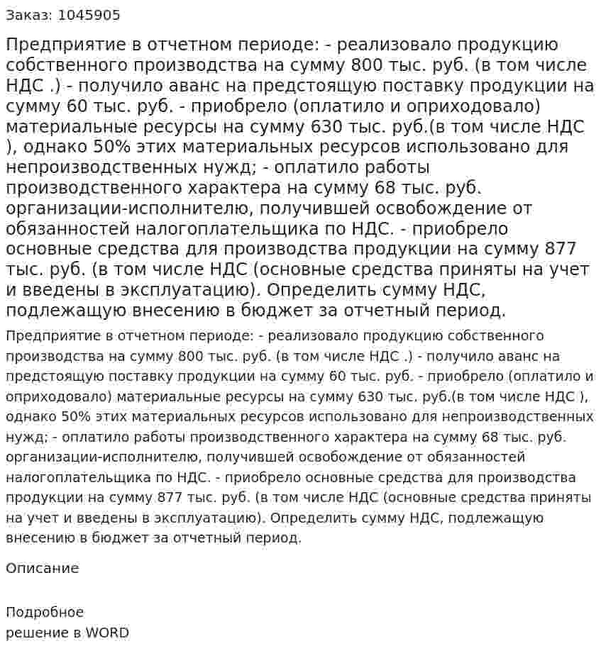 Предприятие в отчетном периоде:  - реализовало продукцию собственного производства на сумму 800 тыс. руб. (в том числе НДС .)  - получило аванс на предстоящую поставку продукции на сумму 60 тыс. руб.  - приобрело (оплатило и оприходовало) материальные ресурсы на сумму 630 тыс. руб.(в том числе НДС ), однако 50% этих материальных ресурсов использовано для непроизводственных нужд;  - оплатило работы производственного характера на сумму 68 тыс. руб. организации-исполнителю, получившей освобождение от обязанностей налогоплательщика по НДС.  - приобрело основные средства для производства продукции на сумму 877 тыс. руб. (в том числе НДС (основные средства приняты на учет и  введены в эксплуатацию).  Определить сумму НДС, подлежащую внесению в бюджет за отчетный период. 