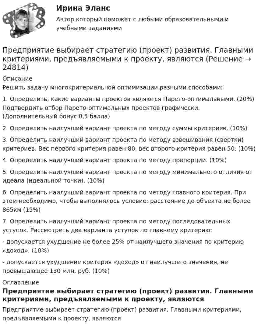     
          Описание
          Решить задачу многокритериальной оптимизации разными способами: 1. Определить, какие варианты проектов являются Парето-оптимальными. (20%) Подтвердить отбор Парето-оптимальных проектов графически. (Дополнительный бонус 0,5 балла) 2. Определить наилучший вариант проекта по методу суммы критериев. (10%) 3. Определить наилучший вариант проекта по методу взвешивания (свертки) критериев. Вес первого критерия равен 80, вес второго критерия равен 50. (10%) 4. Определить наилучший вариант проекта по методу пропорции. (10%) 5. Определить наилучший вариант проекта по методу минимального отличия от идеала (идеальной точки). (10%) 6. Определить наилучший вариант проекта по методу главного критерия. При этом необходимо, чтобы выполнялось условие: расстояние до объекта не более 865км (15%) 7. Определить наилучший вариант проекта по методу последовательных уступок. Рассмотреть два варианта уступок по главному критерию: - допускается ухудшение не более 25% от наилучшего значения по критерию «доход». (10%) - допускается ухудшение критерия «доход» от наилучшего значения, не превышающее 130 млн. руб. (10%) 
          Оглавление
          Предприятие выбирает стратегию (проект) развития. Главными критериями, предъявляемыми к проекту, являются 
            
            
            Предприятие в отчетном месяце изготовило продукции на 22500 тыс. руб. Предприятие выбирает стратегию (проект) развития. Главными критериями, предъявляемыми к проекту, являютсяПредприятие выпускает изделия А и Б в объеме 25600 еПредприятие выпускает изделия А и Б в объеме 25 600 ед. и 49 500 ед. соответственно. Норма времени на их изготовление составляет 6,5 ч и 2,4 ч соответственно. Потери рабочего времени составили 13 % при продолжительности смены 8 ч и 256 рабочих дней вПредприятие выпустило основной продукции на общую сумму 160 млн руб. Стоимость работ промышленного характера, выполненных другим организациям, составила 37,5 млн руб. Полуфабрикатов собственного производства изготовлено на сумму 8,4 млн руб., из них Предприятие изготавливает свечи разного вида: малые – объемом 100 см3Предприятие как социально-производственная структураПредпринимательской деятельностью является ..., получение прибыли от пользования имуществом, продажи товаров, выполнения работ или оказания услуг лицами, зарегистрированными в этом качестве в установленном законом порядкеПредпринимательство 1/1 ММУПредпринимательство ММУ 2023г.Предпринимательство ММУ 2023г.Предпринимательство (Практическая работа) ММУ*️⃣ Предпринимательство. СМ 1 и СМ 2Предпринимательство (часть 1/1)
