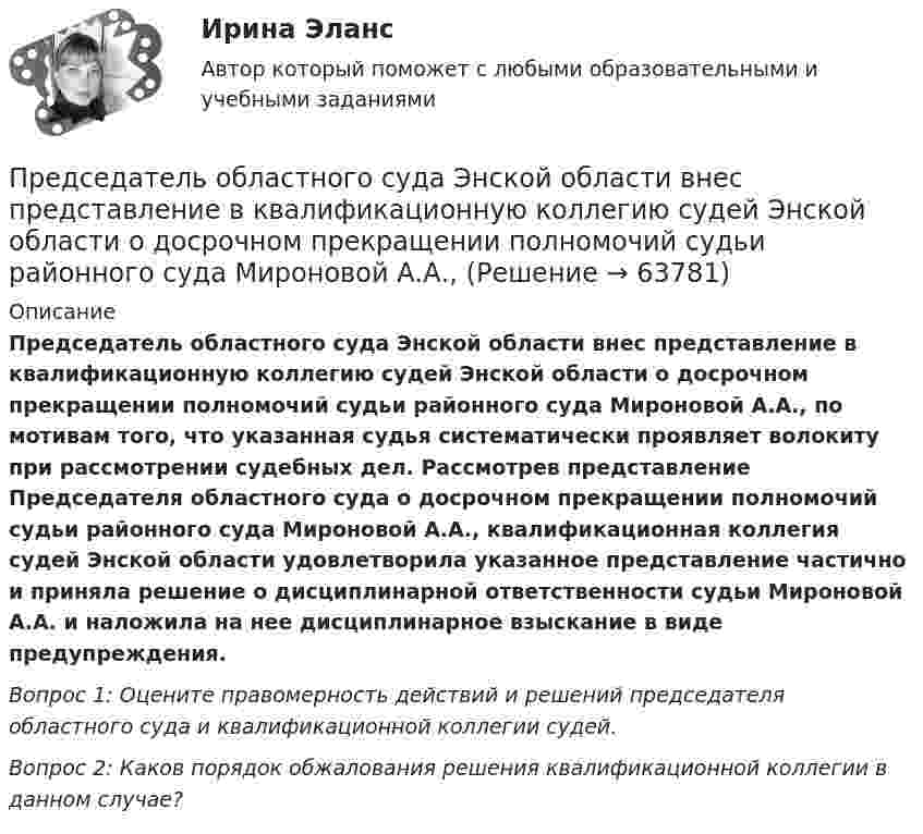     
            Описание
             Председатель областного суда Энской области внес представление в квалификационную коллегию судей Энской области о досрочном прекращении полномочий судьи районного суда Мироновой А.А., по мотивам того, что указанная судья систематически проявляет волокиту при рассмотрении судебных дел. Рассмотрев представление Председателя областного суда о досрочном прекращении полномочий судьи районного суда Мироновой А.А., квалификационная коллегия судей Энской области удовлетворила указанное представление частично и приняла решение о дисциплинарной ответственности судьи Мироновой А.А. и наложила на нее дисциплинарное взыскание в виде предупреждения. Вопрос 1: Оцените правомерность действий и решений председателя областного суда и квалификационной коллегии судей. Вопрос 2: Каков порядок обжалования решения квалификационной коллегии в данном случае?   
            
            
            Предрасположенность человека к воспитательным воздействиям – это …Председатель областного суда Энской области внес представление в квалификационную коллегию судей Энской области о досрочном прекращении полномочий судьи районного суда Мироновой А.А., Председатель профсоюза являетсяПредседатель совета директоров российского банка пригласил консультантов для решения проблемы с исполнительными органами. По отзывам членов совета директоров, члены правления безынициативны, им нельзя полностью доверить бизнес, поэтому совет директоров берет на себя многие функции оперативного управления банком.Председателю квалификационной коллегии судей Энской области поступила жалоба, содержащая сведения о совершении судьей С. районного суда города N Энской области дисциплинарного проступкаПредскажите наиболее вероятное следующее число в последовательности.  1, 8, 27, 64, ...Предскажите наиболее вероятное следующее число в последовательности. 3, 5, 13, 15, 23, 25, 33, ....предприятие приобрело основное средство, не требующее монтажа за 10.000 евро. Расчеты должны быть произведены из расчета курса ЦБ РФ, установленного на дату перевода денежных средств со счета покупателя. Составить бухгалтерские проводкиПредприятие приобрело транспортное средство в АО «Старт» стоимостью 1 180 000 руб., в том числе НДС 20 %. Доставку осуществляла транспортная организация. Стоимость услуг по доставке составила 29 500  Предприятие производит слайды, используемые в киноиндустрии. Заказ включает 100 слайдов. Прямые затраты на слайд: 120 руб. – материальные затраты; 40 руб. – прямой труд. Кроме того, заказ требует следующих работ и затрат:Предприятие производит футбольные мячи в двух вариантах исполнениПредприятие производит электроплиты, реализуя 400 плит в месяц по цене 250 у.е. (без НДС). Переменные издержки составляют 150 у.е./шт., постоянные издержки- 35000 у.е. в месяцПредприятие рассматривает инвестиционный проект – приобретение нового оборудования. Стоимость линии (цена приобретения, транспортировка и монтаж) – 1500 тыс. руб. Срок эксплуатации – 4 года. Предприятие характеризуется стабильной потребностью в денежных средствах для осуществления текущей деятельности. Размер годовых платежей составляет 18 млн. р.