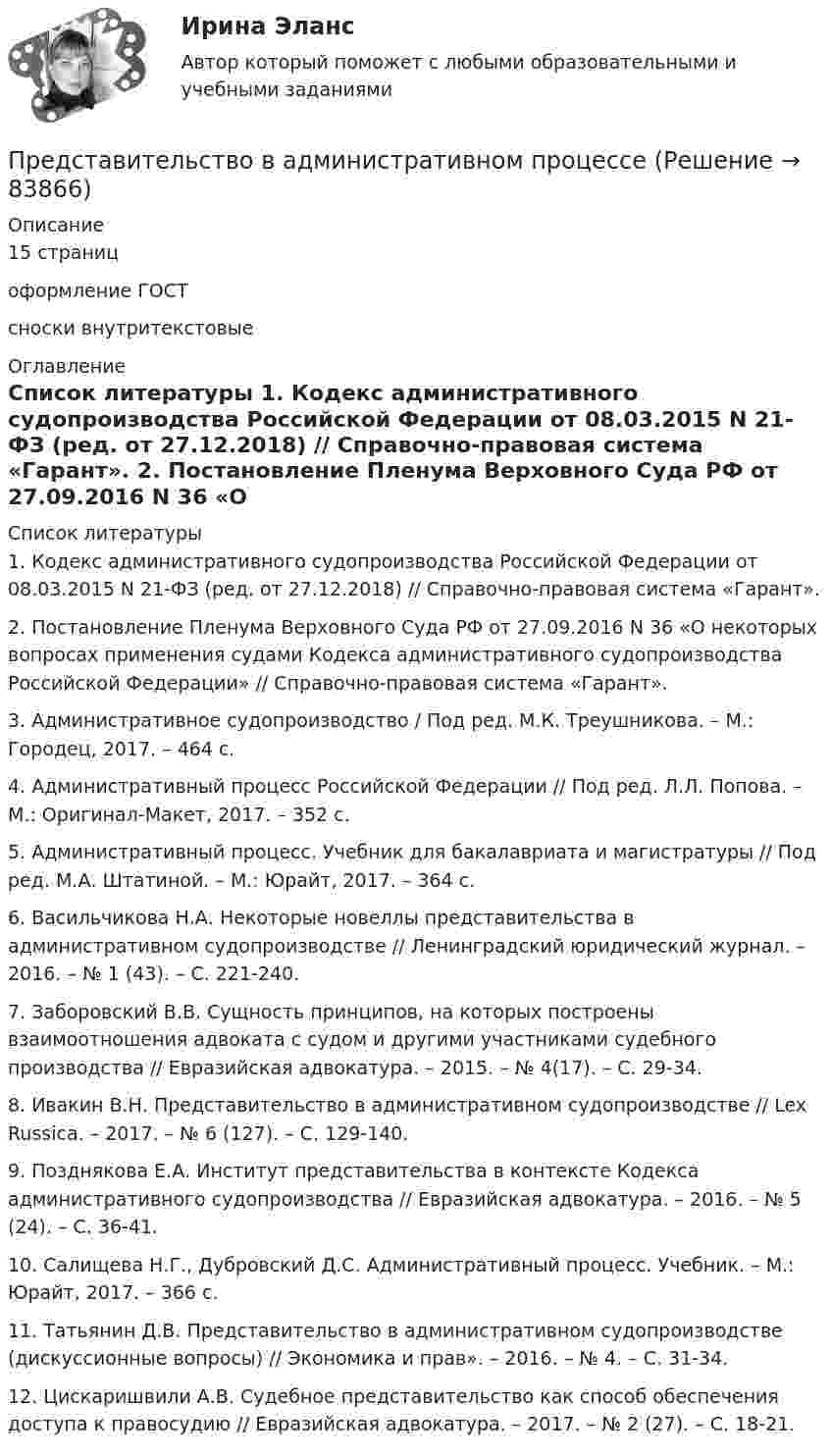      
            Описание
            15 страниц оформление ГОСТ сноски внутритекстовые  
            Оглавление
             
            Список литературы
            1.    Кодекс административного судопроизводства Российской Федерации от 08.03.2015 N 21-ФЗ (ред. от 27.12.2018) // Справочно-правовая система «Гарант». 2.    Постановление Пленума Верховного Суда РФ от 27.09.2016 N 36 «О некоторых вопросах применения судами Кодекса административного судопроизводства Российской Федерации» // Справочно-правовая система «Гарант». 3.    Административное судопроизводство / Под ред. М.К. Треушникова. – М.: Городец, 2017. – 464 с. 4.    Административный процесс Российской Федерации // Под ред. Л.Л. Попова. – М.: Оригинал-Макет, 2017. – 352 с. 5.    Административный процесс. Учебник для бакалавриата и магистратуры // Под ред. М.А. Штатиной. – М.: Юрайт, 2017. – 364 с. 6.    Васильчикова Н.А. Некоторые новеллы представительства в административном судопроизводстве // Ленинградский юридический журнал. – 2016. – № 1 (43). – С. 221-240. 7.    Заборовский В.В. Сущность принципов, на которых построены взаимоотношения адвоката с судом и другими участниками судебного производства // Евразийская адвокатура. – 2015. – № 4(17). – С. 29-34. 8.    Ивакин В.Н. Представительство в административном судопроизводстве // Lex Russica. – 2017. – № 6 (127). – С. 129-140.9.    Позднякова Е.А. Институт представительства в контексте Кодекса административного судопроизводства // Евразийская адвокатура. – 2016. – № 5 (24). – С. 36-41. 10. Салищева Н.Г., Дубровский Д.С. Административный процесс. Учебник. – М.: Юрайт, 2017. – 366 с. 11. Татьянин Д.В. Представительство в административном судопроизводстве (дискуссионные вопросы) // Экономика и прав». – 2016. – № 4. – С. 31-34.12. Цискаришвили А.В. Судебное представительство как способ обеспечения доступа к правосудию // Евразийская адвокатура. – 2017. – № 2 (27). – С. 18-21.  
            
            
            Представительский уровень модели OSI …Представительство в административном процессеПредставительство в гражданском процессеПредставительство. ДоверенностьПредставительство и его видыПредставительство по гражданским деламПредставить в алгебраической формеПредседателю квалификационной коллегии судей Энской области поступила жалоба, содержащая сведения о совершении судьей С. районного суда города N Энской области дисциплинарного проступкаПредскажите наиболее вероятное следующее число в последовательности.  1, 8, 27, 64, ...Предскажите наиболее вероятное следующее число в последовательности. 3, 5, 13, 15, 23, 25, 33, ....Представители неоклассической школы при анализе экономической деятельности фирмы исходили из предпосылки, что …Представители … принижали значение общих понятий и полагали, что общее существует только в уме человекаПредставители … считали первичной реальностью человеческие ощущения и индивидуальное сознаниеПредставители такого экономического учения, как …, резко выступали за накопление золота и против свободной торговли