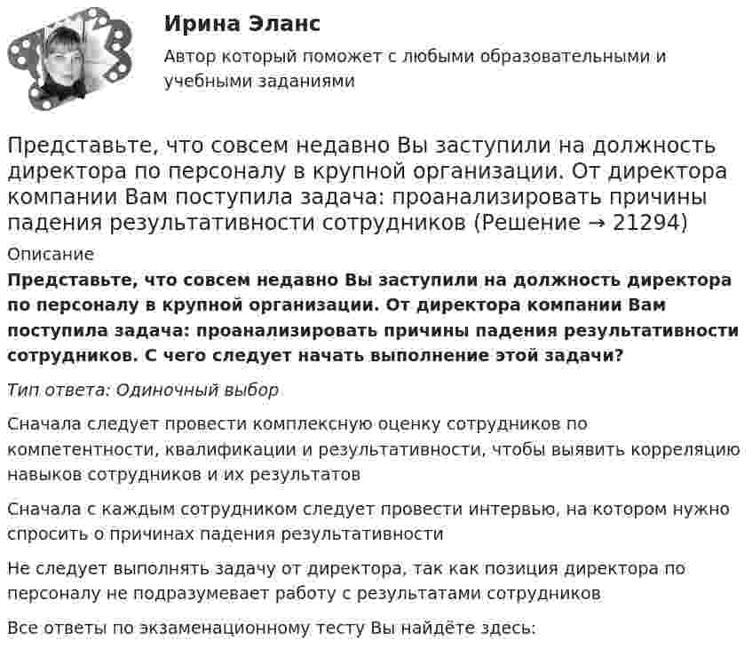      
          Описание
          Представьте, что совсем недавно Вы заступили на должность директора по персоналу в крупной организации. От директора компании Вам поступила задача: проанализировать причины падения результативности сотрудников. С чего следует начать выполнение этой задачи?Тип ответа: Одиночный выборСначала следует провести комплексную оценку сотрудников по компетентности, квалификации и результативности, чтобы выявить корреляцию навыков сотрудников и их результатовСначала с каждым сотрудником следует провести интервью, на котором нужно спросить о причинах падения результативностиНе следует выполнять задачу от директора, так как позиция директора по персоналу не подразумевает работу с результатами сотрудниковВсе ответы по экзаменационному тесту Вы найдёте здесь:   
            
            
            Представьте, что провинциальный государственный музей перевели с государственных дотаций на самоокупаемость и традиционного лидера заменили креативным директором. Какие шаги первым делом сделает креативный лидер для улучшения ситуации?Представьте, что совсем недавно Вы заступили на должность директора по персоналу в крупной организации. От директора компании Вам поступила задача: проанализировать причины падения результативности сотрудников... предусматривает обучение на протяжении всей жизни по мере необходимости адаптации к инновациям... предусмотрен наибольший срок лишения свободы за неправомерные действия про банкротствоПредусмотренный законодательством максимальный срок погашения долговых обязательств РФ и ее субъектов - до ...Преемственность в юридической науке ТулГУ 2 курсПреждевременное старение у женщин. Медицинские аспекты [Ответы]Представьте себе, что к Вам в подчинение поступает человек, который ранее работал на должности такого же уровня, как и Ваша. Чем может быть вызван такой переход и каковы Ваши действияПредставьте, что Вы являетесь генеральным директором компании по логистическим услугам. К Вам обратился руководитель отдела продаж с отчетом по текучке персонала в компании. В отчете сказано, что за последний квартал увеличилось количество уволившихсПредставьте, что Вы являетесь директором компании по организации концертов. Вы наблюдаете кризис в вашей отрасли. Из компании уходят работники. Для того, чтобы наладить положение, Вам нужно проанализировать, чего не хватает сотрудникамПредставьте, что Вы являетесь руководителем HR-отдела в компании по продаже детских автомобильных кресел. К Вам обратился руководитель отдела продаж с запросом на решение ситуации с нехваткой квалифицированного персонала. Для того, чтобы выполнитьПредставьте, что Вы являетесь руководителем малого предприятия по производству швейной фурнитуры. Вы видите, что Ваши сотрудники в последнее время стали с меньшим желанием выполнять текущую работу. Представьте, что Вы являетесь собственником компании по оказанию услуг эвакуатора. Вы наблюдаете кризис и безработицу на рынке. Компании необходимо остаться на плаву. Для того, чтобы принять верные решения, Вам нужно проанализировать ситуацию на рынкПредставьте, что Вы являетесь собственником компании по продаже садовых инструментов. Вы наблюдаете рост безработицы в вашей отрасли. Компании необходимо увеличить число сотрудников. Для того, чтобы принять верные решения, Вам нужно проанализировать