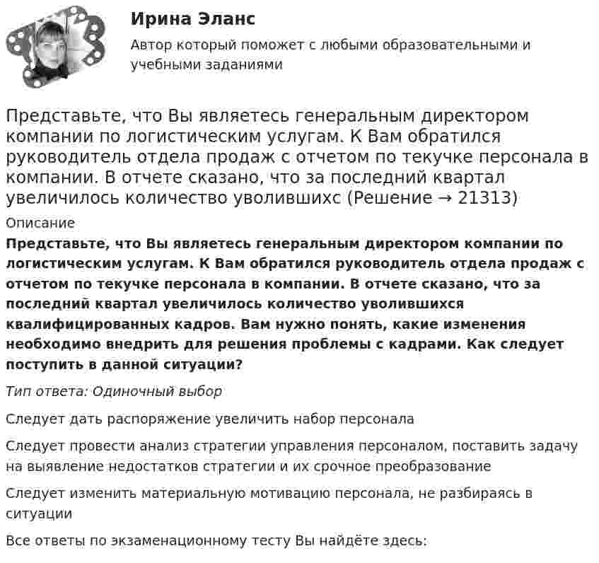      
          Описание
          Представьте, что Вы являетесь генеральным директором компании по логистическим услугам. К Вам обратился руководитель отдела продаж с отчетом по текучке персонала в компании. В отчете сказано, что за последний квартал увеличилось количество уволившихся квалифицированных кадров. Вам нужно понять, какие изменения необходимо внедрить для решения проблемы с кадрами. Как следует поступить в данной ситуации?Тип ответа: Одиночный выборСледует дать распоряжение увеличить набор персоналаСледует провести анализ стратегии управления персоналом, поставить задачу на выявление недостатков стратегии и их срочное преобразованиеСледует изменить материальную мотивацию персонала, не разбираясь в ситуацииВсе ответы по экзаменационному тесту Вы найдёте здесь:   
            
            
            Представьте себе, что к Вам в подчинение поступает человек, который ранее работал на должности такого же уровня, как и Ваша. Чем может быть вызван такой переход и каковы Ваши действияПредставьте, что Вы являетесь генеральным директором компании по логистическим услугам. К Вам обратился руководитель отдела продаж с отчетом по текучке персонала в компании. В отчете сказано, что за последний квартал увеличилось количество уволившихсПредставьте, что Вы являетесь директором компании по организации концертов. Вы наблюдаете кризис в вашей отрасли. Из компании уходят работники. Для того, чтобы наладить положение, Вам нужно проанализировать, чего не хватает сотрудникамПредставьте, что Вы являетесь руководителем HR-отдела в компании по продаже детских автомобильных кресел. К Вам обратился руководитель отдела продаж с запросом на решение ситуации с нехваткой квалифицированного персонала. Для того, чтобы выполнитьПредставьте, что Вы являетесь руководителем малого предприятия по производству швейной фурнитуры. Вы видите, что Ваши сотрудники в последнее время стали с меньшим желанием выполнять текущую работу. Представьте, что Вы являетесь собственником компании по оказанию услуг эвакуатора. Вы наблюдаете кризис и безработицу на рынке. Компании необходимо остаться на плаву. Для того, чтобы принять верные решения, Вам нужно проанализировать ситуацию на рынкПредставьте, что Вы являетесь собственником компании по продаже садовых инструментов. Вы наблюдаете рост безработицы в вашей отрасли. Компании необходимо увеличить число сотрудников. Для того, чтобы принять верные решения, Вам нужно проанализироватьПредставленная на рисунке опора называется [1.jpg] Представленная на рисунке опора называется [2.jpg] Представленная на рисунке опора называется [6.jpg] ... представляет собой осознание личностью безусловной необходимости исполнения того, что заповедуется моральным идеалом, что следует из морального идеала… представляет собой распределенную базу данных, уровни иерархии которой разделяются точками и называются доменами первого, второго, третьего и т. д. уровней… представляет собой совокупность последовательно выполняемых операций, которая характеризуется максимальной продолжительностью из всех возможных путей в расписанииПредставьте краткий анализ действующих региональных нормативно-правовых актов (законов, концепций и т.д.) и специальных программ в сфере межэтнических отношений и развития культуры народов, проживающих в вашем регионе