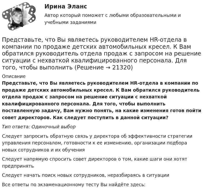      
          Описание
          Представьте, что Вы являетесь руководителем HR-отдела в компании по продаже детских автомобильных кресел. К Вам обратился руководитель отдела продаж с запросом на решение ситуации с нехваткой квалифицированного персонала. Для того, чтобы выполнить поставленную задачу, Вам нужно понять, на какие изменения готов пойти совет директоров. Как следует поступить в данной ситуации?Тип ответа: Одиночный выборСледует запросить обратную связь у директора об эффективности стратегии управления персоналом, готовности к ее изменению, организации подбора новых сотрудников и их обученияСледует напрямую спросить совет директоров о том, какие шаги они хотят предпринятьСледует начать поиск новых сотрудников, неразбираясь в ситуацииВсе ответы по экзаменационному тесту Вы найдёте здесь:   
            
            
            Представьте, что Вы являетесь директором компании по организации концертов. Вы наблюдаете кризис в вашей отрасли. Из компании уходят работники. Для того, чтобы наладить положение, Вам нужно проанализировать, чего не хватает сотрудникамПредставьте, что Вы являетесь руководителем HR-отдела в компании по продаже детских автомобильных кресел. К Вам обратился руководитель отдела продаж с запросом на решение ситуации с нехваткой квалифицированного персонала. Для того, чтобы выполнитьПредставьте, что Вы являетесь руководителем малого предприятия по производству швейной фурнитуры. Вы видите, что Ваши сотрудники в последнее время стали с меньшим желанием выполнять текущую работу. Представьте, что Вы являетесь собственником компании по оказанию услуг эвакуатора. Вы наблюдаете кризис и безработицу на рынке. Компании необходимо остаться на плаву. Для того, чтобы принять верные решения, Вам нужно проанализировать ситуацию на рынкПредставьте, что Вы являетесь собственником компании по продаже садовых инструментов. Вы наблюдаете рост безработицы в вашей отрасли. Компании необходимо увеличить число сотрудников. Для того, чтобы принять верные решения, Вам нужно проанализироватьПредставьте, что Вы являетесь сотрудником HR-отдела в компании по продаже автомобилей. К Вам обратился руководитель отдела маркетинга с запросом на поиск нового сотрудника в отдел. Для того, чтобы найти подходящего кандидата, Вам нужно собратьПредставьте, что провинциальный государственный музей перевели с государственных дотаций на самоокупаемость и традиционного лидера заменили креативным директором. Какие шаги первым делом сделает креативный лидер для улучшения ситуации?Представленная на рисунке опора называется [6.jpg] ... представляет собой осознание личностью безусловной необходимости исполнения того, что заповедуется моральным идеалом, что следует из морального идеала… представляет собой распределенную базу данных, уровни иерархии которой разделяются точками и называются доменами первого, второго, третьего и т. д. уровней… представляет собой совокупность последовательно выполняемых операций, которая характеризуется максимальной продолжительностью из всех возможных путей в расписанииПредставьте краткий анализ действующих региональных нормативно-правовых актов (законов, концепций и т.д.) и специальных программ в сфере межэтнических отношений и развития культуры народов, проживающих в вашем регионеПредставьте себе, что Вы начальник отдела. Каждый день Вы  решаете  различные психологические  проблемы.  Ниже приведены конкретные ситуации, требующие Вашего внимания.     Укажите,  какие решения Вы приметеПредставьте себе, что к Вам в подчинение поступает человек, который ранее работал на должности такого же уровня, как и Ваша. Чем может быть вызван такой переход и каковы Ваши действия