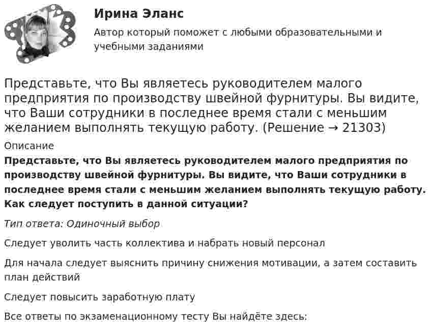      
          Описание
          Представьте, что Вы являетесь руководителем малого предприятия по производству швейной фурнитуры. Вы видите, что Ваши сотрудники в последнее время стали с меньшим желанием выполнять текущую работу. Как следует поступить в данной ситуации?Тип ответа: Одиночный выборСледует уволить часть коллектива и набрать новый персоналДля начала следует выяснить причину снижения мотивации, а затем составить план действийСледует повысить заработную платуВсе ответы по экзаменационному тесту Вы найдёте здесь:   
            
            
            Представьте, что Вы являетесь руководителем HR-отдела в компании по продаже детских автомобильных кресел. К Вам обратился руководитель отдела продаж с запросом на решение ситуации с нехваткой квалифицированного персонала. Для того, чтобы выполнитьПредставьте, что Вы являетесь руководителем малого предприятия по производству швейной фурнитуры. Вы видите, что Ваши сотрудники в последнее время стали с меньшим желанием выполнять текущую работу. Представьте, что Вы являетесь собственником компании по оказанию услуг эвакуатора. Вы наблюдаете кризис и безработицу на рынке. Компании необходимо остаться на плаву. Для того, чтобы принять верные решения, Вам нужно проанализировать ситуацию на рынкПредставьте, что Вы являетесь собственником компании по продаже садовых инструментов. Вы наблюдаете рост безработицы в вашей отрасли. Компании необходимо увеличить число сотрудников. Для того, чтобы принять верные решения, Вам нужно проанализироватьПредставьте, что Вы являетесь сотрудником HR-отдела в компании по продаже автомобилей. К Вам обратился руководитель отдела маркетинга с запросом на поиск нового сотрудника в отдел. Для того, чтобы найти подходящего кандидата, Вам нужно собратьПредставьте, что провинциальный государственный музей перевели с государственных дотаций на самоокупаемость и традиционного лидера заменили креативным директором. Какие шаги первым делом сделает креативный лидер для улучшения ситуации?Представьте, что совсем недавно Вы заступили на должность директора по персоналу в крупной организации. От директора компании Вам поступила задача: проанализировать причины падения результативности сотрудников... представляет собой осознание личностью безусловной необходимости исполнения того, что заповедуется моральным идеалом, что следует из морального идеала… представляет собой распределенную базу данных, уровни иерархии которой разделяются точками и называются доменами первого, второго, третьего и т. д. уровней… представляет собой совокупность последовательно выполняемых операций, которая характеризуется максимальной продолжительностью из всех возможных путей в расписанииПредставьте краткий анализ действующих региональных нормативно-правовых актов (законов, концепций и т.д.) и специальных программ в сфере межэтнических отношений и развития культуры народов, проживающих в вашем регионеПредставьте себе, что Вы начальник отдела. Каждый день Вы  решаете  различные психологические  проблемы.  Ниже приведены конкретные ситуации, требующие Вашего внимания.     Укажите,  какие решения Вы приметеПредставьте себе, что к Вам в подчинение поступает человек, который ранее работал на должности такого же уровня, как и Ваша. Чем может быть вызван такой переход и каковы Ваши действияПредставьте, что Вы являетесь генеральным директором компании по логистическим услугам. К Вам обратился руководитель отдела продаж с отчетом по текучке персонала в компании. В отчете сказано, что за последний квартал увеличилось количество уволившихс