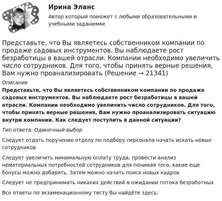      
          Описание
          Представьте, что Вы являетесь собственником компании по продаже садовых инструментов. Вы наблюдаете рост безработицы в вашей отрасли. Компании необходимо увеличить число сотрудников. Для того, чтобы принять верные решения, Вам нужно проанализировать ситуацию внутри компании. Как следует поступить в данной ситуации?Тип ответа: Одиночный выборСледует отдать поручение отделу по подбору персонала начать искать новых сотрудниковСледует увеличить минимальную оплату труда, провести анализ нематериальных потребностей сотрудников для понимая того, какие еще бонусы можно добавить. Затем можно начать поиск новых кадровСледует не предпринимать никаких действий в ожидании потока безработныхВсе ответы по экзаменационному тесту Вы найдёте здесь:   
            
            
            Представьте, что Вы являетесь собственником компании по оказанию услуг эвакуатора. Вы наблюдаете кризис и безработицу на рынке. Компании необходимо остаться на плаву. Для того, чтобы принять верные решения, Вам нужно проанализировать ситуацию на рынкПредставьте, что Вы являетесь собственником компании по продаже садовых инструментов. Вы наблюдаете рост безработицы в вашей отрасли. Компании необходимо увеличить число сотрудников. Для того, чтобы принять верные решения, Вам нужно проанализироватьПредставьте, что Вы являетесь сотрудником HR-отдела в компании по продаже автомобилей. К Вам обратился руководитель отдела маркетинга с запросом на поиск нового сотрудника в отдел. Для того, чтобы найти подходящего кандидата, Вам нужно собратьПредставьте, что провинциальный государственный музей перевели с государственных дотаций на самоокупаемость и традиционного лидера заменили креативным директором. Какие шаги первым делом сделает креативный лидер для улучшения ситуации?Представьте, что совсем недавно Вы заступили на должность директора по персоналу в крупной организации. От директора компании Вам поступила задача: проанализировать причины падения результативности сотрудников... предусматривает обучение на протяжении всей жизни по мере необходимости адаптации к инновациям... предусмотрен наибольший срок лишения свободы за неправомерные действия про банкротство… представляет собой совокупность последовательно выполняемых операций, которая характеризуется максимальной продолжительностью из всех возможных путей в расписанииПредставьте краткий анализ действующих региональных нормативно-правовых актов (законов, концепций и т.д.) и специальных программ в сфере межэтнических отношений и развития культуры народов, проживающих в вашем регионеПредставьте себе, что Вы начальник отдела. Каждый день Вы  решаете  различные психологические  проблемы.  Ниже приведены конкретные ситуации, требующие Вашего внимания.     Укажите,  какие решения Вы приметеПредставьте себе, что к Вам в подчинение поступает человек, который ранее работал на должности такого же уровня, как и Ваша. Чем может быть вызван такой переход и каковы Ваши действияПредставьте, что Вы являетесь генеральным директором компании по логистическим услугам. К Вам обратился руководитель отдела продаж с отчетом по текучке персонала в компании. В отчете сказано, что за последний квартал увеличилось количество уволившихсПредставьте, что Вы являетесь директором компании по организации концертов. Вы наблюдаете кризис в вашей отрасли. Из компании уходят работники. Для того, чтобы наладить положение, Вам нужно проанализировать, чего не хватает сотрудникамПредставьте, что Вы являетесь руководителем HR-отдела в компании по продаже детских автомобильных кресел. К Вам обратился руководитель отдела продаж с запросом на решение ситуации с нехваткой квалифицированного персонала. Для того, чтобы выполнить