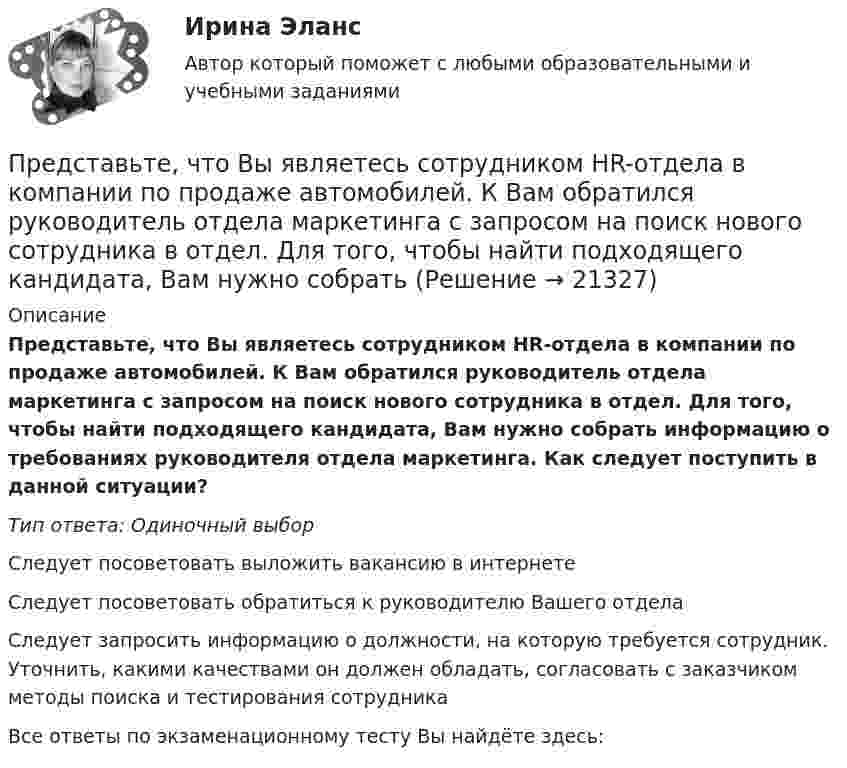      
          Описание
          Представьте, что Вы являетесь сотрудником HR-отдела в компании по продаже автомобилей. К Вам обратился руководитель отдела маркетинга с запросом на поиск нового сотрудника в отдел. Для того, чтобы найти подходящего кандидата, Вам нужно собрать информацию о требованиях руководителя отдела маркетинга. Как следует поступить в данной ситуации?Тип ответа: Одиночный выборСледует посоветовать выложить вакансию в интернетеСледует посоветовать обратиться к руководителю Вашего отделаСледует запросить информацию о должности, на которую требуется сотрудник. Уточнить, какими качествами он должен обладать, согласовать с заказчиком методы поиска и тестирования сотрудникаВсе ответы по экзаменационному тесту Вы найдёте здесь:   
            
            
            Представьте, что Вы являетесь собственником компании по продаже садовых инструментов. Вы наблюдаете рост безработицы в вашей отрасли. Компании необходимо увеличить число сотрудников. Для того, чтобы принять верные решения, Вам нужно проанализироватьПредставьте, что Вы являетесь сотрудником HR-отдела в компании по продаже автомобилей. К Вам обратился руководитель отдела маркетинга с запросом на поиск нового сотрудника в отдел. Для того, чтобы найти подходящего кандидата, Вам нужно собратьПредставьте, что провинциальный государственный музей перевели с государственных дотаций на самоокупаемость и традиционного лидера заменили креативным директором. Какие шаги первым делом сделает креативный лидер для улучшения ситуации?Представьте, что совсем недавно Вы заступили на должность директора по персоналу в крупной организации. От директора компании Вам поступила задача: проанализировать причины падения результативности сотрудников... предусматривает обучение на протяжении всей жизни по мере необходимости адаптации к инновациям... предусмотрен наибольший срок лишения свободы за неправомерные действия про банкротствоПредусмотренный законодательством максимальный срок погашения долговых обязательств РФ и ее субъектов - до ...Представьте краткий анализ действующих региональных нормативно-правовых актов (законов, концепций и т.д.) и специальных программ в сфере межэтнических отношений и развития культуры народов, проживающих в вашем регионеПредставьте себе, что Вы начальник отдела. Каждый день Вы  решаете  различные психологические  проблемы.  Ниже приведены конкретные ситуации, требующие Вашего внимания.     Укажите,  какие решения Вы приметеПредставьте себе, что к Вам в подчинение поступает человек, который ранее работал на должности такого же уровня, как и Ваша. Чем может быть вызван такой переход и каковы Ваши действияПредставьте, что Вы являетесь генеральным директором компании по логистическим услугам. К Вам обратился руководитель отдела продаж с отчетом по текучке персонала в компании. В отчете сказано, что за последний квартал увеличилось количество уволившихсПредставьте, что Вы являетесь директором компании по организации концертов. Вы наблюдаете кризис в вашей отрасли. Из компании уходят работники. Для того, чтобы наладить положение, Вам нужно проанализировать, чего не хватает сотрудникамПредставьте, что Вы являетесь руководителем HR-отдела в компании по продаже детских автомобильных кресел. К Вам обратился руководитель отдела продаж с запросом на решение ситуации с нехваткой квалифицированного персонала. Для того, чтобы выполнитьПредставьте, что Вы являетесь руководителем малого предприятия по производству швейной фурнитуры. Вы видите, что Ваши сотрудники в последнее время стали с меньшим желанием выполнять текущую работу. 