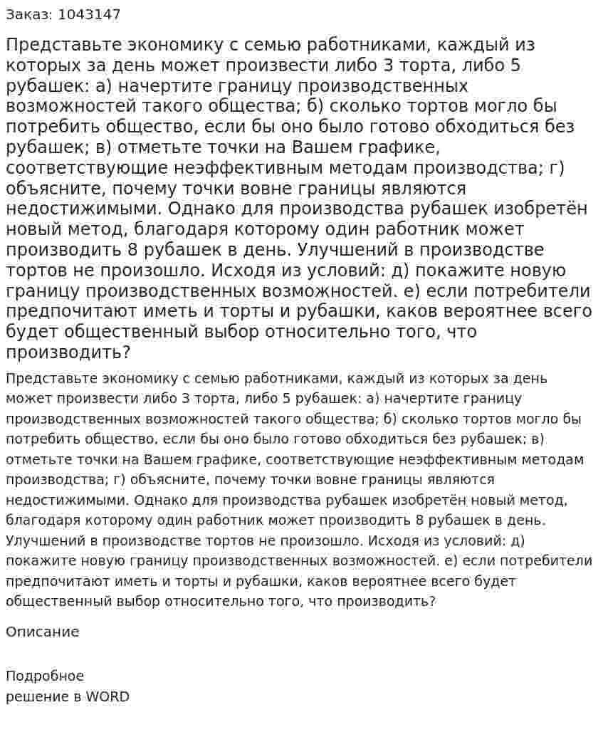 Представьте экономику с семью работниками, каждый из которых за день может произвести либо 3 торта, либо 5 рубашек:  а) начертите границу производственных возможностей такого общества;  б) сколько тортов могло бы потребить общество, если бы оно было готово обходиться без рубашек;  в) отметьте точки на Вашем графике, соответствующие неэффективным методам производства;  г) объясните, почему точки вовне границы являются недостижимыми.  Однако для производства рубашек изобретён новый метод, благодаря которому один работник может производить 8 рубашек в день. Улучшений в производстве тортов не произошло. Исходя из условий:  д) покажите новую границу производственных возможностей.  е) если потребители предпочитают иметь и торты и рубашки, каков вероятнее всего будет общественный выбор относительно того, что производить? 