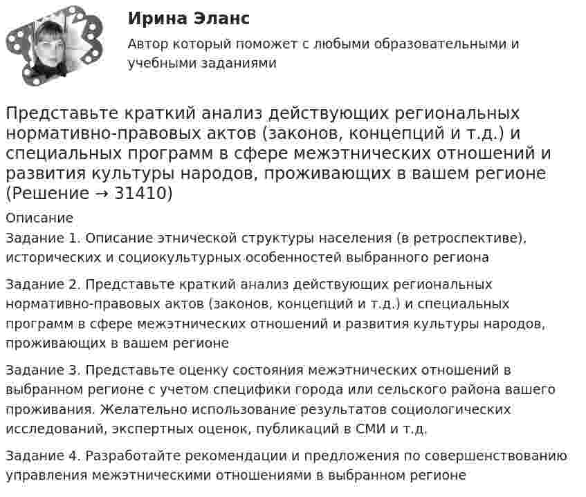      
          Описание
          Задание 1. Описание этнической структуры населения (в ретроспективе), исторических и социокультурных особенностей выбранного регионаЗадание 2. Представьте краткий анализ действующих региональных нормативно-правовых актов (законов, концепций и т.д.) и специальных программ в сфере межэтнических отношений и развития культуры народов, проживающих в вашем регионеЗадание 3. Представьте оценку состояния межэтнических отношений в выбранном регионе с учетом специфики города или сельского района вашего проживания. Желательно использование результатов социологических исследований, экспертных оценок, публикаций в СМИ и т.д. Задание 4. Разработайте рекомендации и предложения по совершенствованию управления межэтническими отношениями в выбранном регионе  
            
            
            … представляет собой совокупность последовательно выполняемых операций, которая характеризуется максимальной продолжительностью из всех возможных путей в расписанииПредставьте краткий анализ действующих региональных нормативно-правовых актов (законов, концепций и т.д.) и специальных программ в сфере межэтнических отношений и развития культуры народов, проживающих в вашем регионеПредставьте себе, что Вы начальник отдела. Каждый день Вы  решаете  различные психологические  проблемы.  Ниже приведены конкретные ситуации, требующие Вашего внимания.     Укажите,  какие решения Вы приметеПредставьте себе, что к Вам в подчинение поступает человек, который ранее работал на должности такого же уровня, как и Ваша. Чем может быть вызван такой переход и каковы Ваши действияПредставьте, что Вы являетесь генеральным директором компании по логистическим услугам. К Вам обратился руководитель отдела продаж с отчетом по текучке персонала в компании. В отчете сказано, что за последний квартал увеличилось количество уволившихсПредставьте, что Вы являетесь директором компании по организации концертов. Вы наблюдаете кризис в вашей отрасли. Из компании уходят работники. Для того, чтобы наладить положение, Вам нужно проанализировать, чего не хватает сотрудникамПредставьте, что Вы являетесь руководителем HR-отдела в компании по продаже детских автомобильных кресел. К Вам обратился руководитель отдела продаж с запросом на решение ситуации с нехваткой квалифицированного персонала. Для того, чтобы выполнитьПредставление о поведении покупателя с помощью схемы, включающей маркетинговые компоненты, факторы социальной среды, ситуационные, индивидуальные, базовые факторы и отношения, – это …Представление о сущности налогов и их месте в экономической системе общества менялось по мере развития общественных отношений. Причем на первых этапах налог выступал в основном как экономическая категория и только в последующем налог стал получать Представление о сущности налогов и их месте в экономической системе общества менялось по мере развития общественных отношений. Причем на первых этапах налог выступал в основном как экономическая категория и только в последующем налог стал по мереПредставленная на рисунке опора называется [1.jpg] Представленная на рисунке опора называется [2.jpg] Представленная на рисунке опора называется [6.jpg] ... представляет собой осознание личностью безусловной необходимости исполнения того, что заповедуется моральным идеалом, что следует из морального идеала