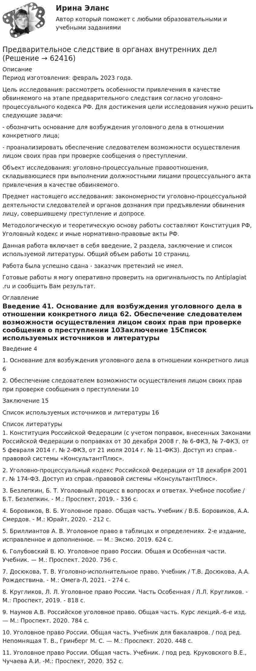      
            Описание
            Период изготовления: февраль 2023 года. 	Цель исследования: рассмотреть особенности привлечения в качестве обвиняемого на этапе предварительного следствия согласно уголовно-процессуального кодекса РФ. Для достижения цели исследования нужно решить следующие задачи:	- обозначить основание для возбуждения уголовного дела в отношении конкретного лица;	- проанализировать обеспечение следователем возможности осуществления лицом своих прав при проверке сообщения о преступлении.	Объект исследования: уголовно-процессуальные правоотношения, складывающиеся при выполнении должностными лицами процессуального акта привлечения в качестве обвиняемого. 	Предмет настоящего исследования: закономерности уголовно-процессуальной деятельности следователей и органов дознания при предъявлении обвинения лицу, совершившему преступление и допросе.	Методологическую и теоретическую основу работы составляют Конституция РФ, Уголовный кодекс и иные нормативно-правовые акты РФ.	Данная работа включает в себя введение, 2 раздела, заключение и список используемой литературы. Общий объем работы 10 страниц.Работа была успешно сдана - заказчик претензий не имел.Готовые работы я могу оперативно проверить на оригинальность по Antiplagiat .ru и сообщить Вам результат. 
            Оглавление
            Введение 41. Основание для возбуждения уголовного дела в отношении конкретного лица 62. Обеспечение следователем возможности осуществления лицом своих прав при проверке сообщения о преступлении 10Заключение 15Список используемых источников и литературы 16 
            Список литературы
            1. Конституция Российской Федерации (с учетом поправок, внесенных Законами Российской Федерации о поправках от 30 декабря 2008 г. № 6-ФКЗ, № 7-ФКЗ, от 5 февраля 2014 г. № 2-ФКЗ, от 21 июля 2014 г. № 11-ФКЗ). Доступ из справ.-правовой системы «КонсультантПлюс».2. Уголовно-процессуальный кодекс Российской Федерации от 18 декабря 2001 г. № 174-ФЗ. Доступ из справ.-правовой системы «КонсультантПлюс».3. Безлепкин, Б. Т. Уголовный процесс в вопросах и ответах. Учебное пособие / Б.Т. Безлепкин. - М.: Проспект, 2019. - 336 c.4. Боровиков, В. Б. Уголовное право. Общая часть. Учебник / В.Б. Боровиков, А.А. Смердов. - М.: Юрайт, 2020. - 212 c.5. Бриллиантов А. В. Уголовное право в таблицах и определениях. 2-е издание, исправленное и дополненное. — М.: Эксмо. 2019. 624 с.6. Голубовский В. Ю. Уголовное право России. Общая и Особенная части. Учебник. — М.: Проспект. 2020. 736 с.7. Досюкова, Т. В. Уголовно-исполнительное право. Учебник / Т.В. Досюкова, А.А. Рождествина. - М.: Омега-Л, 2021. - 274 c.8. Кругликов, Л. Л. Уголовное право России. Часть Особенная / Л.Л. Кругликов. - М.: Проспект, 2019. - 818 c.9. Наумов А.В. Российское уголовное право. Общая часть. Курс лекций.-6-е изд. — М.: Проспект. 2020. 784 с.10. Уголовное право России. Общая часть. Учебник для бакалавров. / под ред. Непомнящая Т. В., Гринберг М. С. — М.: Проспект. 2020. 448 с.11. Уголовное право России. Общая часть. Учебник. / под ред. Круковского В.Е., Чучаева А.И. -М.: Проспект, 2020. 352 с. 
            
            
            Предварительное следствиеПредварительное следствие в органах внутренних делПредварительный этап трудовой карьеры начинается с...Преддипломная практикапределить параметры анкерной крепи для поддержания кровли камеры шириной 2а = 6 м, расположенной на глубине Н = 400 м при следующих условиях.Пределы. Дифференцирование функции одной переменнойПредельная погрешность не превышает удвоенной средней квадратической ошибки при вероятности:Преведение заданной нагрузки к эквивалентной узловойПревышение доходов над расходами в государственном бюджете – это …Превышение предложения рабочей силы над спросом приводит к…Превышение расходов бюджета над его доходами - это ... бюджетаПревышение расходов государства над его доходами в условиях полной занятости образует .... дефицит бюджета.Предварительное следствиеПредварительное следствие