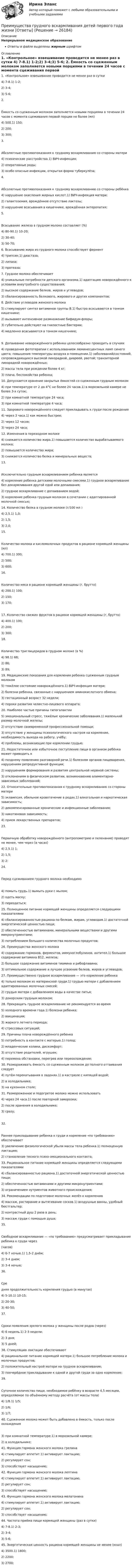      
          Описание
          Непрерывное медицинское образованиеОтветы в файле выделены жирным шрифтом 
          Оглавление
          1. «Контрольное» взвешивание проводится не менее      раз в сутки 4) 7-8.1) 1-2;2) 3-4;3) 5-6; 2. Ёмкость со сцеженным молоком заполняется новыми порциями в течении 24 часов с момента сцеживания первой порции не более (мл) 4) 500.1) 150;2) 200;3) 300; 3. Абсолютные противопоказания к грудному вскармливанию со стороны матери 4) психические расстройства.1) ВИЧ-инфекция;2) оперативные роды;3) особо опасные инфекции, открытая форма туберкулёза; 4. Абсолютные противопоказания к грудному вскармливанию со стороны ребёнка 4) нарушение окисления жирных кислот.1) ВИЧ-инфекция матери;2) галактоземия, врождённое отсутствие лактозы;3) нарушение всасывания в кишечнике, врождённая энтеропатия; 5. Всасывание железа в грудном молоке составляет (%) 4) 80-90.1) 10-20;2) 30-40;3) 50-70; 6. Всасыванию жира из грудного молока способствует фермент 4) трипсин.1) диастаза;2) липаза;3) протеаза; 7. Грудное молоко обеспечивает 4) уникальные потребности детского организма.1) адаптацию новорождённого к условиям внеутробного существования;2) высокое содержание белков, жиров и углеводов;3) сбалансированность белкового, жирового и других компонентов; 8. Действие углеводов женского молока 5) стимулируют синтез витаминов группы В.1) быстро всасываются в тонком кишечнике;2) вызывают интенсивное размножение бифидум-флоры;3) губительно действуют на гнилостные бактерии;4) медленно всасываются в тонком кишечнике; 9. Допаивание новорождённого ребенка целесообразно проводить в случаях 4) проведения фототерапии с использованием люминесцентных ламп синего цвета; повышения температуры воздуха в помещении.1) заболеваний/состояний, сопровождающихся высокой лихорадкой, диареей, рвотой; транзиторной лихорадкой новорождённых;2) массы тела при рождении более 4 кг;3) плача, беспокойства ребенка; 10. Допускается хранение закрытых ёмкостей со сцеженным грудным молоком 4) при температуре от 2 до 4°С не более 24 часов.1) в морозильной камере не более 3-х суток;2) при комнатной температуре 24 часа;3) при комнатной температуре 4 часа; 11. Здорового новорождённого следует прикладывать к груди после рождения 4) через 3 часа.1) как можно быстрее;2) через 12 часов;3) через 24 часа; 12. Изменения в переходном молоке 4) снижается количество жира.1) повышается количество вырабатываемого молока;2) повышается количество жира;3) снижается количество белка и минеральных веществ; 13. Исключительно грудным вскармливанием ребенка является 4) кормление ребенка детскими молочными смесями.1) грудное вскармливание без докармливания другой едой или допаивания;2) грудное вскармливание с допаиванием водой;3) кормление ребенка грудным молоком в сочетании с адаптированной молочной смесью; 14. Количество белка в грудном молоке (г/100 мл ) 4) 2,5.1) 1,0;2) 1,5;3) 2,0; 15. Количество молока и кисломолочных продуктов в рационе кормящей женщины (мл) 4) 700.1) 300;2) 500;3) 600; 16. Количество мяса в рационе кормящей женщины (г, брутто) 4) 200.1) 100;2) 150;3) 170; 17. Количество свежих фруктов в рационе кормящей женщины (г, брутто) 4) 400.1) 100;2) 200;3) 300; 18. Количество триглицеридов в грудном молоке (в %) 4) 98.1) 68;2) 86;3) 89; 19. Медицинские показания для кормления ребенка сцеженным грудным молоком 5) тяжёлое состояние новорождённого.1) ВИЧ-инфекция матери;2) болезни ребенка, связанные с нарушением аминокислотного обмена;3) гестационный возраст 32 недели;4) пороки развития челюстно-лицевого аппарата; 20. Наиболее частые причины гипогалактии 5) эмоциональный стресс, тяжёлые хронические заболевания.1) маленький размер молочной железы;2) отсутствие своевременной профессиональной помощи;3) отсутствие у женщины психологического настроя на кормление, необходимость выхода на работу, учёбу;4) проблемы, возникающие при кормлении грудью; 21. Недостаточное или избыточное поступление пищи в организм ребёнка может приводить к 4) позднему появлению разговорной речи.1) болезням органов пищеварения, нарушениям репродуктивной функции;2) нарушениям формирования и развития центральной нервной системы;3) отклонениям в физическом развитии, возникновению алиментарно- зависимых заболеваний; 22. Относительные противопоказания к грудному вскармливанию со стороны матери 5) эклампсия, обильное кровотечение в родах.1) алкогольная и наркотическая зависимость;2) декомпенсированные хронические и инфекционные заболевания;3) никотиновая зависимость;4) прием лекарственных препаратов; 23. Первичную обработку новорождённого (антропометрию и пеленание) проводят не менее, чем через (в часах) 4) 2,5.1) 1;2) 1,5;3) 2; 24. Перед сцеживанием грудного молока необходимо 4) помыть грудь.1) вымыть руки с мылом;2) одеть маску;3) переодеться; 25. Полноценное питание кормящей женщины определяется следующими показателями 4) сбалансированностью рациона по белкам, жирам, углеводам.1) достаточной энергетической ценностью пищи;2) обеспеченностью витаминами, минеральными веществами и другими микронутриентами;3) потреблением большого количества молочных продуктов; 26. Преимущества женского молока 4) содержание гормонов, ферментов, иммуноглобулинов, антител.1) большое содержание витамина В12, железа;2) большое содержание витаминов тиамина и рибофлавина;3) оптимальное содержание и лучшее усвоение белков, жиров и углеводов; 27. Преимущественно грудное вскармливание — это кормление ребенка 4) только молоком из материнской груди.1) грудью матери с добавлением адаптированных молочных смесей;2) грудью матери с добавлением воды в качестве питья;3) донорским грудным молоком; 28. Прекращать грудное вскармливание не рекомендуется во время 5) холодного времени года.1) болезни ребенка;2) вакцинации;3) жаркого летнего периода;4) стрессовых ситуаций; 29. Причины плача новорождённого ребенка 5) потребность в контакте с матерью.1) голод;2) младенческие колики, дискомфорт;3) отсутствие родителей, игрушек;4) перемена обстановки, перегрев или переохлаждение; 30. Размораживать ёмкость со сцеженным молоком до полного оттаивания следует 4) путём перекатывания в ладонях.1) в кастрюле с кипящей водой;2) в холодильнике;3) на кухонном столе; 31. Размороженное и подогретое молоко можно использовать 4) через 24 часа.1) после повторной заморозки;2) после хранения в холодильнике;3) сразу; 32. Раннее прикладывание ребенка к груди и кормление «по требованию» обеспечивает 3) увеличение физиологической убыли массы тела ребенка.1) полноценную лактацию;2) становление тесного психо-эмоционального контакта; 33. Рациональное питание кормящей женщины определяется следующими показателями 4) сбалансированностью рациона.1) достаточной энергетической ценностью пищи;2) обеспеченностью витаминами и другими микронутриентами;3) ограничением нутриентов животного происхождения; 34. Рекомендации по подготовке молочных желёз к кормлению 4) массаж, растирание и вытягивание сосков.1) воздушные ванны, удобный бюстгальтер;2) контрастный душ 2 раза в день;3) массаж груди с помощью душа; 35. Свободное вскармливание — «по требованию» предусматривает прикладывание ребенка к груди через(часов) 4) 6-7 ночью.1) 1,5-2 днём;2) 3-4 днем;3) 3-4 ночью; 36. Средняя продолжительность кормления грудью (в минутах) 4) 5-10.1) 10-15;2) 20-30;3) 40-50; 37. Сроки появления зрелого молока у женщины после родов (через) 4) 6 недель.1) 2-3 недели;2) 3 дня;3) 5 дней; 38. Стимуляцию лактации обеспечивают 4) рациональное питание кормящей матери.1) большое потребление молока и молочных продуктов;2) положительный настрой матери на грудное вскармливание;3) поочерёдное прикладывание к одной и другой груди за одно кормление; 39. Суточное количество пищи, необходимое ребёнку в возрасте 4,5 месяцев, определяемое по объёмному методу расчёта (от массы тела) 4) 1/8.1) 1/5;2) 1/6;3) 1/7; 40. Сцеженное молоко может быть добавлено в ёмкость, только после охлаждения 3) при комнатной температуре.1) в морозильной камере;2) в холодильнике; 41. Функция гормона женского молока грелина 4) стимулирует аппетит.1) активирует лактацию;2) регулирует сон;3) способствует насыщению; 42. Функция гормона женского молока лептина 4) стимулирует аппетит.1) активирует лактацию;2) регулирует сон;3) способствует насыщению; 43. Функция гормона женского молока мелатонина 4) стимулирует аппетит.1) активирует лактацию;2) регулирует сон;3) способствует насыщению; 44. Частота приёма пищи кормящей женщины (раз в сутки) 4) 7-8.1) 2-3;2) 3-4;3) 5-6; 45. Энергетическая ценность рациона кормящей женщины не менее (ккал) 4) 3500.1) 1800;2) 2200;3) 2700; 
            
            
            Преимущества административной децентрализации — это:Преимущества грудного вскармливания детей первого года жизни [Ответы]Преимущества доктрины развития человеческого капитала: (укажите 3 варианта ответа)Преимущества и области функционирования проектного менеджментаПреимущества использования технического анализаПреимуществами цифровой трансформации является: Преимущества светодиодных ламп - Это очень интересная тема не только для тех кто любит новинки в мире техникиПрезентация + обзор гостиницыПрезентация по мхк мировое деревоПрезентация – это …Президент крупной компании, работающей на высококонкурентном рынке и оказавшейся в состоянии внутреннего кризиса, должен принять решение о целесообразности расширения функций, выполняемых корпоративной службы безопасности в системе управленияПрезидент крупной строительной компании, оказавшейся в состоянии внутреннего кризиса, должен принять решение о целесообразности делегирования руководителям производственных подразделений полномочий по выбору варианта сокращения их персонала. 	Президент Республики Татарстан ввел своим указом в городе Набережные Челны временную финансовую администрацию из числа сотрудников Министерства финансов Республики. Правомерны ли действия Президента? Обоснуйте свой ответ. Президент РФ вправе издавать ...