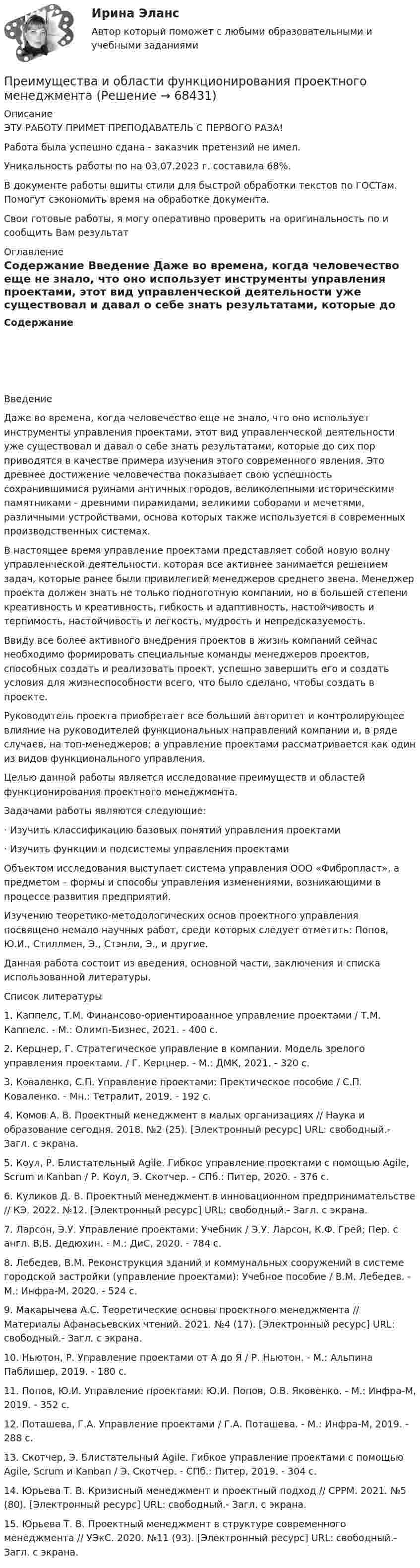      
            Описание
            ЭТУ РАБОТУ ПРИМЕТ ПРЕПОДАВАТЕЛЬ С ПЕРВОГО РАЗА!Работа была успешно сдана - заказчик претензий не имел.Уникальность работы по  на 03.07.2023 г. составила 68%.В документе работы вшиты стили для быстрой обработки текстов по ГОСТам. Помогут сэкономить время на обработке документа.Свои готовые работы, я могу оперативно проверить на оригинальность по  и сообщить Вам результат 
            Оглавление
            Содержание  Введение  Даже во времена, когда человечество еще не знало, что оно использует инструменты управления проектами, этот вид управленческой деятельности уже существовал и давал о себе знать результатами, которые до сих пор приводятся в качестве примера изучения этого современного явления. Это древнее достижение человечества показывает свою успешность сохранившимися руинами античных городов, великолепными историческими памятниками - древними пирамидами, великими соборами и мечетями, различными устройствами, основа которых также используется в современных производственных системах.В настоящее время управление проектами представляет собой новую волну управленческой деятельности, которая все активнее занимается решением задач, которые ранее были привилегией менеджеров среднего звена. Менеджер проекта должен знать не только подноготную компании, но в большей степени креативность и креативность, гибкость и адаптивность, настойчивость и терпимость, настойчивость и легкость, мудрость и непредсказуемость.Ввиду все более активного внедрения проектов в жизнь компаний сейчас необходимо формировать специальные команды менеджеров проектов, способных создать и реализовать проект, успешно завершить его и создать условия для жизнеспособности всего, что было сделано, чтобы создать в проекте.Руководитель проекта приобретает все больший авторитет и контролирующее влияние на руководителей функциональных направлений компании и, в ряде случаев, на топ-менеджеров; а управление проектами рассматривается как один из видов функционального управления.Целью данной работы является исследование преимуществ и областей функционирования проектного менеджмента.Задачами работы являются следующие:·      Изучить классификацию базовых понятий управления проектами·      Изучить функции и подсистемы управления проектами Объектом исследования выступает система управления ООО «Фибропласт», а предметом – формы и способы управления изменениями, возникающими в процессе развития предприятий.Изучению теоретико-методологических основ проектного управления посвящено немало научных работ, среди которых следует отметить: Попов, Ю.И., Стиллмен, Э., Стэнли, Э., и другие.Данная работа состоит из введения, основной части, заключения и списка использованной литературы.   
            Список литературы
             1.             Каппелс, Т.М. Финансово-ориентированное управление проектами / Т.М. Каппелс. - М.: Олимп-Бизнес, 2021. - 400 c.2.             Керцнер, Г. Стратегическое управление в компании. Модель зрелого управления проектами. / Г. Керцнер. - М.: ДМК, 2021. - 320 c.3.             Коваленко, С.П. Управление проектами: Пректическое пособие / С.П. Коваленко. - Мн.: Тетралит, 2019. - 192 c.4.             Комов А. В. Проектный менеджмент в малых организациях // Наука и образование сегодня. 2018. №2 (25). [Электронный ресурс] URL:  свободный.- Загл. с экрана.5.             Коул, Р. Блистательный Agile. Гибкое управление проектами с помощью Agile, Scrum и Kanban / Р. Коул, Э. Скотчер. - СПб.: Питер, 2020. - 376 c.6.             Куликов Д. В. Проектный менеджмент в инновационном предпринимательстве // КЭ. 2022. №12. [Электронный ресурс] URL:  свободный.- Загл. с экрана.7.             Ларсон, Э.У. Управление проектами: Учебник / Э.У. Ларсон, К.Ф. Грей; Пер. с англ. В.В. Дедюхин. - М.: ДиС, 2020. - 784 c.8.             Лебедев, В.М. Реконструкция зданий и коммунальных сооружений в системе городской застройки (управление проектами): Учебное пособие / В.М. Лебедев. - М.: Инфра-М, 2020. - 524 c.9.             Макарычева А.С. Теоретические основы проектного менеджмента // Материалы Афанасьевских чтений. 2021. №4 (17). [Электронный ресурс] URL:  свободный.- Загл. с экрана.10.         Ньютон, Р. Управление проектами от А до Я / Р. Ньютон. - М.: Альпина Паблишер, 2019. - 180 c.11.         Попов, Ю.И. Управление проектами: Ю.И. Попов, О.В. Яковенко. - М.: Инфра-М, 2019. - 352 c.12.         Поташева, Г.А. Управление проектами / Г.А. Поташева. - М.: Инфра-М, 2019. - 288 c.13.         Скотчер, Э. Блистательный Agile. Гибкое управление проектами с помощью Agile, Scrum и Kanban / Э. Скотчер. - СПб.: Питер, 2019. - 304 c.14.         Юрьева Т. В. Кризисный менеджмент и проектный подход // СРРМ. 2021. №5 (80). [Электронный ресурс] URL:  свободный.- Загл. с экрана.15.         Юрьева Т. В. Проектный менеджмент в структуре современного менеджмента // УЭкС. 2020. №11 (93). [Электронный ресурс] URL:  свободный.- Загл. с экрана. 
            
            
            Преимущества доктрины развития человеческого капитала: (укажите 3 варианта ответа)Преимущества и области функционирования проектного менеджментаПреимущества использования технического анализаПреимуществами цифровой трансформации является: Преимущества светодиодных ламп - Это очень интересная тема не только для тех кто любит новинки в мире техникиПреимуществом стратегической ориентации на услуги частнопрактикующих психологов или специализированных центров психологического консалтинга при организации психологической поддержки является ...Преимуществом стратегической ориентации на услуги частнопрактикующих психологов или специализированных центров психологического консалтинга при организации психологической поддержки является ...Презентация – это …Президент крупной компании, работающей на высококонкурентном рынке и оказавшейся в состоянии внутреннего кризиса, должен принять решение о целесообразности расширения функций, выполняемых корпоративной службы безопасности в системе управленияПрезидент крупной строительной компании, оказавшейся в состоянии внутреннего кризиса, должен принять решение о целесообразности делегирования руководителям производственных подразделений полномочий по выбору варианта сокращения их персонала. 	Президент Республики Татарстан ввел своим указом в городе Набережные Челны временную финансовую администрацию из числа сотрудников Министерства финансов Республики. Правомерны ли действия Президента? Обоснуйте свой ответ. Президент РФ вправе издавать ...Презумпция невиновности ...Преимущества административной децентрализации — это: