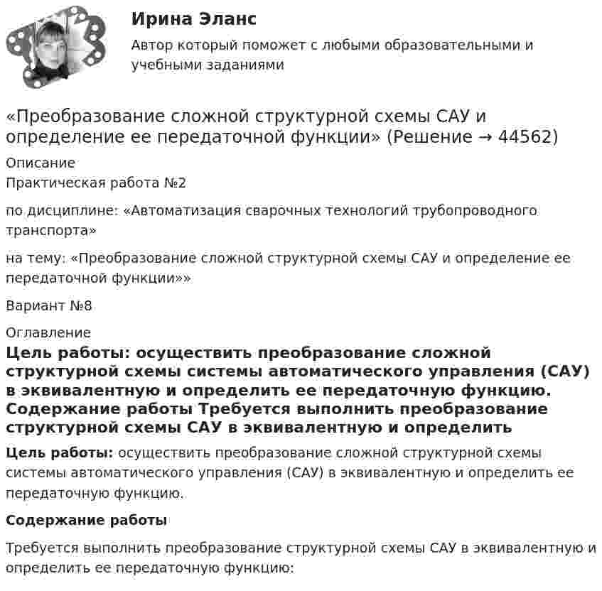     
            Описание
            Практическая работа №2по дисциплине: «Автоматизация сварочных технологий трубопроводного транспорта»  на тему: «Преобразование сложной структурной схемы САУ и определение ее передаточной функции»» Вариант №8  
            Оглавление
            Цель работы: осуществить преобразование сложной структурной схемы системы автоматического управления (САУ) в эквивалентную и определить ее передаточную функцию. Содержание работы  Требуется выполнить преобразование структурной схемы САУ в эквивалентную и определить ее передаточную функцию:   
            
            
            Преобразование и сохранение естественной среды обитания человека«Преобразование сложной структурной схемы САУ и определение ее передаточной функции»Преобразовательные установки систем электроснабженияПРЕОБРАЗОВАТЕЛЬ ЧАСТОТЫ ДЛЯ РЕГУЛИРУЕМОГО ЭЛЕКТРОПРИВОДАПреобразовать десятичное число 217 в двоичное. Выберите один ответ: a.01011011. b.11011001. c.11101101. d.10111001. e.11011011.Преобразовать к полярным координатам и вычислитьПреобразовать к полярным координатам и вычислить:Прекращение конфликта по любой причине, в любой форме - это ... конфликта Прекращение конфликта по любой причине, в любой форме – это … конфликта Прекращение конфликта по любой причине – это … конфликтаПреломляющий угол призмы равен theta. Угол наименьшего отклонения равен fi_min=4 градуса. Показатель преломления призмы равен n=1.5. Найти преломляющий угол призмы, если луч падает на грань призмы под малым углом.Премия за риск по корпоративным облигациям обычно носит ациклический характер, т.е. снижается в период экономического подъема и возрастает в период рецессии. ПочемуПремия по итогам квартала - это инструмент ... мотивации персонала Пренебрегая вязкостью жидкости, определить скорость истечения жидкости из малого отверстия в стене сосуда, если высота h уровня жидкости над отверстием составляет 1,5 м.