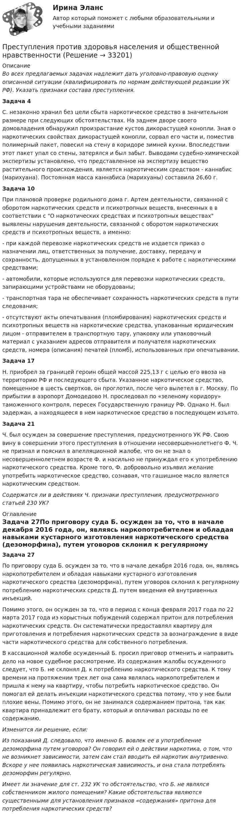      
          Описание
          Во всех предлагаемых задачах надлежит дать уголовно-правовую оценку описанной ситуации (квалифицировать по нормам действующей редакции УК РФ). Указать признаки состава преступления.Задача 4С. незаконно хранил без цели сбыта наркотическое средство в значительном размере при следующих обстоятельствах. На заднем дворе своего домовладения обнаружил произрастание кустов дикорастущей конопли. Зная о наркотических свойствах дикорастущей конопли, сорвал его части и, поместив полимерный пакет, повесил на стену в коридоре зимней кухни. Впоследствии этот пакет упал со стены, затерялся и был забыт. Выводами судебно-химической экспертизы установлено, что представленное на экспертизу вещество растительного происхождения, является наркотическим средством - каннабис (марихуана). Постоянная масса каннабиса (марихуаны) составила 26,60 г.Задача 10При плановой проверке родильного дома г. Артем деятельности, связанной с оборотом наркотических средств и психотропных веществ, внесенных в  в соответствии с  О наркотических средствах и психотропных веществах выявлены нарушения деятельности, связанной с оборотом наркотических средств и психотропных веществ, а именно:- при каждой перевозке наркотических средств не издается приказ о назначении лиц, ответственных за получение, доставку, передачу и сохранность, допущенных в установленном порядке к работе с наркотическими средствами;- автомобили, которые используются для перевозки наркотических средств, запирающими устройствами не оборудованы;- транспортная тара не обеспечивает сохранность наркотических средств в пути следования;- отсутствуют акты опечатывания (пломбирования) наркотических средств и психотропных веществ на наркотические средства, упакованные юридическим лицом - отправителем в транспортную тару, упаковку или упаковочный материал с указанием адресов отправителя и получателя наркотических средств, номера (описания) печатей (пломб), использованных при опечатывании.Задача 17Н. приобрел за границей героин общей массой 225,13 г с целью его ввоза на территорию РФ и последующего сбыта. Указанное наркотическое средство, помещенное в шесть свертков, он проглотил, после чего вылетел в г. Москву. По прибытии в аэропорт Домодедово Н. проследовал по «зеленому коридору» таможенного контроля, пересек Государственную границу РФ. Однако Н. был задержан, а находящееся в нем наркотическое средство в последующем изъято.Задача 21Ч. был осужден за совершение преступления, предусмотренного  УК РФ. Свою вину в совершении этого преступления в отношении несовершеннолетнего Ф. Ч. не признал и пояснил в апелляционной жалобе, что он не знал о несовершеннолетнем возрасте Ф. и насильно не принуждал его к употреблению наркотического средства. Кроме того, Ф. добровольно изъявил желание употребить наркотическое средство, сознавая, что гашишное масло является наркотическим средством.Содержатся ли в действиях Ч. признаки преступления, предусмотренного статьей 230 УК? 
          Оглавление
          Задача 27По приговору суда Б. осужден за то, что в начале декабря 2016 года, он, являясь наркопотребителем и обладая навыками кустарного изготовления наркотического средства (дезоморфина), путем уговоров склонил к регулярному потреблению наркотических средств Д. путем введения ей внутривенных инъекций.Помимо этого, он осужден за то, что в период с конца февраля 2017 года по 22 марта 2017 года из корыстных побуждений содержал притон для потребления наркотических средств. Он систематически предоставлял квартиру для приготовления и потребления наркотических средств за вознаграждение в виде части наркотического средства для собственного потребления.В кассационной жалобе осужденный Б. просил приговор отменить и направить дело на новое судебное рассмотрение. Из содержания жалобы осужденного следует, что Б. не склонял Д. к потреблению наркотического средства. К тому времени на протяжении трех лет она сама являлась наркопотребителем и пришла к нему на квартиру, чтобы потребить наркотическое средство. Он помогал ей делать инъекции наркотического средства потому, что у нее были плохие вены. Помимо этого, он не занимался содержанием притона, так как квартира принадлежит его брату, который и оплачивал расходы по ее содержанию.Изменится ли решение, если:Из показаний Д. следовало, что именно Б. вовлек ее в употребление дезоморфина путем уговоров? Он говорил ей о действии наркотика, о том, что не возникнет зависимости, затем сам стал вводить ей наркотик внутривенно. Вскоре у нее появилась наркотическая зависимость, и она стала потреблять дезоморфин регулярно.Имеет ли значение для ст. 232 УК то обстоятельство, что Б. не являлся собственником жилого помещения? Какие обстоятельства являются существенными для установления признаков «содержания» притона для потребления наркотических средств? 
            
            
            Преступления против здоровьяПреступления против здоровья населения  и общественной нравственностиПреступления против здоровья населения и общественной нравственности.Преступления против здоровья населения и общественной нравственности итоговый Преступления против здоровья населения и общественной нравственности итоговый тест и Преступления против общественной безопасностиПреступления против общественной безопасности.Преподавание – это …    упорядоченная деятельность педагога по реализации цели обучения  познавательная деятельность учащихся  самообразовательная деятельность педагога  работа учителя над развитием личностных качеств учащихсяПрепринимательское право тест экзамен с ответами Синергия на отлично 2022 -2023Преступление против личности (ПКЗ)Преступления в сфере экономической деятельностиПреступления в сфере экономической деятельностиПреступления в сфере экономической деятельностиПреступления международного характера включают в себя... (выберите три варианта ответа)