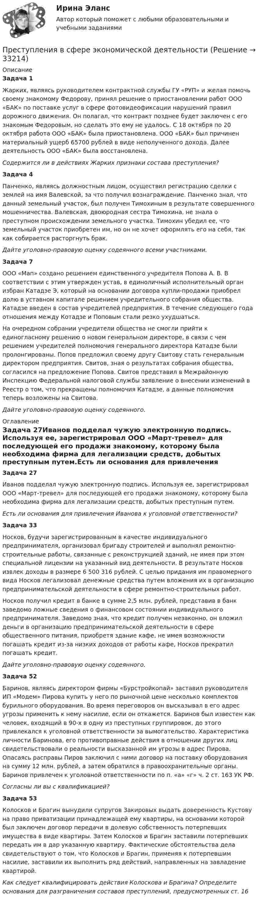      
          Описание
          Задача 1Жарких, являясь руководителем контрактной службы ГУ «РУП» и желая помочь своему знакомому Федорову, принял решение о приостановлении работ ООО «БАК» по поставке услуг в сфере фотовидеофиксации нарушений правил дорожного движения. Он полагал, что контракт позднее будет заключен с его знакомым Федоровым, но сделать это ему не удалось. С 18 октября по 20 октября работа ООО «БАК» была приостановлена. ООО «БАК» был причинен материальный ущерб 65700 рублей в виде неполученного дохода. Далее деятельность ООО «БАК» была восстановлена.Содержится ли в действиях Жарких признаки состава преступления?Задача 4Панченко, являясь должностным лицом, осуществил регистрацию сделки с землей на имя Валевской, за что получил вознаграждение. Панченко знал, что данный земельный участок, был получен Тимохиным в результате совершенного мошенничества. Валевская, двоюродная сестра Тимохина, не знала о преступном происхождении земельного участка. Тимохин убедил ее, что земельный участок приобретен им, но он не хочет оформлять его на себя, так как собирается расторгнуть брак.Дайте уголовно-правовую оценку содеянного всеми участниками.Задача 7ООО «Мап» создано решением единственного учредителя Попова А. В. В соответствии с этим утвержден устав, в единоличный исполнительный орган избран Катадзе Э, который на основании договора купли-продажи приобрел долю в уставном капитале решением учредительного собрания общества. Катадзе введен в состав учредителей предприятия. В течение следующего года отношения между Котадзе и Поповым стали резко ухудшаться.На очередном собрании учредители общества не смогли прийти к единогласному решению о новом генеральном директоре, в связи с чем решением учредителей полномочия генерального директора Катадзе были пролонгированы. Попов предложил своему другу Свитову стать генеральным директором предприятия. Свитов, зная о результатах собрания общества, согласился на предложение Попова. Свитов представил в Межрайонную Инспекцию Федеральной налоговой службы заявление о внесении изменений в Реестр о том, что прекращены полномочия Катадзе, а данные полномочия теперь возложены на Свитова.Дайте уголовно-правовую оценку содеянного. 
          Оглавление
          Задача 27Иванов подделал чужую электронную подпись. Используя ее, зарегистрировал ООО «Март-тревел» для последующей его продажи знакомому, которому была необходима фирма для легализации средств, добытых преступным путем.Есть ли основания для привлечения Иванова к уголовной ответственности?Задача 33Носков, будучи зарегистрированным в качестве индивидуального предпринимателя, организовал бригаду строителей и выполнял ремонтно-строительные работы, связанные с реконструкцией зданий, не имея при этом специальной лицензии на указанный вид деятельности. В результате Носков извлек доходы в размере 6 500 316 рублей. С целью придания им правомерного вида Носков легализовал денежные средства путем вложения их в организацию предпринимательской деятельности в сфере ремонтно-строительных работ.Носков получил кредит в банке в сумме 2,5 млн. рублей, представив в банк заведомо ложные сведения о финансовом состоянии индивидуального предпринимателя. Заведомо зная, что кредит получен незаконно, он вложил деньги в организацию предпринимательской деятельности в сфере общественного питания, приобретя здание кафе, не имея возможности погашать кредит из-за низких доходов от работы кафе, Носков прекратил погашать кредит.Дайте уголовно-правовую оценку содеянного.Задача 52Баринов, являясь директором фирмы «Бурстройкопай» заставил руководителя ИП «Модем» Пирова купить у него по рыночной цене несколько комплектов бурильного оборудования. Во время переговоров он высказывал в его адрес угрозы применить к нему насилие, если он откажется. Баринов был известен как человек, входящий в 90-х в одну из преступных группировок, до этого привлекался к уголовной ответственности за вымогательство. Характеристика личности Баринова, его противоправные действия в отношении других лиц свидетельствовали о реальности высказанной им угрозы в адрес Пирова. Опасаясь расправы Пиров заключил с ними договор на поставку оборудования на сумму 12 млн. рублей, а затем обратился в правоохранительные органы. Баринов привлечен к уголовной ответственности по п. «а» «г» ч. 2 ст. 163 УК РФ.Согласны ли вы с квалификацией?Задача 53Колосков и Брагин вынудили супругов Закировых выдать доверенность Кустову на право приватизации принадлежащей ему квартиры, на основании которой был заключен договор передачи в долевую собственность потерпевших имущества в виде квартиры. Затем Колосков и Брагин заставили потерпевших передать им в дар указанную квартиру. Фактические обстоятельства дела свидетельствуют о том, что Колосков и Брагин, применяя к потерпевшим насилие, заставили их выполнить ряд действий, направленных на завладение квартирой.Как следует квалифицировать действия Колоскова и Брагина? Определите основания для разграничения составов преступлений, предусмотренных ст. 16 
            
            
            Преступления в сфере экономической деятельностиПреступления в сфере экономической деятельностиПреступления в сфере экономической деятельностиПреступления международного характера включают в себя... (выберите три варианта ответа)Преступления против безопасности движения  и эксплуатации транспортаПреступления против здоровьяПреступления против здоровья населения  и общественной нравственностиПреобразовать к полярным координатам и вычислить:Преобразуйте представленный баланс вертикального построения в бухгалтерский баланс горизонтального построенияПреподавание и учение – это … обученияПреподавание окружающего мираПреподавание психологии в системе высшего и дополнительного образования. Синергия ответы (ВСЕ ТЕСТЫ 90/100⭐Баллов)Преподавание – это …    упорядоченная деятельность педагога по реализации цели обучения  познавательная деятельность учащихся  самообразовательная деятельность педагога  работа учителя над развитием личностных качеств учащихсяПрепринимательское право тест экзамен с ответами Синергия на отлично 2022 -2023