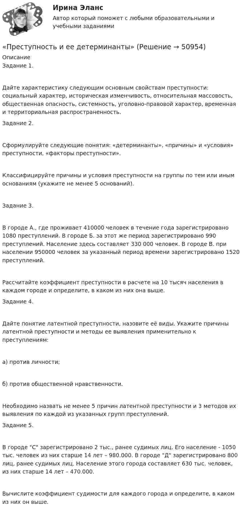      
            Описание
            Задание 1.Дайте характеристику следующим основным свойствам преступности: социальный характер, историческая изменчивость, относительная массовость, общественная опасность, системность, уголовно-правовой характер, временная и территориальная распространенность.Задание 2.Сформулируйте следующие понятия: «детерминанты», «причины» и «условия» преступности, «факторы преступности».Классифицируйте причины и условия преступности на группы по тем или иным основаниям (укажите не менее 5 оснований). Задание 3.В городе А., где проживает 410000 человек в течение года зарегистрировано 1080 преступлений. В городе Б. за этот же период зарегистрировано 990 преступлений. Население здесь составляет 330 000 человек. В городе В. при населении 950000 человек за указанный период времени зарегистрировано 1520 преступлений.Рассчитайте коэффициент преступности в расчете на 10 тысяч населения в каждом городе и определите, в каком из них она выше.Задание 4.Дайте понятие латентной преступности, назовите её виды. Укажите причины латентной преступности и методы ее выявления применительно к преступлениям:а) против личности;б) против общественной нравственности.Необходимо назвать не менее 5 причин латентной преступности и 3 методов их выявления по каждой из указанных групп преступлений.Задание 5.В городе С зарегистрировано 2 тыс., ранее судимых лиц. Его население - 1050 тыс. человек из них старше 14 лет – 980.000. В городе Д зарегистрировано 800 лиц, ранее судимых лиц. Население этого города составляет 630 тыс. человек, из них старше 14 лет – 470.000.Вычислите коэффициент судимости для каждого города и определите, в каком из них он выше.  
            
            
            Преступления против собственности«Преступность и ее детерминанты»	Преступными действиями бывших работников фирменного магазина Головина и Иванова магазину причинен ущерб в сумме 150 тыс. руб. Иванов умер, и уголовное дело в отношении его было прекращено.Претензия  о нарушении сроков поставки товара и уплате неустойки в связи с нарушением сроков поставки товараПретест по САПРПРЗ. Задание № 9. Установление целесообразности реструктуризации проектной деятельности 7 вариантПри 2300Преступления против безопасности движения  и эксплуатации транспортаПреступления против здоровьяПреступления против здоровья населения  и общественной нравственностиПреступления против здоровья населения и общественной нравственности.Преступления против здоровья населения и общественной нравственности итоговый Преступления против здоровья населения и общественной нравственности итоговый тест и Преступления против общественной безопасности